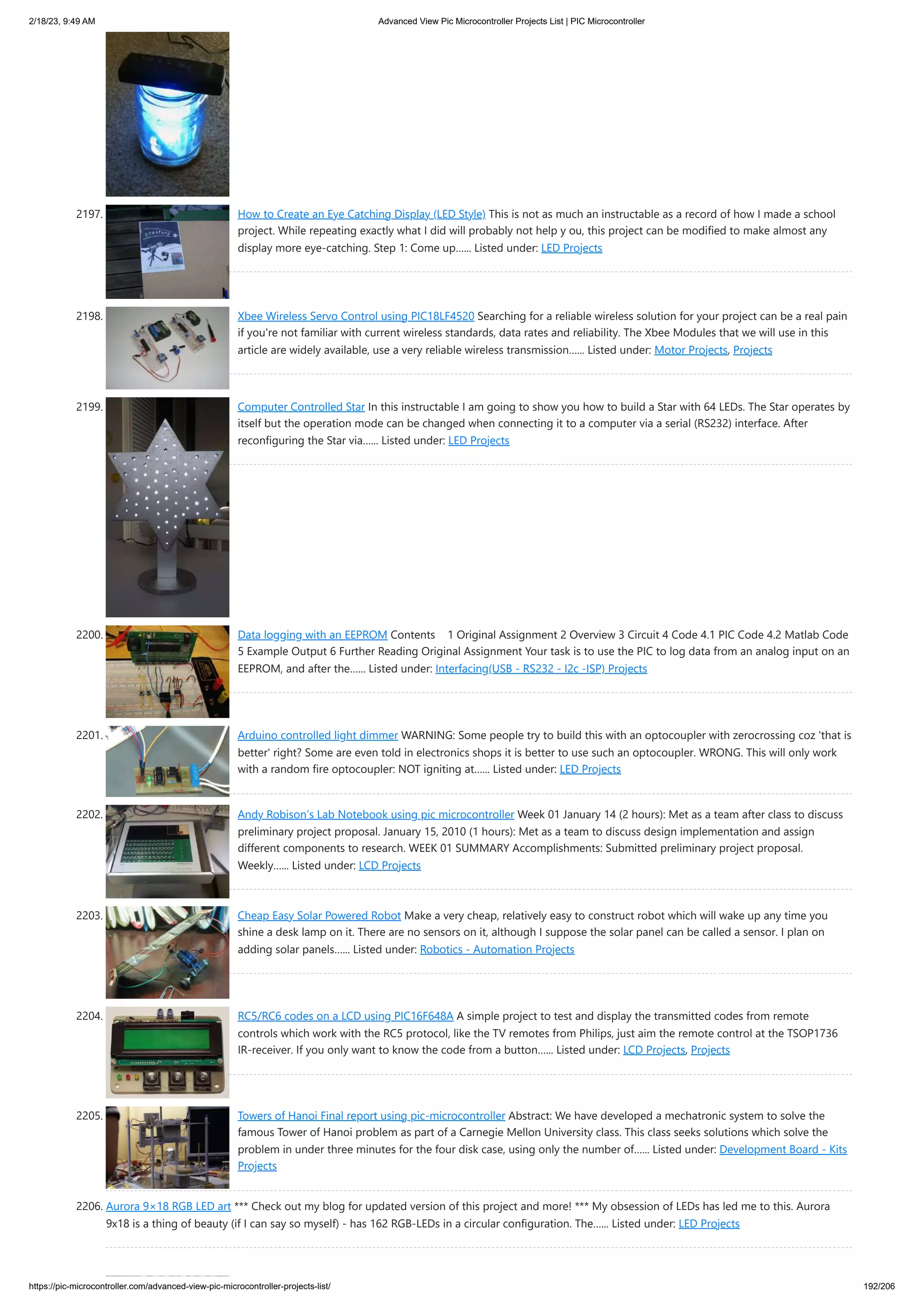 2/18/23, 9:49 AM Advanced View Pic Microcontroller Projects List | PIC Microcontroller https://pic-microcontroller.com/advanced-view-pic-microcontroller-projects-list/ 192/206 2197. How to Create an Eye Catching Display (LED Style) This is not as much an instructable as a record of how I made a school project. While repeating exactly what I did will probably not help y ou, this project can be modified to make almost any display more eye-catching. Step 1: Come up…... Listed under: LED Projects 2198. Xbee Wireless Servo Control using PIC18LF4520 Searching for a reliable wireless solution for your project can be a real pain if you're not familiar with current wireless standards, data rates and reliability. The Xbee Modules that we will use in this article are widely available, use a very reliable wireless transmission…... Listed under: Motor Projects, Projects 2199. Computer Controlled Star In this instructable I am going to show you how to build a Star with 64 LEDs. The Star operates by itself but the operation mode can be changed when connecting it to a computer via a serial (RS232) interface. After reconfiguring the Star via…... Listed under: LED Projects 2200. Data logging with an EEPROM Contents 1 Original Assignment 2 Overview 3 Circuit 4 Code 4.1 PIC Code 4.2 Matlab Code 5 Example Output 6 Further Reading Original Assignment Your task is to use the PIC to log data from an analog input on an EEPROM, and after the…... Listed under: Interfacing(USB - RS232 - I2c -ISP) Projects 2201. Arduino controlled light dimmer WARNING: Some people try to build this with an optocoupler with zerocrossing coz 'that is better' right? Some are even told in electronics shops it is better to use such an optocoupler. WRONG. This will only work with a random fire optocoupler: NOT igniting at…... Listed under: LED Projects 2202. Andy Robison’s Lab Notebook using pic microcontroller Week 01 January 14 (2 hours): Met as a team after class to discuss preliminary project proposal. January 15, 2010 (1 hours): Met as a team to discuss design implementation and assign different components to research. WEEK 01 SUMMARY Accomplishments: Submitted preliminary project proposal. Weekly…... Listed under: LCD Projects 2203. Cheap Easy Solar Powered Robot Make a very cheap, relatively easy to construct robot which will wake up any time you shine a desk lamp on it. There are no sensors on it, although I suppose the solar panel can be called a sensor. I plan on adding solar panels…... Listed under: Robotics - Automation Projects 2204. RC5/RC6 codes on a LCD using PIC16F648A A simple project to test and display the transmitted codes from remote controls which work with the RC5 protocol, like the TV remotes from Philips, just aim the remote control at the TSOP1736 IR-receiver. If you only want to know the code from a button…... Listed under: LCD Projects, Projects 2205. Towers of Hanoi Final report using pic-microcontroller Abstract: We have developed a mechatronic system to solve the famous Tower of Hanoi problem as part of a Carnegie Mellon University class. This class seeks solutions which solve the problem in under three minutes for the four disk case, using only the number of…... Listed under: Development Board - Kits Projects 2206. Aurora 9×18 RGB LED art *** Check out my blog for updated version of this project and more! *** My obsession of LEDs has led me to this. Aurora 9x18 is a thing of beauty (if I can say so myself) - has 162 RGB-LEDs in a circular configuration. The…... Listed under: LED Projects 