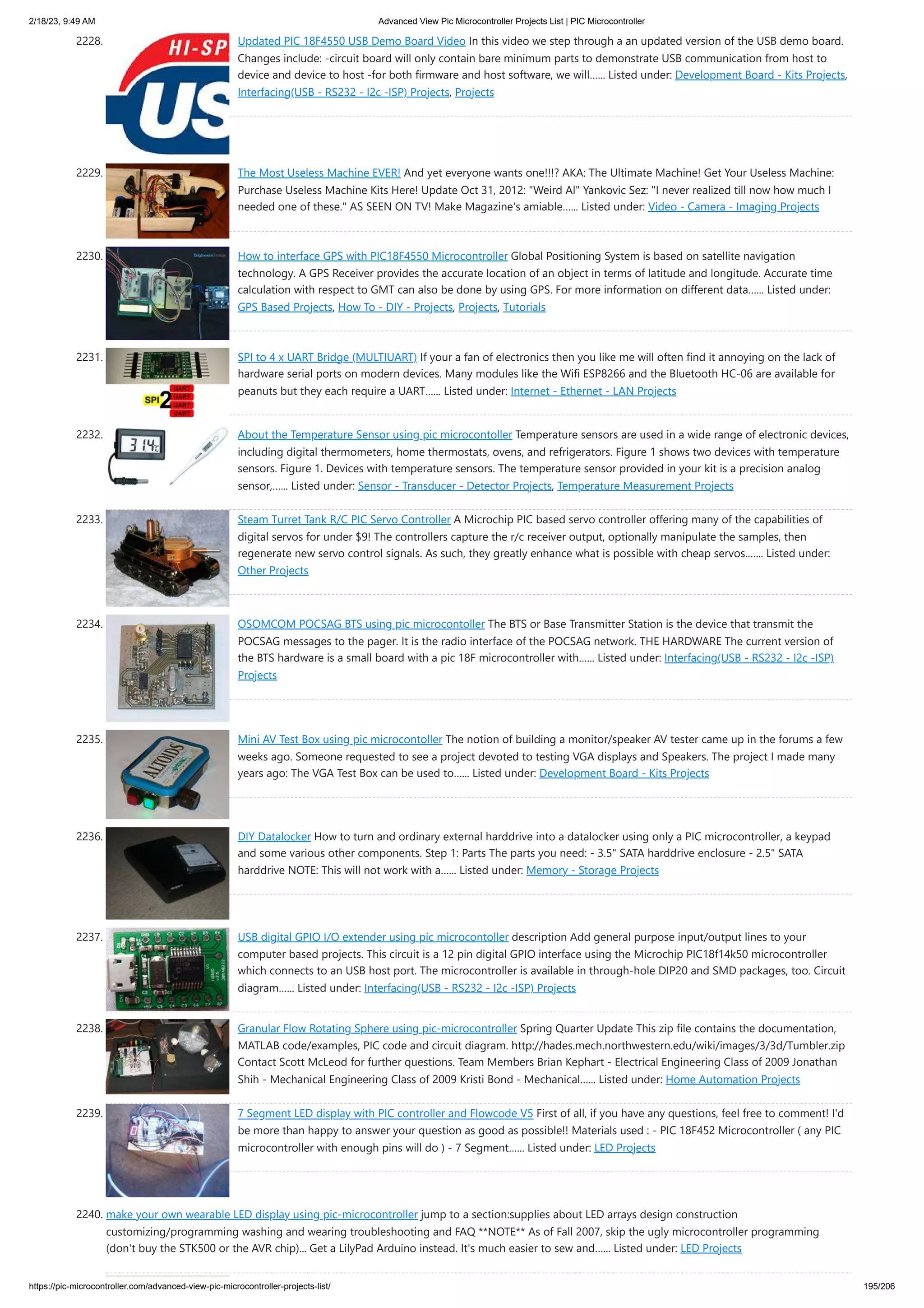 2/18/23, 9:49 AM Advanced View Pic Microcontroller Projects List | PIC Microcontroller https://pic-microcontroller.com/advanced-view-pic-microcontroller-projects-list/ 195/206 2228. Updated PIC 18F4550 USB Demo Board Video In this video we step through a an updated version of the USB demo board. Changes include: -circuit board will only contain bare minimum parts to demonstrate USB communication from host to device and device to host -for both firmware and host software, we will…... Listed under: Development Board - Kits Projects, Interfacing(USB - RS232 - I2c -ISP) Projects, Projects 2229. The Most Useless Machine EVER! And yet everyone wants one!!!? AKA: The Ultimate Machine! Get Your Useless Machine: Purchase Useless Machine Kits Here! Update Oct 31, 2012: Weird Al Yankovic Sez: I never realized till now how much I needed one of these. AS SEEN ON TV! Make Magazine's amiable…... Listed under: Video - Camera - Imaging Projects 2230. How to interface GPS with PIC18F4550 Microcontroller Global Positioning System is based on satellite navigation technology. A GPS Receiver provides the accurate location of an object in terms of latitude and longitude. Accurate time calculation with respect to GMT can also be done by using GPS. For more information on different data…... Listed under: GPS Based Projects, How To - DIY - Projects, Projects, Tutorials 2231. SPI to 4 x UART Bridge (MULTIUART) If your a fan of electronics then you like me will often find it annoying on the lack of hardware serial ports on modern devices. Many modules like the Wifi ESP8266 and the Bluetooth HC-06 are available for peanuts but they each require a UART…... Listed under: Internet - Ethernet - LAN Projects 2232. About the Temperature Sensor using pic microcontoller Temperature sensors are used in a wide range of electronic devices, including digital thermometers, home thermostats, ovens, and refrigerators. Figure 1 shows two devices with temperature sensors. Figure 1. Devices with temperature sensors. The temperature sensor provided in your kit is a precision analog sensor,…... Listed under: Sensor - Transducer - Detector Projects, Temperature Measurement Projects 2233. Steam Turret Tank R/C PIC Servo Controller A Microchip PIC based servo controller offering many of the capabilities of digital servos for under $9! The controllers capture the r/c receiver output, optionally manipulate the samples, then regenerate new servo control signals. As such, they greatly enhance what is possible with cheap servos.…... Listed under: Other Projects 2234. OSOMCOM POCSAG BTS using pic microcontoller The BTS or Base Transmitter Station is the device that transmit the POCSAG messages to the pager. It is the radio interface of the POCSAG network. THE HARDWARE The current version of the BTS hardware is a small board with a pic 18F microcontroller with…... Listed under: Interfacing(USB - RS232 - I2c -ISP) Projects 2235. Mini AV Test Box using pic microcontoller The notion of building a monitor/speaker AV tester came up in the forums a few weeks ago. Someone requested to see a project devoted to testing VGA displays and Speakers. The project I made many years ago: The VGA Test Box can be used to…... Listed under: Development Board - Kits Projects 2236. DIY Datalocker How to turn and ordinary external harddrive into a datalocker using only a PIC microcontroller, a keypad and some various other components. Step 1: Parts The parts you need: - 3.5 SATA harddrive enclosure - 2.5 SATA harddrive NOTE: This will not work with a…... Listed under: Memory - Storage Projects 2237. USB digital GPIO I/O extender using pic microcontoller description Add general purpose input/output lines to your computer based projects. This circuit is a 12 pin digital GPIO interface using the Microchip PIC18f14k50 microcontroller which connects to an USB host port. The microcontroller is available in through-hole DIP20 and SMD packages, too. Circuit diagram…... Listed under: Interfacing(USB - RS232 - I2c -ISP) Projects 2238. Granular Flow Rotating Sphere using pic-microcontroller Spring Quarter Update This zip file contains the documentation, MATLAB code/examples, PIC code and circuit diagram. http://hades.mech.northwestern.edu/wiki/images/3/3d/Tumbler.zip Contact Scott McLeod for further questions. Team Members Brian Kephart - Electrical Engineering Class of 2009 Jonathan Shih - Mechanical Engineering Class of 2009 Kristi Bond - Mechanical…... Listed under: Home Automation Projects 2239. 7 Segment LED display with PIC controller and Flowcode V5 First of all, if you have any questions, feel free to comment! I'd be more than happy to answer your question as good as possible!! Materials used : - PIC 18F452 Microcontroller ( any PIC microcontroller with enough pins will do ) - 7 Segment…... Listed under: LED Projects 2240. make your own wearable LED display using pic-microcontroller jump to a section:supplies about LED arrays design construction customizing/programming washing and wearing troubleshooting and FAQ **NOTE** As of Fall 2007, skip the ugly microcontroller programming (don't buy the STK500 or the AVR chip)... Get a LilyPad Arduino instead. It's much easier to sew and…... Listed under: LED Projects 