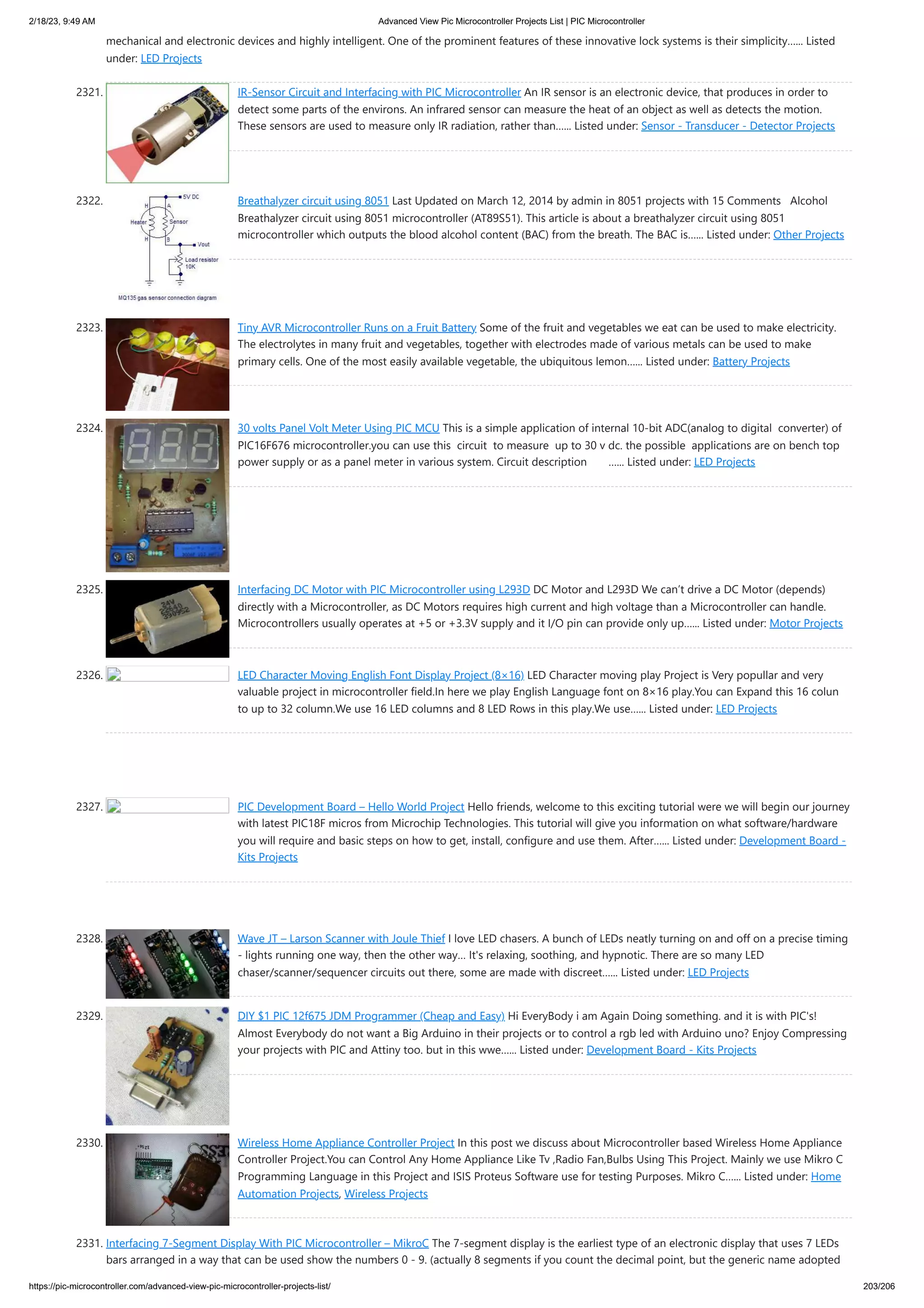 2/18/23, 9:49 AM Advanced View Pic Microcontroller Projects List | PIC Microcontroller https://pic-microcontroller.com/advanced-view-pic-microcontroller-projects-list/ 203/206 mechanical and electronic devices and highly intelligent. One of the prominent features of these innovative lock systems is their simplicity…... Listed under: LED Projects 2321. IR-Sensor Circuit and Interfacing with PIC Microcontroller An IR sensor is an electronic device, that produces in order to detect some parts of the environs. An infrared sensor can measure the heat of an object as well as detects the motion. These sensors are used to measure only IR radiation, rather than…... Listed under: Sensor - Transducer - Detector Projects 2322. Breathalyzer circuit using 8051 Last Updated on March 12, 2014 by admin in 8051 projects with 15 Comments Alcohol Breathalyzer circuit using 8051 microcontroller (AT89S51). This article is about a breathalyzer circuit using 8051 microcontroller which outputs the blood alcohol content (BAC) from the breath. The BAC is…... Listed under: Other Projects 2323. Tiny AVR Microcontroller Runs on a Fruit Battery Some of the fruit and vegetables we eat can be used to make electricity. The electrolytes in many fruit and vegetables, together with electrodes made of various metals can be used to make primary cells. One of the most easily available vegetable, the ubiquitous lemon…... Listed under: Battery Projects 2324. 30 volts Panel Volt Meter Using PIC MCU This is a simple application of internal 10-bit ADC(analog to digital converter) of PIC16F676 microcontroller.you can use this circuit to measure up to 30 v dc. the possible applications are on bench top power supply or as a panel meter in various system. Circuit description …... Listed under: LED Projects 2325. Interfacing DC Motor with PIC Microcontroller using L293D DC Motor and L293D We can’t drive a DC Motor (depends) directly with a Microcontroller, as DC Motors requires high current and high voltage than a Microcontroller can handle. Microcontrollers usually operates at +5 or +3.3V supply and it I/O pin can provide only up…... Listed under: Motor Projects 2326. LED Character Moving English Font Display Project (8×16) LED Character moving play Project is Very popullar and very valuable project in microcontroller field.In here we play English Language font on 8×16 play.You can Expand this 16 colun to up to 32 column.We use 16 LED columns and 8 LED Rows in this play.We use…... Listed under: LED Projects 2327. PIC Development Board – Hello World Project Hello friends, welcome to this exciting tutorial were we will begin our journey with latest PIC18F micros from Microchip Technologies. This tutorial will give you information on what software/hardware you will require and basic steps on how to get, install, configure and use them. After…... Listed under: Development Board - Kits Projects 2328. Wave JT – Larson Scanner with Joule Thief I love LED chasers. A bunch of LEDs neatly turning on and off on a precise timing - lights running one way, then the other way… It's relaxing, soothing, and hypnotic. There are so many LED chaser/scanner/sequencer circuits out there, some are made with discreet…... Listed under: LED Projects 2329. DIY $1 PIC 12f675 JDM Programmer (Cheap and Easy) Hi EveryBody i am Again Doing something. and it is with PIC's! Almost Everybody do not want a Big Arduino in their projects or to control a rgb led with Arduino uno? Enjoy Compressing your projects with PIC and Attiny too. but in this wwe…... Listed under: Development Board - Kits Projects 2330. Wireless Home Appliance Controller Project In this post we discuss about Microcontroller based Wireless Home Appliance Controller Project.You can Control Any Home Appliance Like Tv ,Radio Fan,Bulbs Using This Project. Mainly we use Mikro C Programming Language in this Project and ISIS Proteus Software use for testing Purposes. Mikro C…... Listed under: Home Automation Projects, Wireless Projects 2331. Interfacing 7-Segment Display With PIC Microcontroller – MikroC The 7-segment display is the earliest type of an electronic display that uses 7 LEDs bars arranged in a way that can be used show the numbers 0 - 9. (actually 8 segments if you count the decimal point, but the generic name adopted 