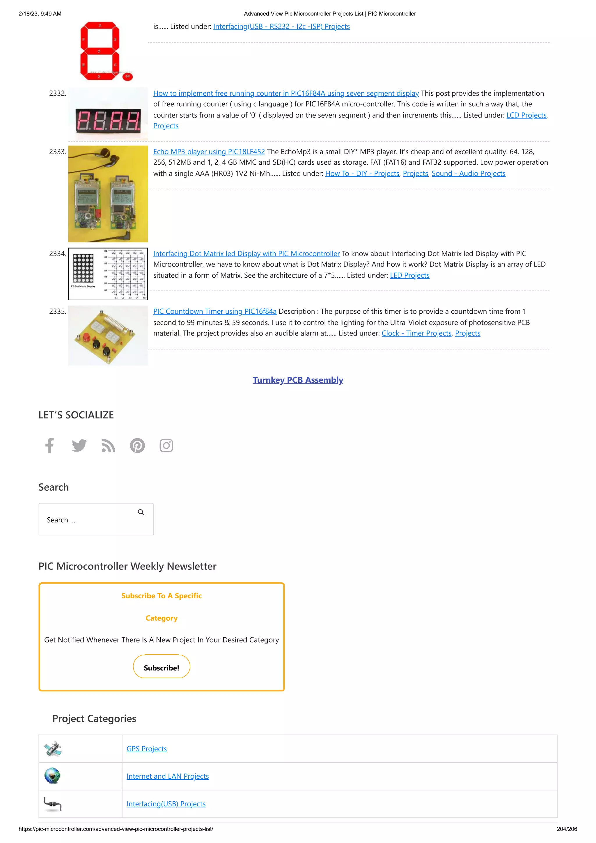 2/18/23, 9:49 AM Advanced View Pic Microcontroller Projects List | PIC Microcontroller https://pic-microcontroller.com/advanced-view-pic-microcontroller-projects-list/ 204/206 is…... Listed under: Interfacing(USB - RS232 - I2c -ISP) Projects 2332. How to implement free running counter in PIC16F84A using seven segment display This post provides the implementation of free running counter ( using c language ) for PIC16F84A micro-controller. This code is written in such a way that, the counter starts from a value of '0' ( displayed on the seven segment ) and then increments this…... Listed under: LCD Projects, Projects 2333. Echo MP3 player using PIC18LF452 The EchoMp3 is a small DIY* MP3 player. It's cheap and of excellent quality. 64, 128, 256, 512MB and 1, 2, 4 GB MMC and SD(HC) cards used as storage. FAT (FAT16) and FAT32 supported. Low power operation with a single AAA (HR03) 1V2 Ni-Mh…... Listed under: How To - DIY - Projects, Projects, Sound - Audio Projects 2334. Interfacing Dot Matrix led Display with PIC Microcontroller To know about Interfacing Dot Matrix led Display with PIC Microcontroller, we have to know about what is Dot Matrix Display? And how it work? Dot Matrix Display is an array of LED situated in a form of Matrix. See the architecture of a 7*5…... Listed under: LED Projects 2335. PIC Countdown Timer using PIC16f84a Description : The purpose of this timer is to provide a countdown time from 1 second to 99 minutes 59 seconds. I use it to control the lighting for the Ultra-Violet exposure of photosensitive PCB material. The project provides also an audible alarm at…... Listed under: Clock - Timer Projects, Projects Turnkey PCB Assembly LET’S SOCIALIZE      Search PIC Microcontroller Weekly Newsletter Subscribe To A Specific Category Get Notified Whenever There Is A New Project In Your Desired Category Subscribe! Project Categories GPS Projects Internet and LAN Projects Interfacing(USB) Projects Search … 