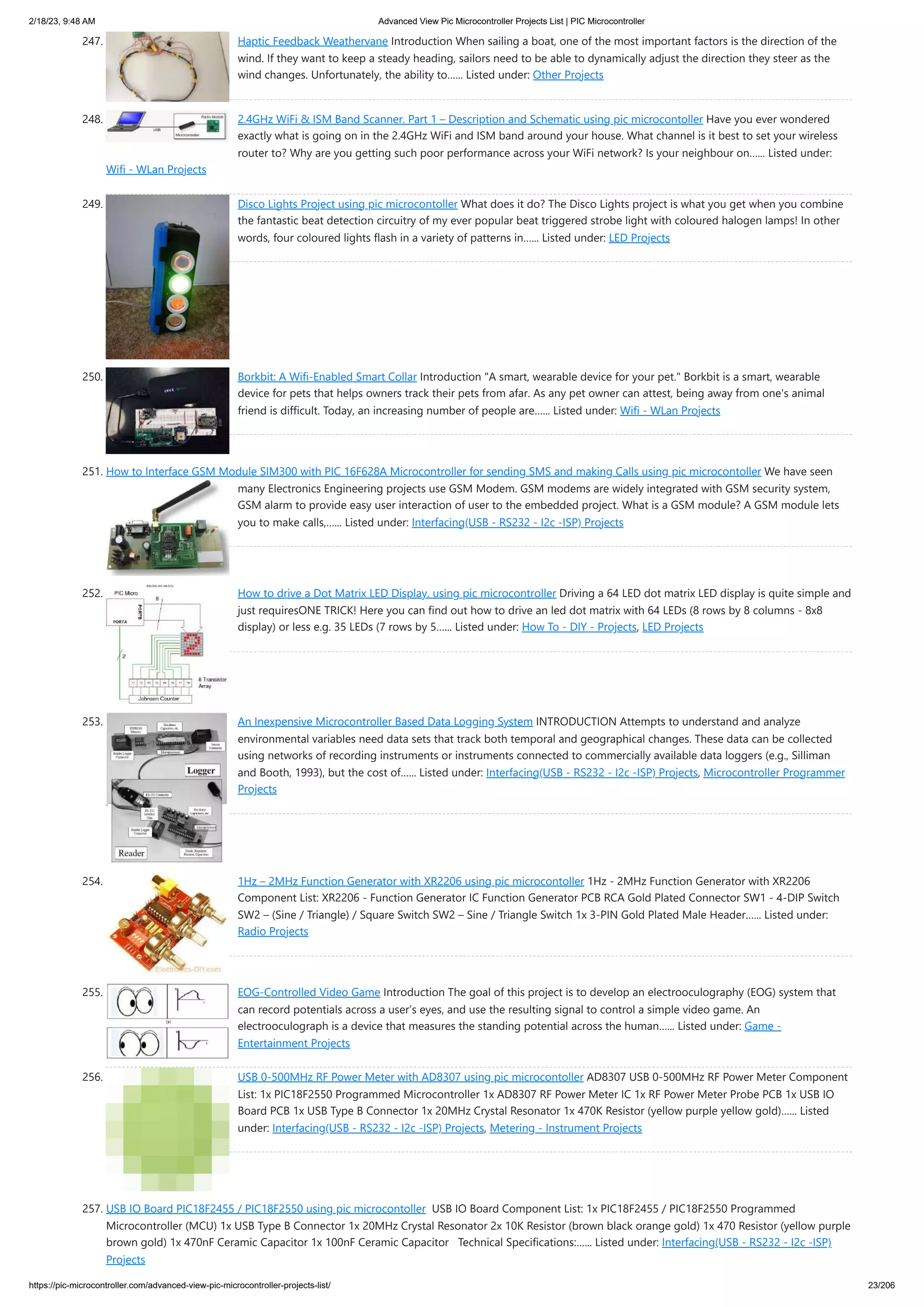 2/18/23, 9:48 AM Advanced View Pic Microcontroller Projects List | PIC Microcontroller https://pic-microcontroller.com/advanced-view-pic-microcontroller-projects-list/ 23/206 247. Haptic Feedback Weathervane Introduction When sailing a boat, one of the most important factors is the direction of the wind. If they want to keep a steady heading, sailors need to be able to dynamically adjust the direction they steer as the wind changes. Unfortunately, the ability to…... Listed under: Other Projects 248. 2.4GHz WiFi & ISM Band Scanner. Part 1 – Description and Schematic using pic microcontoller Have you ever wondered exactly what is going on in the 2.4GHz WiFi and ISM band around your house. What channel is it best to set your wireless router to? Why are you getting such poor performance across your WiFi network? Is your neighbour on…... Listed under: Wifi - WLan Projects 249. Disco Lights Project using pic microcontoller What does it do? The Disco Lights project is what you get when you combine the fantastic beat detection circuitry of my ever popular beat triggered strobe light with coloured halogen lamps! In other words, four coloured lights flash in a variety of patterns in…... Listed under: LED Projects 250. Borkbit: A Wifi-Enabled Smart Collar Introduction "A smart, wearable device for your pet." Borkbit is a smart, wearable device for pets that helps owners track their pets from afar. As any pet owner can attest, being away from one's animal friend is difficult. Today, an increasing number of people are…... Listed under: Wifi - WLan Projects 251. How to Interface GSM Module SIM300 with PIC 16F628A Microcontroller for sending SMS and making Calls using pic microcontoller We have seen many Electronics Engineering projects use GSM Modem. GSM modems are widely integrated with GSM security system, GSM alarm to provide easy user interaction of user to the embedded project. What is a GSM module? A GSM module lets you to make calls,…... Listed under: Interfacing(USB - RS232 - I2c -ISP) Projects 252. How to drive a Dot Matrix LED Display. using pic microcontroller Driving a 64 LED dot matrix LED display is quite simple and just requiresONE TRICK! Here you can find out how to drive an led dot matrix with 64 LEDs (8 rows by 8 columns - 8x8 display) or less e.g. 35 LEDs (7 rows by 5…... Listed under: How To - DIY - Projects, LED Projects 253. An Inexpensive Microcontroller Based Data Logging System INTRODUCTION Attempts to understand and analyze environmental variables need data sets that track both temporal and geographical changes. These data can be collected using networks of recording instruments or instruments connected to commercially available data loggers (e.g., Silliman and Booth, 1993), but the cost of…... Listed under: Interfacing(USB - RS232 - I2c -ISP) Projects, Microcontroller Programmer Projects 254. 1Hz – 2MHz Function Generator with XR2206 using pic microcontoller 1Hz - 2MHz Function Generator with XR2206 Component List: XR2206 - Function Generator IC Function Generator PCB RCA Gold Plated Connector SW1 - 4-DIP Switch SW2 – (Sine / Triangle) / Square Switch SW2 – Sine / Triangle Switch 1x 3-PIN Gold Plated Male Header…... Listed under: Radio Projects 255. EOG-Controlled Video Game Introduction The goal of this project is to develop an electrooculography (EOG) system that can record potentials across a user’s eyes, and use the resulting signal to control a simple video game. An electrooculograph is a device that measures the standing potential across the human…... Listed under: Game - Entertainment Projects 256. USB 0-500MHz RF Power Meter with AD8307 using pic microcontoller AD8307 USB 0-500MHz RF Power Meter Component List: 1x PIC18F2550 Programmed Microcontroller 1x AD8307 RF Power Meter IC 1x RF Power Meter Probe PCB 1x USB IO Board PCB 1x USB Type B Connector 1x 20MHz Crystal Resonator 1x 470K Resistor (yellow purple yellow gold)…... Listed under: Interfacing(USB - RS232 - I2c -ISP) Projects, Metering - Instrument Projects 257. USB IO Board PIC18F2455 / PIC18F2550 using pic microcontoller USB IO Board Component List: 1x PIC18F2455 / PIC18F2550 Programmed Microcontroller (MCU) 1x USB Type B Connector 1x 20MHz Crystal Resonator 2x 10K Resistor (brown black orange gold) 1x 470 Resistor (yellow purple brown gold) 1x 470nF Ceramic Capacitor 1x 100nF Ceramic Capacitor Technical Specifications:…... Listed under: Interfacing(USB - RS232 - I2c -ISP) Projects 