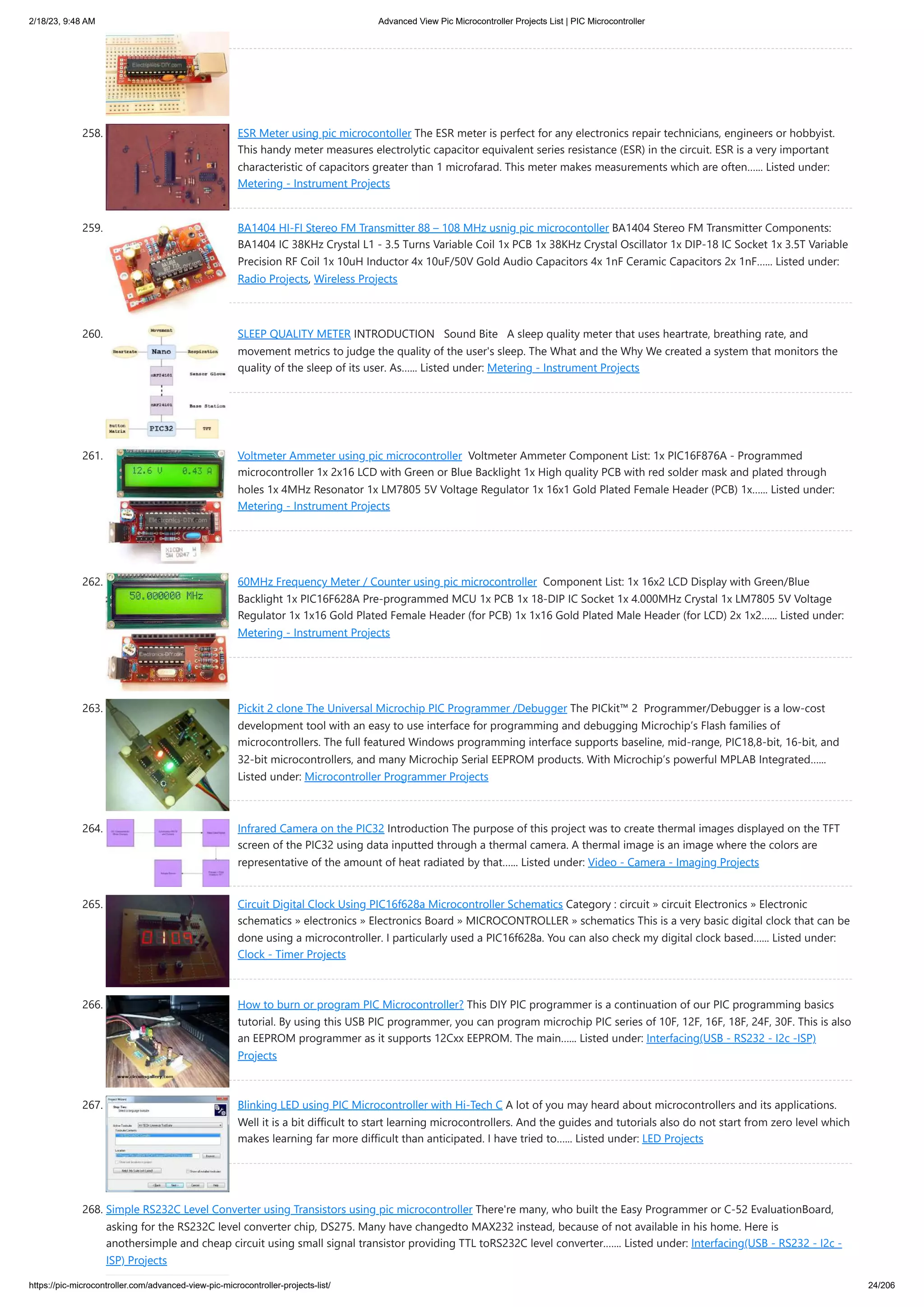 2/18/23, 9:48 AM Advanced View Pic Microcontroller Projects List | PIC Microcontroller https://pic-microcontroller.com/advanced-view-pic-microcontroller-projects-list/ 24/206 258. ESR Meter using pic microcontoller The ESR meter is perfect for any electronics repair technicians, engineers or hobbyist. This handy meter measures electrolytic capacitor equivalent series resistance (ESR) in the circuit. ESR is a very important characteristic of capacitors greater than 1 microfarad. This meter makes measurements which are often…... Listed under: Metering - Instrument Projects 259. BA1404 HI-FI Stereo FM Transmitter 88 – 108 MHz usnig pic microcontoller BA1404 Stereo FM Transmitter Components: BA1404 IC 38KHz Crystal L1 - 3.5 Turns Variable Coil 1x PCB 1x 38KHz Crystal Oscillator 1x DIP-18 IC Socket 1x 3.5T Variable Precision RF Coil 1x 10uH Inductor 4x 10uF/50V Gold Audio Capacitors 4x 1nF Ceramic Capacitors 2x 1nF…... Listed under: Radio Projects, Wireless Projects 260. SLEEP QUALITY METER INTRODUCTION Sound Bite A sleep quality meter that uses heartrate, breathing rate, and movement metrics to judge the quality of the user's sleep. The What and the Why We created a system that monitors the quality of the sleep of its user. As…... Listed under: Metering - Instrument Projects 261. Voltmeter Ammeter using pic microcontroller Voltmeter Ammeter Component List: 1x PIC16F876A - Programmed microcontroller 1x 2x16 LCD with Green or Blue Backlight 1x High quality PCB with red solder mask and plated through holes 1x 4MHz Resonator 1x LM7805 5V Voltage Regulator 1x 16x1 Gold Plated Female Header (PCB) 1x…... Listed under: Metering - Instrument Projects 262. 60MHz Frequency Meter / Counter using pic microcontroller Component List: 1x 16x2 LCD Display with Green/Blue Backlight 1x PIC16F628A Pre-programmed MCU 1x PCB 1x 18-DIP IC Socket 1x 4.000MHz Crystal 1x LM7805 5V Voltage Regulator 1x 1x16 Gold Plated Female Header (for PCB) 1x 1x16 Gold Plated Male Header (for LCD) 2x 1x2…... Listed under: Metering - Instrument Projects 263. Pickit 2 clone The Universal Microchip PIC Programmer /Debugger The PICkit™ 2 Programmer/Debugger is a low-cost development tool with an easy to use interface for programming and debugging Microchip’s Flash families of microcontrollers. The full featured Windows programming interface supports baseline, mid-range, PIC18,8-bit, 16-bit, and 32-bit microcontrollers, and many Microchip Serial EEPROM products. With Microchip’s powerful MPLAB Integrated…... Listed under: Microcontroller Programmer Projects 264. Infrared Camera on the PIC32 Introduction The purpose of this project was to create thermal images displayed on the TFT screen of the PIC32 using data inputted through a thermal camera. A thermal image is an image where the colors are representative of the amount of heat radiated by that…... Listed under: Video - Camera - Imaging Projects 265. Circuit Digital Clock Using PIC16f628a Microcontroller Schematics Category : circuit » circuit Electronics » Electronic schematics » electronics » Electronics Board » MICROCONTROLLER » schematics This is a very basic digital clock that can be done using a microcontroller. I particularly used a PIC16f628a. You can also check my digital clock based…... Listed under: Clock - Timer Projects 266. How to burn or program PIC Microcontroller? This DIY PIC programmer is a continuation of our PIC programming basics tutorial. By using this USB PIC programmer, you can program microchip PIC series of 10F, 12F, 16F, 18F, 24F, 30F. This is also an EEPROM programmer as it supports 12Cxx EEPROM. The main…... Listed under: Interfacing(USB - RS232 - I2c -ISP) Projects 267. Blinking LED using PIC Microcontroller with Hi-Tech C A lot of you may heard about microcontrollers and its applications. Well it is a bit difficult to start learning microcontrollers. And the guides and tutorials also do not start from zero level which makes learning far more difficult than anticipated. I have tried to…... Listed under: LED Projects 268. Simple RS232C Level Converter using Transistors using pic microcontroller There're many, who built the Easy Programmer or C-52 EvaluationBoard, asking for the RS232C level converter chip, DS275. Many have changedto MAX232 instead, because of not available in his home. Here is anothersimple and cheap circuit using small signal transistor providing TTL toRS232C level converter.…... Listed under: Interfacing(USB - RS232 - I2c - ISP) Projects 
