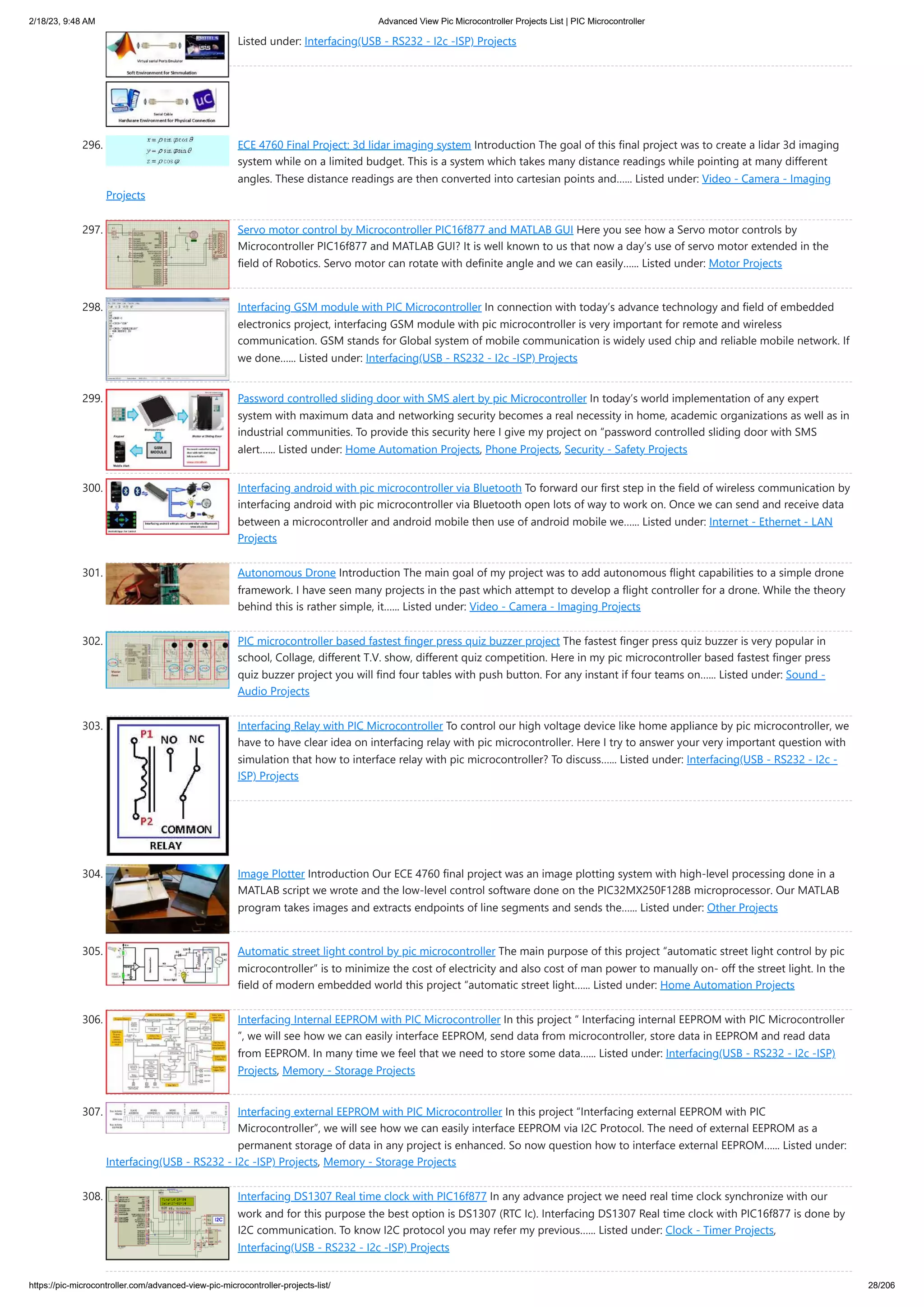 2/18/23, 9:48 AM Advanced View Pic Microcontroller Projects List | PIC Microcontroller https://pic-microcontroller.com/advanced-view-pic-microcontroller-projects-list/ 28/206 Listed under: Interfacing(USB - RS232 - I2c -ISP) Projects 296. ECE 4760 Final Project: 3d lidar imaging system Introduction The goal of this final project was to create a lidar 3d imaging system while on a limited budget. This is a system which takes many distance readings while pointing at many different angles. These distance readings are then converted into cartesian points and…... Listed under: Video - Camera - Imaging Projects 297. Servo motor control by Microcontroller PIC16f877 and MATLAB GUI Here you see how a Servo motor controls by Microcontroller PIC16f877 and MATLAB GUI? It is well known to us that now a day’s use of servo motor extended in the field of Robotics. Servo motor can rotate with definite angle and we can easily…... Listed under: Motor Projects 298. Interfacing GSM module with PIC Microcontroller In connection with today’s advance technology and field of embedded electronics project, interfacing GSM module with pic microcontroller is very important for remote and wireless communication. GSM stands for Global system of mobile communication is widely used chip and reliable mobile network. If we done…... Listed under: Interfacing(USB - RS232 - I2c -ISP) Projects 299. Password controlled sliding door with SMS alert by pic Microcontroller In today’s world implementation of any expert system with maximum data and networking security becomes a real necessity in home, academic organizations as well as in industrial communities. To provide this security here I give my project on “password controlled sliding door with SMS alert…... Listed under: Home Automation Projects, Phone Projects, Security - Safety Projects 300. Interfacing android with pic microcontroller via Bluetooth To forward our first step in the field of wireless communication by interfacing android with pic microcontroller via Bluetooth open lots of way to work on. Once we can send and receive data between a microcontroller and android mobile then use of android mobile we…... Listed under: Internet - Ethernet - LAN Projects 301. Autonomous Drone Introduction The main goal of my project was to add autonomous flight capabilities to a simple drone framework. I have seen many projects in the past which attempt to develop a flight controller for a drone. While the theory behind this is rather simple, it…... Listed under: Video - Camera - Imaging Projects 302. PIC microcontroller based fastest finger press quiz buzzer project The fastest finger press quiz buzzer is very popular in school, Collage, different T.V. show, different quiz competition. Here in my pic microcontroller based fastest finger press quiz buzzer project you will find four tables with push button. For any instant if four teams on…... Listed under: Sound - Audio Projects 303. Interfacing Relay with PIC Microcontroller To control our high voltage device like home appliance by pic microcontroller, we have to have clear idea on interfacing relay with pic microcontroller. Here I try to answer your very important question with simulation that how to interface relay with pic microcontroller? To discuss…... Listed under: Interfacing(USB - RS232 - I2c - ISP) Projects 304. Image Plotter Introduction Our ECE 4760 final project was an image plotting system with high-level processing done in a MATLAB script we wrote and the low-level control software done on the PIC32MX250F128B microprocessor. Our MATLAB program takes images and extracts endpoints of line segments and sends the…... Listed under: Other Projects 305. Automatic street light control by pic microcontroller The main purpose of this project “automatic street light control by pic microcontroller” is to minimize the cost of electricity and also cost of man power to manually on- off the street light. In the field of modern embedded world this project “automatic street light…... Listed under: Home Automation Projects 306. Interfacing Internal EEPROM with PIC Microcontroller In this project “ Interfacing internal EEPROM with PIC Microcontroller ”, we will see how we can easily interface EEPROM, send data from microcontroller, store data in EEPROM and read data from EEPROM. In many time we feel that we need to store some data…... Listed under: Interfacing(USB - RS232 - I2c -ISP) Projects, Memory - Storage Projects 307. Interfacing external EEPROM with PIC Microcontroller In this project “Interfacing external EEPROM with PIC Microcontroller”, we will see how we can easily interface EEPROM via I2C Protocol. The need of external EEPROM as a permanent storage of data in any project is enhanced. So now question how to interface external EEPROM…... Listed under: Interfacing(USB - RS232 - I2c -ISP) Projects, Memory - Storage Projects 308. Interfacing DS1307 Real time clock with PIC16f877 In any advance project we need real time clock synchronize with our work and for this purpose the best option is DS1307 (RTC Ic). Interfacing DS1307 Real time clock with PIC16f877 is done by I2C communication. To know I2C protocol you may refer my previous…... Listed under: Clock - Timer Projects, Interfacing(USB - RS232 - I2c -ISP) Projects 