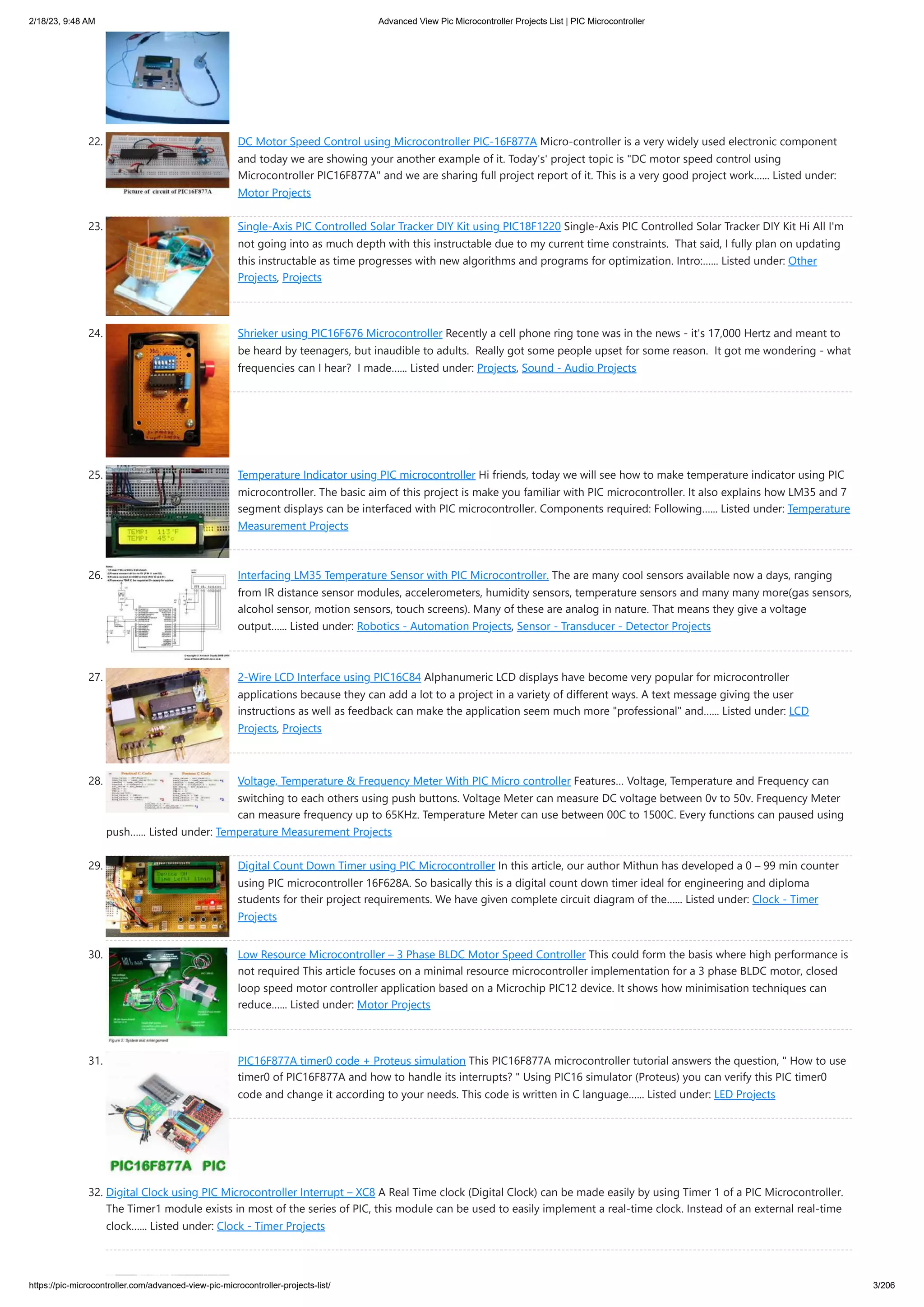 2/18/23, 9:48 AM Advanced View Pic Microcontroller Projects List | PIC Microcontroller https://pic-microcontroller.com/advanced-view-pic-microcontroller-projects-list/ 3/206 22. DC Motor Speed Control using Microcontroller PIC-16F877A Micro-controller is a very widely used electronic component and today we are showing your another example of it. Today's' project topic is "DC motor speed control using Microcontroller PIC16F877A" and we are sharing full project report of it. This is a very good project work…... Listed under: Motor Projects 23. Single-Axis PIC Controlled Solar Tracker DIY Kit using PIC18F1220 Single-Axis PIC Controlled Solar Tracker DIY Kit Hi All I'm not going into as much depth with this instructable due to my current time constraints. That said, I fully plan on updating this instructable as time progresses with new algorithms and programs for optimization. Intro:…... Listed under: Other Projects, Projects 24. Shrieker using PIC16F676 Microcontroller Recently a cell phone ring tone was in the news - it's 17,000 Hertz and meant to be heard by teenagers, but inaudible to adults. Really got some people upset for some reason. It got me wondering - what frequencies can I hear? I made…... Listed under: Projects, Sound - Audio Projects 25. Temperature Indicator using PIC microcontroller Hi friends, today we will see how to make temperature indicator using PIC microcontroller. The basic aim of this project is make you familiar with PIC microcontroller. It also explains how LM35 and 7 segment displays can be interfaced with PIC microcontroller. Components required: Following…... Listed under: Temperature Measurement Projects 26. Interfacing LM35 Temperature Sensor with PIC Microcontroller. The are many cool sensors available now a days, ranging from IR distance sensor modules, accelerometers, humidity sensors, temperature sensors and many many more(gas sensors, alcohol sensor, motion sensors, touch screens). Many of these are analog in nature. That means they give a voltage output…... Listed under: Robotics - Automation Projects, Sensor - Transducer - Detector Projects 27. 2-Wire LCD Interface using PIC16C84 Alphanumeric LCD displays have become very popular for microcontroller applications because they can add a lot to a project in a variety of different ways. A text message giving the user instructions as well as feedback can make the application seem much more "professional" and…... Listed under: LCD Projects, Projects 28. Voltage, Temperature & Frequency Meter With PIC Micro controller Features… Voltage, Temperature and Frequency can switching to each others using push buttons. Voltage Meter can measure DC voltage between 0v to 50v. Frequency Meter can measure frequency up to 65KHz. Temperature Meter can use between 00C to 1500C. Every functions can paused using push…... Listed under: Temperature Measurement Projects 29. Digital Count Down Timer using PIC Microcontroller In this article, our author Mithun has developed a 0 – 99 min counter using PIC microcontroller 16F628A. So basically this is a digital count down timer ideal for engineering and diploma students for their project requirements. We have given complete circuit diagram of the…... Listed under: Clock - Timer Projects 30. Low Resource Microcontroller – 3 Phase BLDC Motor Speed Controller This could form the basis where high performance is not required This article focuses on a minimal resource microcontroller implementation for a 3 phase BLDC motor, closed loop speed motor controller application based on a Microchip PIC12 device. It shows how minimisation techniques can reduce…... Listed under: Motor Projects 31. PIC16F877A timer0 code + Proteus simulation This PIC16F877A microcontroller tutorial answers the question, " How to use timer0 of PIC16F877A and how to handle its interrupts? " Using PIC16 simulator (Proteus) you can verify this PIC timer0 code and change it according to your needs. This code is written in C language…... Listed under: LED Projects 32. Digital Clock using PIC Microcontroller Interrupt – XC8 A Real Time clock (Digital Clock) can be made easily by using Timer 1 of a PIC Microcontroller. The Timer1 module exists in most of the series of PIC, this module can be used to easily implement a real-time clock. Instead of an external real-time clock…... Listed under: Clock - Timer Projects 
