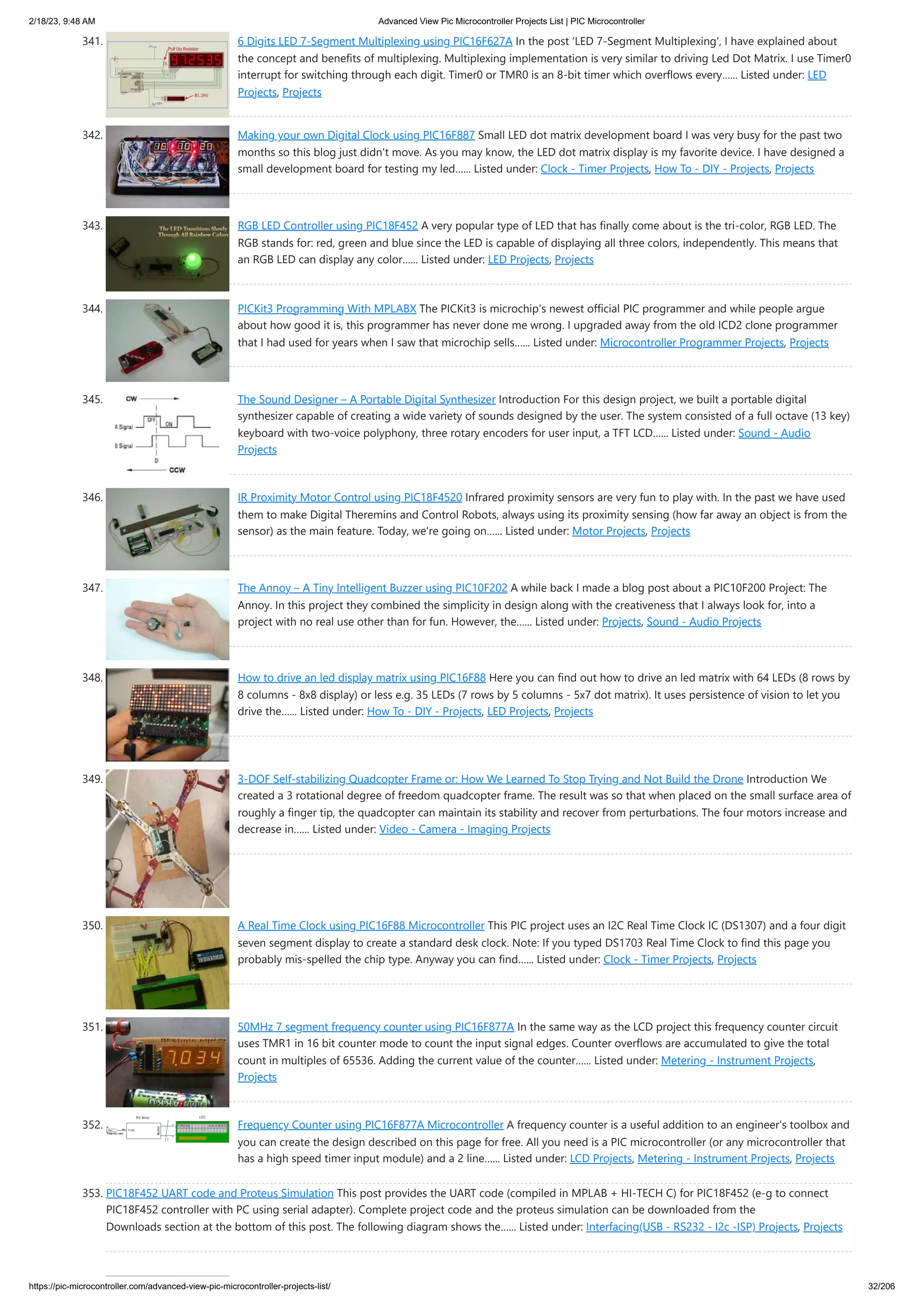 2/18/23, 9:48 AM Advanced View Pic Microcontroller Projects List | PIC Microcontroller https://pic-microcontroller.com/advanced-view-pic-microcontroller-projects-list/ 32/206 341. 6 Digits LED 7-Segment Multiplexing using PIC16F627A In the post 'LED 7-Segment Multiplexing', I have explained about the concept and benefits of multiplexing. Multiplexing implementation is very similar to driving Led Dot Matrix. I use Timer0 interrupt for switching through each digit. Timer0 or TMR0 is an 8-bit timer which overflows every…... Listed under: LED Projects, Projects 342. Making your own Digital Clock using PIC16F887 Small LED dot matrix development board I was very busy for the past two months so this blog just didn't move. As you may know, the LED dot matrix display is my favorite device. I have designed a small development board for testing my led…... Listed under: Clock - Timer Projects, How To - DIY - Projects, Projects 343. RGB LED Controller using PIC18F452 A very popular type of LED that has finally come about is the tri-color, RGB LED. The RGB stands for: red, green and blue since the LED is capable of displaying all three colors, independently. This means that an RGB LED can display any color…... Listed under: LED Projects, Projects 344. PICKit3 Programming With MPLABX The PICKit3 is microchip's newest official PIC programmer and while people argue about how good it is, this programmer has never done me wrong. I upgraded away from the old ICD2 clone programmer that I had used for years when I saw that microchip sells…... Listed under: Microcontroller Programmer Projects, Projects 345. The Sound Designer – A Portable Digital Synthesizer Introduction For this design project, we built a portable digital synthesizer capable of creating a wide variety of sounds designed by the user. The system consisted of a full octave (13 key) keyboard with two-voice polyphony, three rotary encoders for user input, a TFT LCD…... Listed under: Sound - Audio Projects 346. IR Proximity Motor Control using PIC18F4520 Infrared proximity sensors are very fun to play with. In the past we have used them to make Digital Theremins and Control Robots, always using its proximity sensing (how far away an object is from the sensor) as the main feature. Today, we're going on…... Listed under: Motor Projects, Projects 347. The Annoy – A Tiny Intelligent Buzzer using PIC10F202 A while back I made a blog post about a PIC10F200 Project: The Annoy. In this project they combined the simplicity in design along with the creativeness that I always look for, into a project with no real use other than for fun. However, the…... Listed under: Projects, Sound - Audio Projects 348. How to drive an led display matrix using PIC16F88 Here you can find out how to drive an led matrix with 64 LEDs (8 rows by 8 columns - 8x8 display) or less e.g. 35 LEDs (7 rows by 5 columns - 5x7 dot matrix). It uses persistence of vision to let you drive the…... Listed under: How To - DIY - Projects, LED Projects, Projects 349. 3-DOF Self-stabilizing Quadcopter Frame or: How We Learned To Stop Trying and Not Build the Drone Introduction We created a 3 rotational degree of freedom quadcopter frame. The result was so that when placed on the small surface area of roughly a finger tip, the quadcopter can maintain its stability and recover from perturbations. The four motors increase and decrease in…... Listed under: Video - Camera - Imaging Projects 350. A Real Time Clock using PIC16F88 Microcontroller This PIC project uses an I2C Real Time Clock IC (DS1307) and a four digit seven segment display to create a standard desk clock. Note: If you typed DS1703 Real Time Clock to find this page you probably mis-spelled the chip type. Anyway you can find…... Listed under: Clock - Timer Projects, Projects 351. 50MHz 7 segment frequency counter using PIC16F877A In the same way as the LCD project this frequency counter circuit uses TMR1 in 16 bit counter mode to count the input signal edges. Counter overflows are accumulated to give the total count in multiples of 65536. Adding the current value of the counter…... Listed under: Metering - Instrument Projects, Projects 352. Frequency Counter using PIC16F877A Microcontroller A frequency counter is a useful addition to an engineer's toolbox and you can create the design described on this page for free. All you need is a PIC microcontroller (or any microcontroller that has a high speed timer input module) and a 2 line…... Listed under: LCD Projects, Metering - Instrument Projects, Projects 353. PIC18F452 UART code and Proteus Simulation This post provides the UART code (compiled in MPLAB + HI-TECH C) for PIC18F452 (e-g to connect PIC18F452 controller with PC using serial adapter). Complete project code and the proteus simulation can be downloaded from the Downloads section at the bottom of this post. The following diagram shows the…... Listed under: Interfacing(USB - RS232 - I2c -ISP) Projects, Projects 