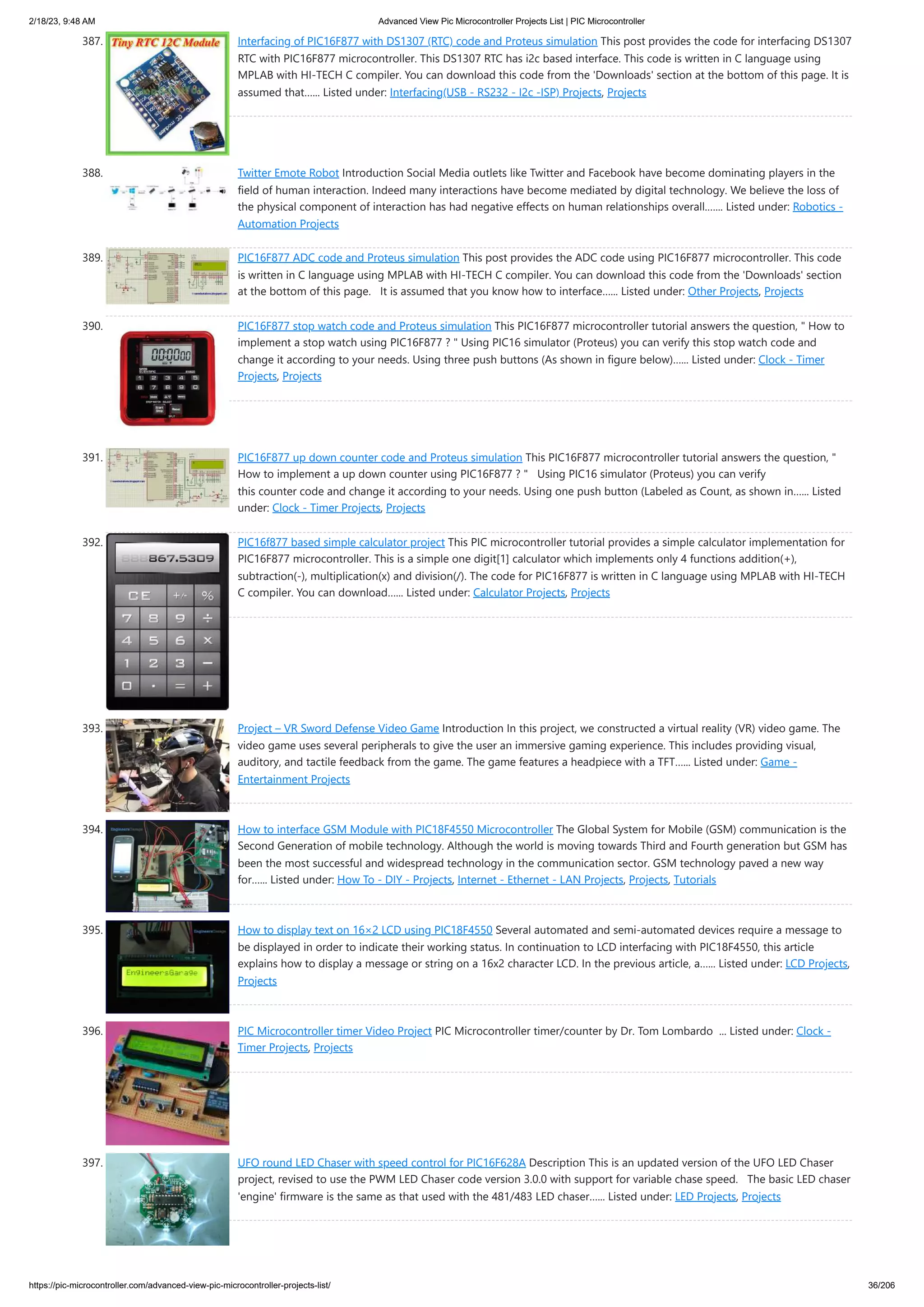2/18/23, 9:48 AM Advanced View Pic Microcontroller Projects List | PIC Microcontroller https://pic-microcontroller.com/advanced-view-pic-microcontroller-projects-list/ 36/206 387. Interfacing of PIC16F877 with DS1307 (RTC) code and Proteus simulation This post provides the code for interfacing DS1307 RTC with PIC16F877 microcontroller. This DS1307 RTC has i2c based interface. This code is written in C language using MPLAB with HI-TECH C compiler. You can download this code from the 'Downloads' section at the bottom of this page. It is assumed that…... Listed under: Interfacing(USB - RS232 - I2c -ISP) Projects, Projects 388. Twitter Emote Robot Introduction Social Media outlets like Twitter and Facebook have become dominating players in the field of human interaction. Indeed many interactions have become mediated by digital technology. We believe the loss of the physical component of interaction has had negative effects on human relationships overall.…... Listed under: Robotics - Automation Projects 389. PIC16F877 ADC code and Proteus simulation This post provides the ADC code using PIC16F877 microcontroller. This code is written in C language using MPLAB with HI-TECH C compiler. You can download this code from the 'Downloads' section at the bottom of this page. It is assumed that you know how to interface…... Listed under: Other Projects, Projects 390. PIC16F877 stop watch code and Proteus simulation This PIC16F877 microcontroller tutorial answers the question, " How to implement a stop watch using PIC16F877 ? " Using PIC16 simulator (Proteus) you can verify this stop watch code and change it according to your needs. Using three push buttons (As shown in figure below)…... Listed under: Clock - Timer Projects, Projects 391. PIC16F877 up down counter code and Proteus simulation This PIC16F877 microcontroller tutorial answers the question, " How to implement a up down counter using PIC16F877 ? " Using PIC16 simulator (Proteus) you can verify this counter code and change it according to your needs. Using one push button (Labeled as Count, as shown in…... Listed under: Clock - Timer Projects, Projects 392. PIC16f877 based simple calculator project This PIC microcontroller tutorial provides a simple calculator implementation for PIC16F877 microcontroller. This is a simple one digit[1] calculator which implements only 4 functions addition(+), subtraction(-), multiplication(x) and division(/). The code for PIC16F877 is written in C language using MPLAB with HI-TECH C compiler. You can download…... Listed under: Calculator Projects, Projects 393. Project – VR Sword Defense Video Game Introduction In this project, we constructed a virtual reality (VR) video game. The video game uses several peripherals to give the user an immersive gaming experience. This includes providing visual, auditory, and tactile feedback from the game. The game features a headpiece with a TFT…... Listed under: Game - Entertainment Projects 394. How to interface GSM Module with PIC18F4550 Microcontroller The Global System for Mobile (GSM) communication is the Second Generation of mobile technology. Although the world is moving towards Third and Fourth generation but GSM has been the most successful and widespread technology in the communication sector. GSM technology paved a new way for…... Listed under: How To - DIY - Projects, Internet - Ethernet - LAN Projects, Projects, Tutorials 395. How to display text on 16×2 LCD using PIC18F4550 Several automated and semi-automated devices require a message to be displayed in order to indicate their working status. In continuation to LCD interfacing with PIC18F4550, this article explains how to display a message or string on a 16x2 character LCD. In the previous article, a…... Listed under: LCD Projects, Projects 396. PIC Microcontroller timer Video Project PIC Microcontroller timer/counter by Dr. Tom Lombardo ... Listed under: Clock - Timer Projects, Projects 397. UFO round LED Chaser with speed control for PIC16F628A Description This is an updated version of the UFO LED Chaser project, revised to use the PWM LED Chaser code version 3.0.0 with support for variable chase speed. The basic LED chaser 'engine' firmware is the same as that used with the 481/483 LED chaser…... Listed under: LED Projects, Projects 