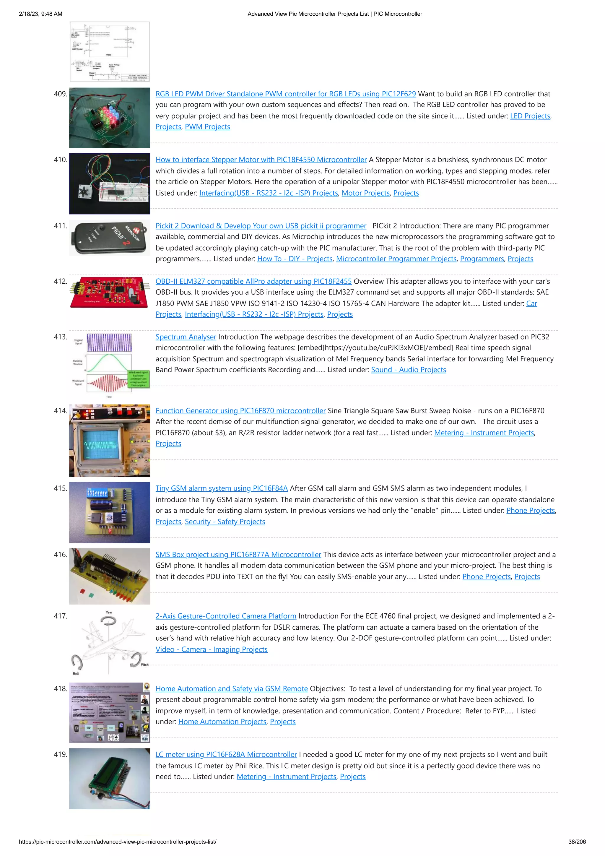 2/18/23, 9:48 AM Advanced View Pic Microcontroller Projects List | PIC Microcontroller https://pic-microcontroller.com/advanced-view-pic-microcontroller-projects-list/ 38/206 409. RGB LED PWM Driver Standalone PWM controller for RGB LEDs using PIC12F629 Want to build an RGB LED controller that you can program with your own custom sequences and effects? Then read on. The RGB LED controller has proved to be very popular project and has been the most frequently downloaded code on the site since it…... Listed under: LED Projects, Projects, PWM Projects 410. How to interface Stepper Motor with PIC18F4550 Microcontroller A Stepper Motor is a brushless, synchronous DC motor which divides a full rotation into a number of steps. For detailed information on working, types and stepping modes, refer the article on Stepper Motors. Here the operation of a unipolar Stepper motor with PIC18F4550 microcontroller has been…... Listed under: Interfacing(USB - RS232 - I2c -ISP) Projects, Motor Projects, Projects 411. Pickit 2 Download & Develop Your own USB pickit ii programmer PICkit 2 Introduction: There are many PIC programmer available, commercial and DIY devices. As Microchip introduces the new microprocessors the programming software got to be updated accordingly playing catch-up with the PIC manufacturer. That is the root of the problem with third-party PIC programmers.…... Listed under: How To - DIY - Projects, Microcontroller Programmer Projects, Programmers, Projects 412. OBD-II ELM327 compatible AllPro adapter using PIC18F2455 Overview This adapter allows you to interface with your car's OBD-II bus. It provides you a USB interface using the ELM327 command set and supports all major OBD-II standards: SAE J1850 PWM SAE J1850 VPW ISO 9141-2 ISO 14230-4 ISO 15765-4 CAN Hardware The adapter kit…... Listed under: Car Projects, Interfacing(USB - RS232 - I2c -ISP) Projects, Projects 413. Spectrum Analyser Introduction The webpage describes the development of an Audio Spectrum Analyzer based on PIC32 microcontroller with the following features: [embed]https://youtu.be/cuPJKl3xMOE[/embed] Real time speech signal acquisition Spectrum and spectrograph visualization of Mel Frequency bands Serial interface for forwarding Mel Frequency Band Power Spectrum coefficients Recording and…... Listed under: Sound - Audio Projects 414. Function Generator using PIC16F870 microcontroller Sine Triangle Square Saw Burst Sweep Noise - runs on a PIC16F870 After the recent demise of our multifunction signal generator, we decided to make one of our own. The circuit uses a PIC16F870 (about $3), an R/2R resistor ladder network (for a real fast…... Listed under: Metering - Instrument Projects, Projects 415. Tiny GSM alarm system using PIC16F84A After GSM call alarm and GSM SMS alarm as two independent modules, I introduce the Tiny GSM alarm system. The main characteristic of this new version is that this device can operate standalone or as a module for existing alarm system. In previous versions we had only the "enable" pin…... Listed under: Phone Projects, Projects, Security - Safety Projects 416. SMS Box project using PIC16F877A Microcontroller This device acts as interface between your microcontroller project and a GSM phone. It handles all modem data communication between the GSM phone and your micro-project. The best thing is that it decodes PDU into TEXT on the fly! You can easily SMS-enable your any…... Listed under: Phone Projects, Projects 417. 2-Axis Gesture-Controlled Camera Platform Introduction For the ECE 4760 final project, we designed and implemented a 2- axis gesture-controlled platform for DSLR cameras. The platform can actuate a camera based on the orientation of the user’s hand with relative high accuracy and low latency. Our 2-DOF gesture-controlled platform can point…... Listed under: Video - Camera - Imaging Projects 418. Home Automation and Safety via GSM Remote Objectives: To test a level of understanding for my final year project. To present about programmable control home safety via gsm modem; the performance or what have been achieved. To improve myself, in term of knowledge, presentation and communication. Content / Procedure: Refer to FYP…... Listed under: Home Automation Projects, Projects 419. LC meter using PIC16F628A Microcontroller I needed a good LC meter for my one of my next projects so I went and built the famous LC meter by Phil Rice. This LC meter design is pretty old but since it is a perfectly good device there was no need to…... Listed under: Metering - Instrument Projects, Projects 