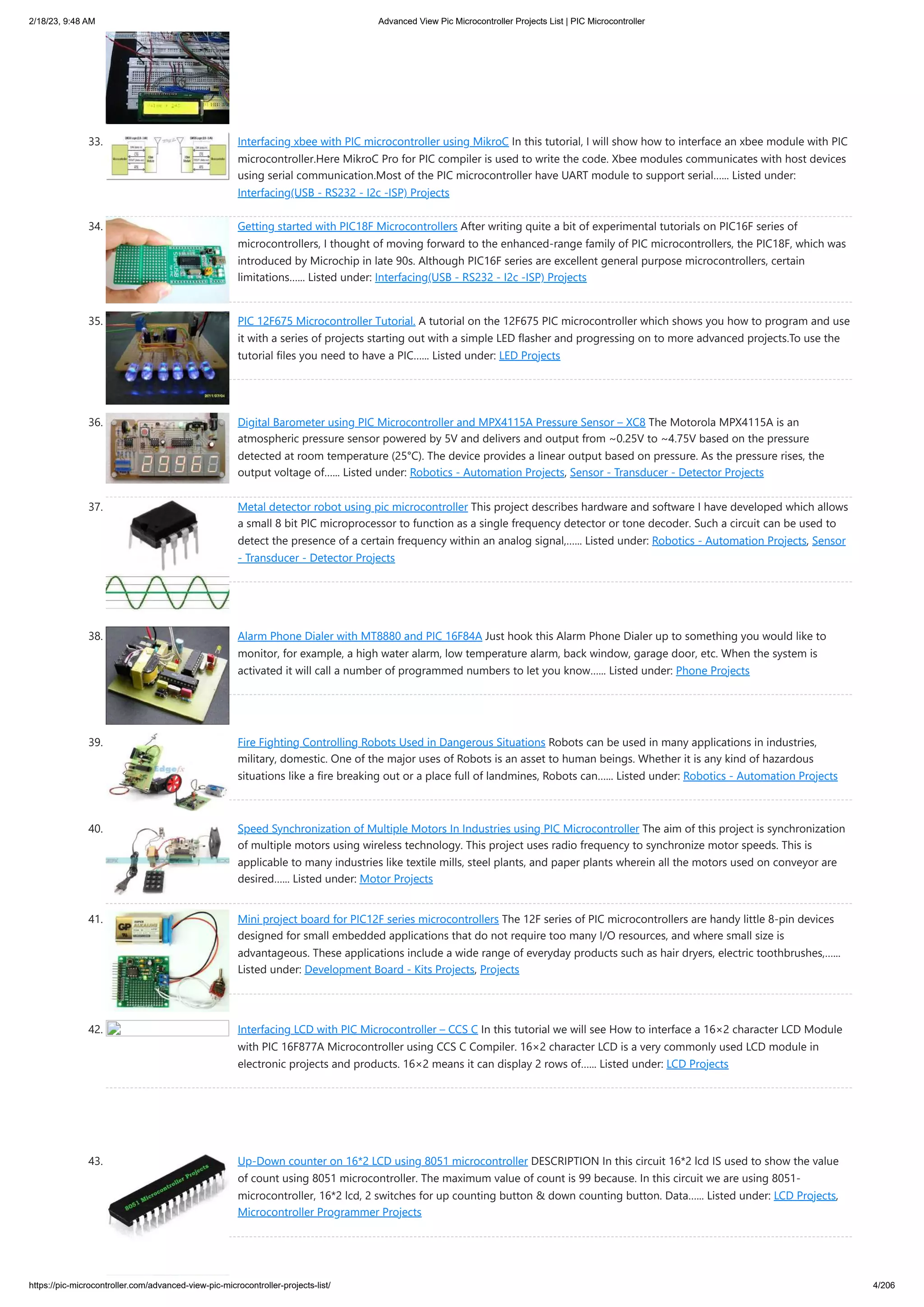 2/18/23, 9:48 AM Advanced View Pic Microcontroller Projects List | PIC Microcontroller https://pic-microcontroller.com/advanced-view-pic-microcontroller-projects-list/ 4/206 33. Interfacing xbee with PIC microcontroller using MikroC In this tutorial, I will show how to interface an xbee module with PIC microcontroller.Here MikroC Pro for PIC compiler is used to write the code. Xbee modules communicates with host devices using serial communication.Most of the PIC microcontroller have UART module to support serial…... Listed under: Interfacing(USB - RS232 - I2c -ISP) Projects 34. Getting started with PIC18F Microcontrollers After writing quite a bit of experimental tutorials on PIC16F series of microcontrollers, I thought of moving forward to the enhanced-range family of PIC microcontrollers, the PIC18F, which was introduced by Microchip in late 90s. Although PIC16F series are excellent general purpose microcontrollers, certain limitations…... Listed under: Interfacing(USB - RS232 - I2c -ISP) Projects 35. PIC 12F675 Microcontroller Tutorial. A tutorial on the 12F675 PIC microcontroller which shows you how to program and use it with a series of projects starting out with a simple LED flasher and progressing on to more advanced projects.To use the tutorial files you need to have a PIC…... Listed under: LED Projects 36. Digital Barometer using PIC Microcontroller and MPX4115A Pressure Sensor – XC8 The Motorola MPX4115A is an atmospheric pressure sensor powered by 5V and delivers and output from ~0.25V to ~4.75V based on the pressure detected at room temperature (25°C). The device provides a linear output based on pressure. As the pressure rises, the output voltage of…... Listed under: Robotics - Automation Projects, Sensor - Transducer - Detector Projects 37. Metal detector robot using pic microcontroller This project describes hardware and software I have developed which allows a small 8 bit PIC microprocessor to function as a single frequency detector or tone decoder. Such a circuit can be used to detect the presence of a certain frequency within an analog signal,…... Listed under: Robotics - Automation Projects, Sensor - Transducer - Detector Projects 38. Alarm Phone Dialer with MT8880 and PIC 16F84A Just hook this Alarm Phone Dialer up to something you would like to monitor, for example, a high water alarm, low temperature alarm, back window, garage door, etc. When the system is activated it will call a number of programmed numbers to let you know…... Listed under: Phone Projects 39. Fire Fighting Controlling Robots Used in Dangerous Situations Robots can be used in many applications in industries, military, domestic. One of the major uses of Robots is an asset to human beings. Whether it is any kind of hazardous situations like a fire breaking out or a place full of landmines, Robots can…... Listed under: Robotics - Automation Projects 40. Speed Synchronization of Multiple Motors In Industries using PIC Microcontroller The aim of this project is synchronization of multiple motors using wireless technology. This project uses radio frequency to synchronize motor speeds. This is applicable to many industries like textile mills, steel plants, and paper plants wherein all the motors used on conveyor are desired…... Listed under: Motor Projects 41. Mini project board for PIC12F series microcontrollers The 12F series of PIC microcontrollers are handy little 8-pin devices designed for small embedded applications that do not require too many I/O resources, and where small size is advantageous. These applications include a wide range of everyday products such as hair dryers, electric toothbrushes,…... Listed under: Development Board - Kits Projects, Projects 42. Interfacing LCD with PIC Microcontroller – CCS C In this tutorial we will see How to interface a 16×2 character LCD Module with PIC 16F877A Microcontroller using CCS C Compiler. 16×2 character LCD is a very commonly used LCD module in electronic projects and products. 16×2 means it can display 2 rows of…... Listed under: LCD Projects 43. Up-Down counter on 16*2 LCD using 8051 microcontroller DESCRIPTION In this circuit 16*2 lcd IS used to show the value of count using 8051 microcontroller. The maximum value of count is 99 because. In this circuit we are using 8051- microcontroller, 16*2 lcd, 2 switches for up counting button & down counting button. Data…... Listed under: LCD Projects, Microcontroller Programmer Projects 