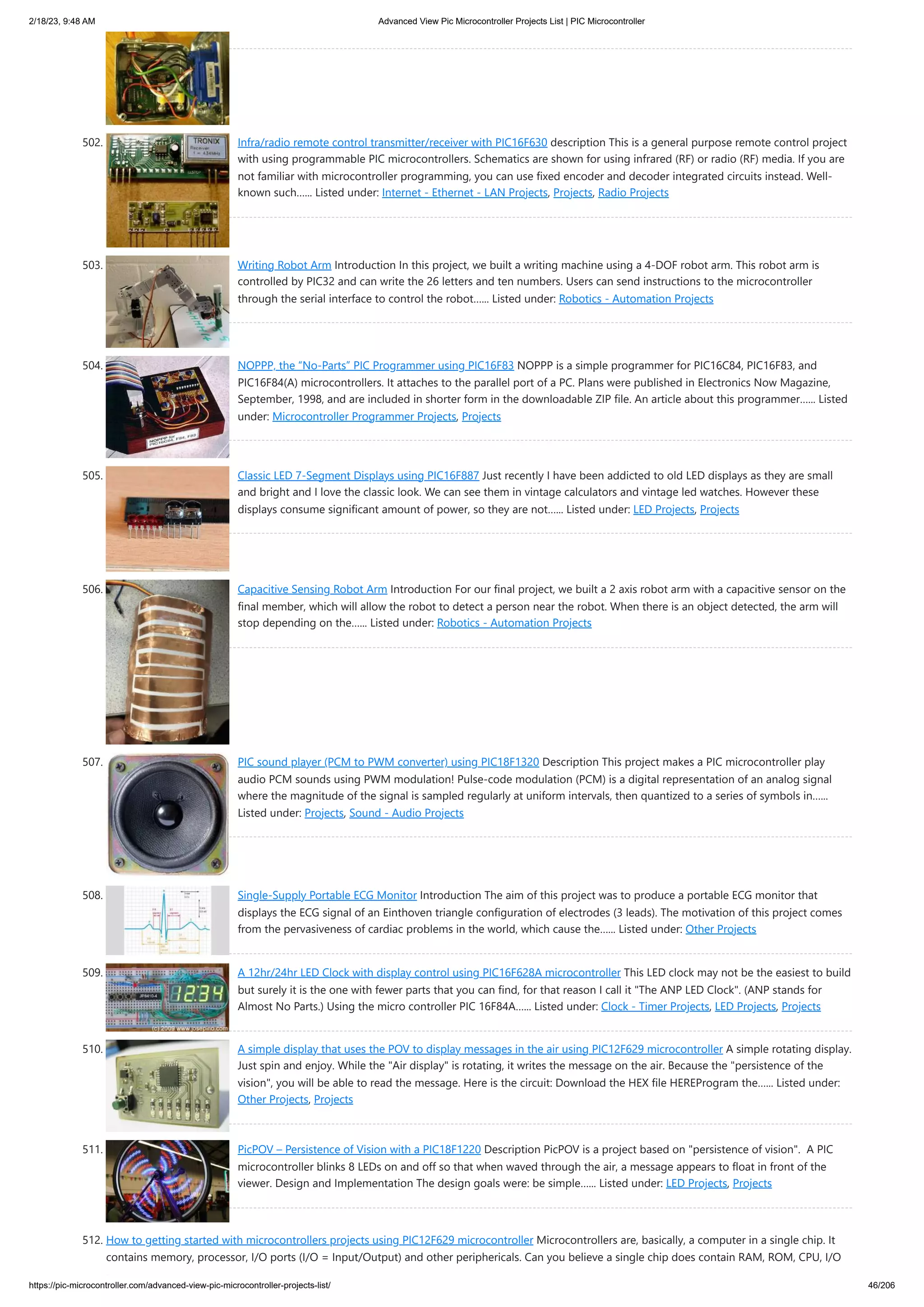 2/18/23, 9:48 AM Advanced View Pic Microcontroller Projects List | PIC Microcontroller https://pic-microcontroller.com/advanced-view-pic-microcontroller-projects-list/ 46/206 502. Infra/radio remote control transmitter/receiver with PIC16F630 description This is a general purpose remote control project with using programmable PIC microcontrollers. Schematics are shown for using infrared (RF) or radio (RF) media. If you are not familiar with microcontroller programming, you can use fixed encoder and decoder integrated circuits instead. Well- known such…... Listed under: Internet - Ethernet - LAN Projects, Projects, Radio Projects 503. Writing Robot Arm Introduction In this project, we built a writing machine using a 4-DOF robot arm. This robot arm is controlled by PIC32 and can write the 26 letters and ten numbers. Users can send instructions to the microcontroller through the serial interface to control the robot…... Listed under: Robotics - Automation Projects 504. NOPPP, the “No-Parts” PIC Programmer using PIC16F83 NOPPP is a simple programmer for PIC16C84, PIC16F83, and PIC16F84(A) microcontrollers. It attaches to the parallel port of a PC. Plans were published in Electronics Now Magazine, September, 1998, and are included in shorter form in the downloadable ZIP file. An article about this programmer…... Listed under: Microcontroller Programmer Projects, Projects 505. Classic LED 7-Segment Displays using PIC16F887 Just recently I have been addicted to old LED displays as they are small and bright and I love the classic look. We can see them in vintage calculators and vintage led watches. However these displays consume significant amount of power, so they are not…... Listed under: LED Projects, Projects 506. Capacitive Sensing Robot Arm Introduction For our final project, we built a 2 axis robot arm with a capacitive sensor on the final member, which will allow the robot to detect a person near the robot. When there is an object detected, the arm will stop depending on the…... Listed under: Robotics - Automation Projects 507. PIC sound player (PCM to PWM converter) using PIC18F1320 Description This project makes a PIC microcontroller play audio PCM sounds using PWM modulation! Pulse-code modulation (PCM) is a digital representation of an analog signal where the magnitude of the signal is sampled regularly at uniform intervals, then quantized to a series of symbols in…... Listed under: Projects, Sound - Audio Projects 508. Single-Supply Portable ECG Monitor Introduction The aim of this project was to produce a portable ECG monitor that displays the ECG signal of an Einthoven triangle configuration of electrodes (3 leads). The motivation of this project comes from the pervasiveness of cardiac problems in the world, which cause the…... Listed under: Other Projects 509. A 12hr/24hr LED Clock with display control using PIC16F628A microcontroller This LED clock may not be the easiest to build but surely it is the one with fewer parts that you can find, for that reason I call it "The ANP LED Clock". (ANP stands for Almost No Parts.) Using the micro controller PIC 16F84A…... Listed under: Clock - Timer Projects, LED Projects, Projects 510. A simple display that uses the POV to display messages in the air using PIC12F629 microcontroller A simple rotating display. Just spin and enjoy. While the "Air display" is rotating, it writes the message on the air. Because the "persistence of the vision", you will be able to read the message. Here is the circuit: Download the HEX file HEREProgram the…... Listed under: Other Projects, Projects 511. PicPOV – Persistence of Vision with a PIC18F1220 Description PicPOV is a project based on "persistence of vision". A PIC microcontroller blinks 8 LEDs on and off so that when waved through the air, a message appears to float in front of the viewer. Design and Implementation The design goals were: be simple…... Listed under: LED Projects, Projects 512. How to getting started with microcontrollers projects using PIC12F629 microcontroller Microcontrollers are, basically, a computer in a single chip. It contains memory, processor, I/O ports (I/O = Input/Output) and other periphericals. Can you believe a single chip does contain RAM, ROM, CPU, I/O 