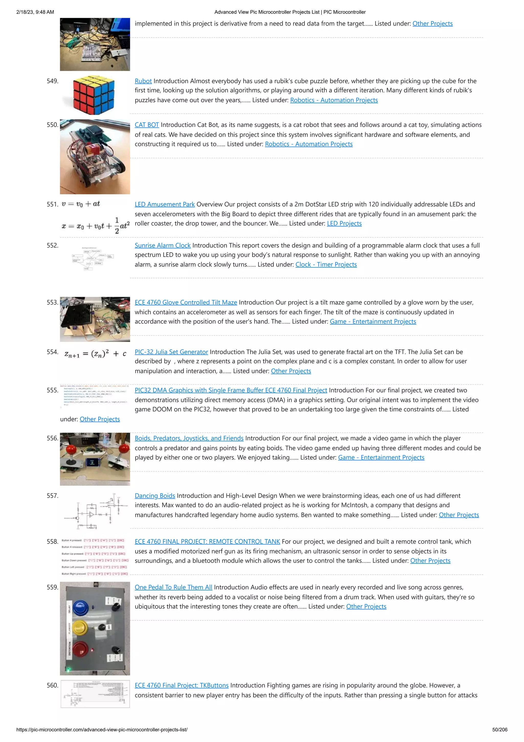 2/18/23, 9:48 AM Advanced View Pic Microcontroller Projects List | PIC Microcontroller https://pic-microcontroller.com/advanced-view-pic-microcontroller-projects-list/ 50/206 implemented in this project is derivative from a need to read data from the target…... Listed under: Other Projects 549. Rubot Introduction Almost everybody has used a rubik's cube puzzle before, whether they are picking up the cube for the first time, looking up the solution algorithms, or playing around with a different iteration. Many different kinds of rubik's puzzles have come out over the years,…... Listed under: Robotics - Automation Projects 550. CAT BOT Introduction Cat Bot, as its name suggests, is a cat robot that sees and follows around a cat toy, simulating actions of real cats. We have decided on this project since this system involves significant hardware and software elements, and constructing it required us to…... Listed under: Robotics - Automation Projects 551. LED Amusement Park Overview Our project consists of a 2m DotStar LED strip with 120 individually addressable LEDs and seven accelerometers with the Big Board to depict three different rides that are typically found in an amusement park: the roller coaster, the drop tower, and the bouncer. We…... Listed under: LED Projects 552. Sunrise Alarm Clock Introduction This report covers the design and building of a programmable alarm clock that uses a full spectrum LED to wake you up using your body’s natural response to sunlight. Rather than waking you up with an annoying alarm, a sunrise alarm clock slowly turns…... Listed under: Clock - Timer Projects 553. ECE 4760 Glove Controlled Tilt Maze Introduction Our project is a tilt maze game controlled by a glove worn by the user, which contains an accelerometer as well as sensors for each finger. The tilt of the maze is continuously updated in accordance with the position of the user's hand. The…... Listed under: Game - Entertainment Projects 554. PIC-32 Julia Set Generator Introduction The Julia Set, was used to generate fractal art on the TFT. The Julia Set can be described by , where z represents a point on the complex plane and c is a complex constant. In order to allow for user manipulation and interaction, a…... Listed under: Other Projects 555. PIC32 DMA Graphics with Single Frame Buffer ECE 4760 Final Project Introduction For our final project, we created two demonstrations utilizing direct memory access (DMA) in a graphics setting. Our original intent was to implement the video game DOOM on the PIC32, however that proved to be an undertaking too large given the time constraints of…... Listed under: Other Projects 556. Boids, Predators, Joysticks, and Friends Introduction For our final project, we made a video game in which the player controls a predator and gains points by eating boids. The video game ended up having three different modes and could be played by either one or two players. We enjoyed taking…... Listed under: Game - Entertainment Projects 557. Dancing Boids Introduction and High-Level Design When we were brainstorming ideas, each one of us had different interests. Max wanted to do an audio-related project as he is working for McIntosh, a company that designs and manufactures handcrafted legendary home audio systems. Ben wanted to make something…... Listed under: Other Projects 558. ECE 4760 FINAL PROJECT: REMOTE CONTROL TANK For our project, we designed and built a remote control tank, which uses a modified motorized nerf gun as its firing mechanism, an ultrasonic sensor in order to sense objects in its surroundings, and a bluetooth module which allows the user to control the tanks…... Listed under: Other Projects 559. One Pedal To Rule Them All Introduction Audio effects are used in nearly every recorded and live song across genres, whether its reverb being added to a vocalist or noise being filtered from a drum track. When used with guitars, they’re so ubiquitous that the interesting tones they create are often…... Listed under: Other Projects 560. ECE 4760 Final Project: TKButtons Introduction Fighting games are rising in popularity around the globe. However, a consistent barrier to new player entry has been the difficulty of the inputs. Rather than pressing a single button for attacks 