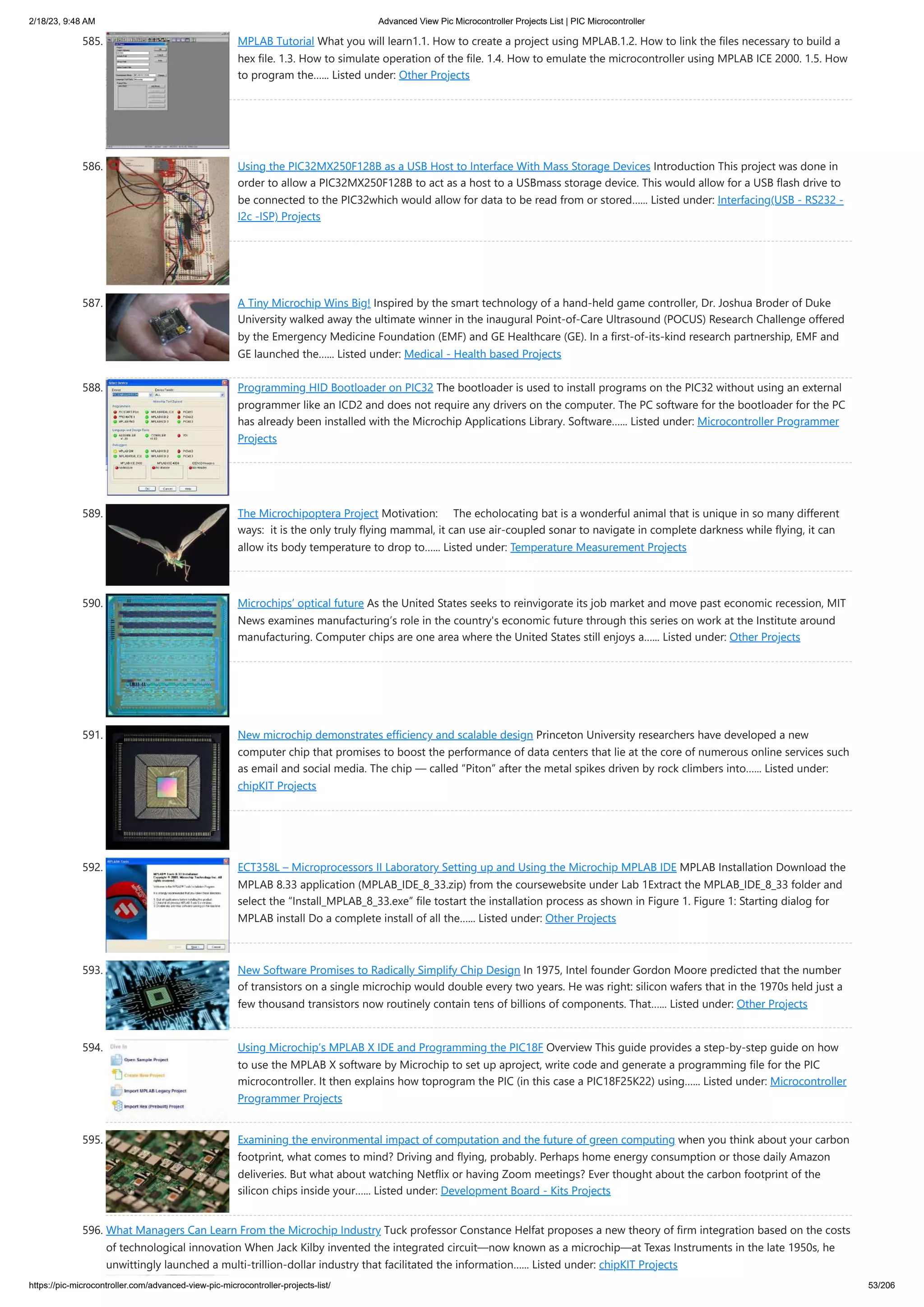 2/18/23, 9:48 AM Advanced View Pic Microcontroller Projects List | PIC Microcontroller https://pic-microcontroller.com/advanced-view-pic-microcontroller-projects-list/ 53/206 585. MPLAB Tutorial What you will learn1.1. How to create a project using MPLAB.1.2. How to link the files necessary to build a hex file. 1.3. How to simulate operation of the file. 1.4. How to emulate the microcontroller using MPLAB ICE 2000. 1.5. How to program the…... Listed under: Other Projects 586. Using the PIC32MX250F128B as a USB Host to Interface With Mass Storage Devices Introduction This project was done in order to allow a PIC32MX250F128B to act as a host to a USBmass storage device. This would allow for a USB flash drive to be connected to the PIC32which would allow for data to be read from or stored…... Listed under: Interfacing(USB - RS232 - I2c -ISP) Projects 587. A Tiny Microchip Wins Big! Inspired by the smart technology of a hand-held game controller, Dr. Joshua Broder of Duke University walked away the ultimate winner in the inaugural Point-of-Care Ultrasound (POCUS) Research Challenge offered by the Emergency Medicine Foundation (EMF) and GE Healthcare (GE). In a first-of-its-kind research partnership, EMF and GE launched the…... Listed under: Medical - Health based Projects 588. Programming HID Bootloader on PIC32 The bootloader is used to install programs on the PIC32 without using an external programmer like an ICD2 and does not require any drivers on the computer. The PC software for the bootloader for the PC has already been installed with the Microchip Applications Library. Software…... Listed under: Microcontroller Programmer Projects 589. The Microchipoptera Project Motivation: The echolocating bat is a wonderful animal that is unique in so many different ways: it is the only truly flying mammal, it can use air-coupled sonar to navigate in complete darkness while flying, it can allow its body temperature to drop to…... Listed under: Temperature Measurement Projects 590. Microchips’ optical future As the United States seeks to reinvigorate its job market and move past economic recession, MIT News examines manufacturing’s role in the country's economic future through this series on work at the Institute around manufacturing. Computer chips are one area where the United States still enjoys a…... Listed under: Other Projects 591. New microchip demonstrates efficiency and scalable design Princeton University researchers have developed a new computer chip that promises to boost the performance of data centers that lie at the core of numerous online services such as email and social media. The chip — called “Piton” after the metal spikes driven by rock climbers into…... Listed under: chipKIT Projects 592. ECT358L – Microprocessors II Laboratory Setting up and Using the Microchip MPLAB IDE MPLAB Installation Download the MPLAB 8.33 application (MPLAB_IDE_8_33.zip) from the coursewebsite under Lab 1Extract the MPLAB_IDE_8_33 folder and select the “Install_MPLAB_8_33.exe” file tostart the installation process as shown in Figure 1. Figure 1: Starting dialog for MPLAB install Do a complete install of all the…... Listed under: Other Projects 593. New Software Promises to Radically Simplify Chip Design In 1975, Intel founder Gordon Moore predicted that the number of transistors on a single microchip would double every two years. He was right: silicon wafers that in the 1970s held just a few thousand transistors now routinely contain tens of billions of components. That…... Listed under: Other Projects 594. Using Microchip’s MPLAB X IDE and Programming the PIC18F Overview This guide provides a step-by-step guide on how to use the MPLAB X software by Microchip to set up aproject, write code and generate a programming file for the PIC microcontroller. It then explains how toprogram the PIC (in this case a PIC18F25K22) using…... Listed under: Microcontroller Programmer Projects 595. Examining the environmental impact of computation and the future of green computing when you think about your carbon footprint, what comes to mind? Driving and flying, probably. Perhaps home energy consumption or those daily Amazon deliveries. But what about watching Netflix or having Zoom meetings? Ever thought about the carbon footprint of the silicon chips inside your…... Listed under: Development Board - Kits Projects 596. What Managers Can Learn From the Microchip Industry Tuck professor Constance Helfat proposes a new theory of firm integration based on the costs of technological innovation When Jack Kilby invented the integrated circuit—now known as a microchip—at Texas Instruments in the late 1950s, he unwittingly launched a multi-trillion-dollar industry that facilitated the information…... Listed under: chipKIT Projects 