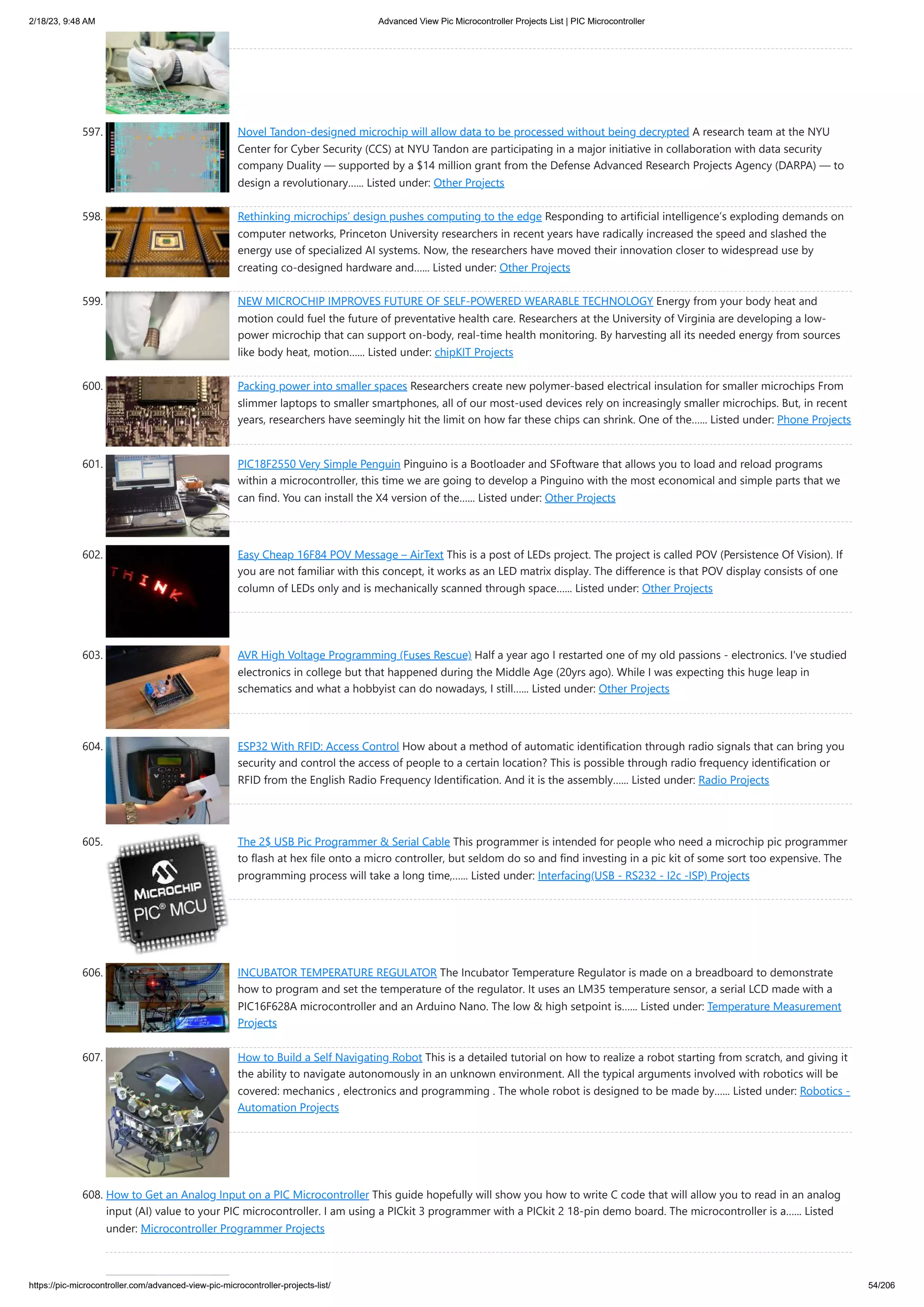 2/18/23, 9:48 AM Advanced View Pic Microcontroller Projects List | PIC Microcontroller https://pic-microcontroller.com/advanced-view-pic-microcontroller-projects-list/ 54/206 597. Novel Tandon-designed microchip will allow data to be processed without being decrypted A research team at the NYU Center for Cyber Security (CCS) at NYU Tandon are participating in a major initiative in collaboration with data security company Duality — supported by a $14 million grant from the Defense Advanced Research Projects Agency (DARPA) — to design a revolutionary…... Listed under: Other Projects 598. Rethinking microchips’ design pushes computing to the edge Responding to artificial intelligence’s exploding demands on computer networks, Princeton University researchers in recent years have radically increased the speed and slashed the energy use of specialized AI systems. Now, the researchers have moved their innovation closer to widespread use by creating co-designed hardware and…... Listed under: Other Projects 599. NEW MICROCHIP IMPROVES FUTURE OF SELF-POWERED WEARABLE TECHNOLOGY Energy from your body heat and motion could fuel the future of preventative health care. Researchers at the University of Virginia are developing a low- power microchip that can support on-body, real-time health monitoring. By harvesting all its needed energy from sources like body heat, motion…... Listed under: chipKIT Projects 600. Packing power into smaller spaces Researchers create new polymer-based electrical insulation for smaller microchips From slimmer laptops to smaller smartphones, all of our most-used devices rely on increasingly smaller microchips. But, in recent years, researchers have seemingly hit the limit on how far these chips can shrink. One of the…... Listed under: Phone Projects 601. PIC18F2550 Very Simple Penguin Pinguino is a Bootloader and SFoftware that allows you to load and reload programs within a microcontroller, this time we are going to develop a Pinguino with the most economical and simple parts that we can find. You can install the X4 version of the…... Listed under: Other Projects 602. Easy Cheap 16F84 POV Message – AirText This is a post of LEDs project. The project is called POV (Persistence Of Vision). If you are not familiar with this concept, it works as an LED matrix display. The difference is that POV display consists of one column of LEDs only and is mechanically scanned through space…... Listed under: Other Projects 603. AVR High Voltage Programming (Fuses Rescue) Half a year ago I restarted one of my old passions - electronics. I've studied electronics in college but that happened during the Middle Age (20yrs ago). While I was expecting this huge leap in schematics and what a hobbyist can do nowadays, I still…... Listed under: Other Projects 604. ESP32 With RFID: Access Control How about a method of automatic identification through radio signals that can bring you security and control the access of people to a certain location? This is possible through radio frequency identification or RFID from the English Radio Frequency Identification. And it is the assembly…... Listed under: Radio Projects 605. The 2$ USB Pic Programmer & Serial Cable This programmer is intended for people who need a microchip pic programmer to flash at hex file onto a micro controller, but seldom do so and find investing in a pic kit of some sort too expensive. The programming process will take a long time,…... Listed under: Interfacing(USB - RS232 - I2c -ISP) Projects 606. INCUBATOR TEMPERATURE REGULATOR The Incubator Temperature Regulator is made on a breadboard to demonstrate how to program and set the temperature of the regulator. It uses an LM35 temperature sensor, a serial LCD made with a PIC16F628A microcontroller and an Arduino Nano. The low & high setpoint is…... Listed under: Temperature Measurement Projects 607. How to Build a Self Navigating Robot This is a detailed tutorial on how to realize a robot starting from scratch, and giving it the ability to navigate autonomously in an unknown environment. All the typical arguments involved with robotics will be covered: mechanics , electronics and programming . The whole robot is designed to be made by…... Listed under: Robotics - Automation Projects 608. How to Get an Analog Input on a PIC Microcontroller This guide hopefully will show you how to write C code that will allow you to read in an analog input (AI) value to your PIC microcontroller. I am using a PICkit 3 programmer with a PICkit 2 18-pin demo board. The microcontroller is a…... Listed under: Microcontroller Programmer Projects 