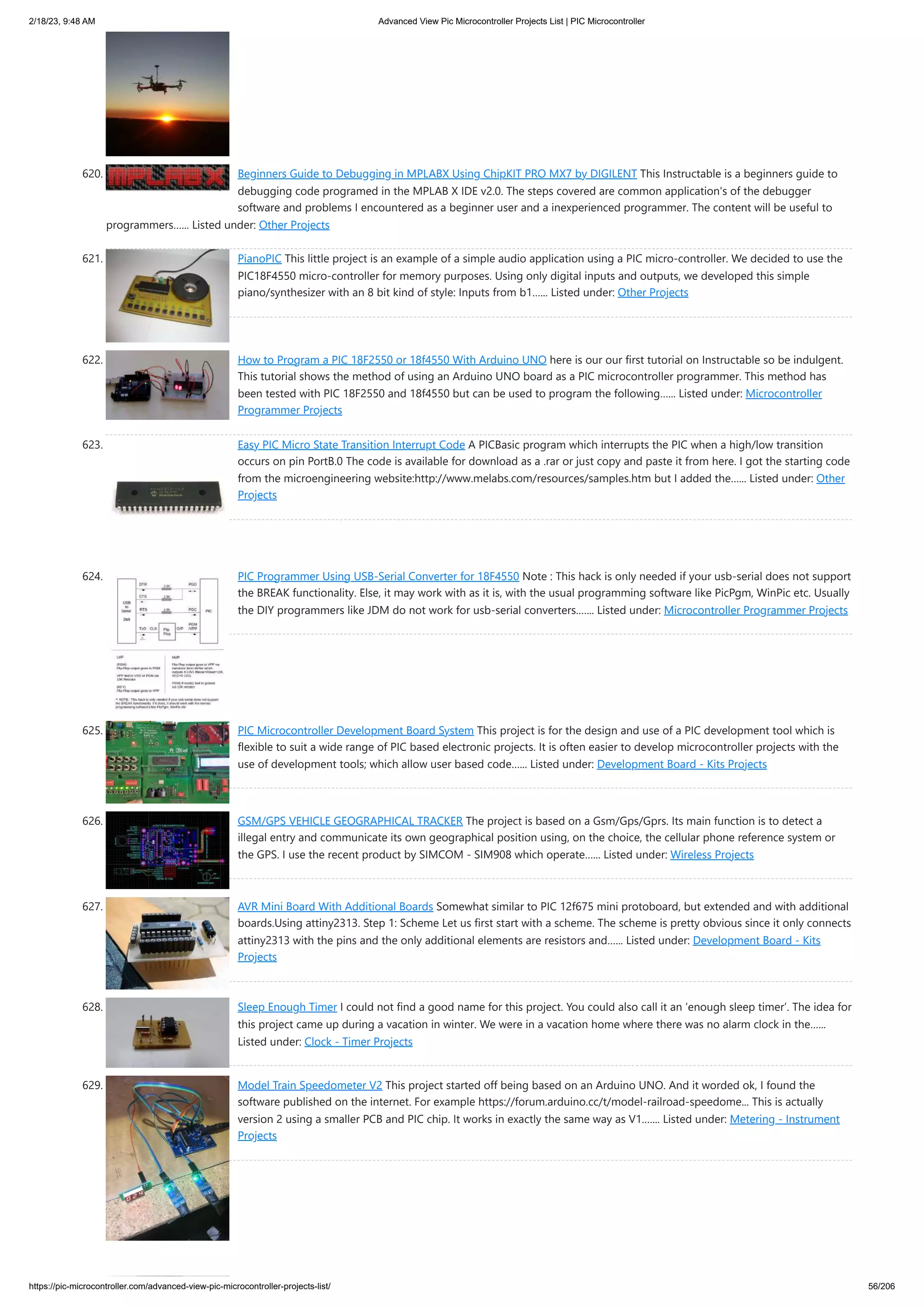 2/18/23, 9:48 AM Advanced View Pic Microcontroller Projects List | PIC Microcontroller https://pic-microcontroller.com/advanced-view-pic-microcontroller-projects-list/ 56/206 620. Beginners Guide to Debugging in MPLABX Using ChipKIT PRO MX7 by DIGILENT This Instructable is a beginners guide to debugging code programed in the MPLAB X IDE v2.0. The steps covered are common application's of the debugger software and problems I encountered as a beginner user and a inexperienced programmer. The content will be useful to programmers…... Listed under: Other Projects 621. PianoPIC This little project is an example of a simple audio application using a PIC micro-controller. We decided to use the PIC18F4550 micro-controller for memory purposes. Using only digital inputs and outputs, we developed this simple piano/synthesizer with an 8 bit kind of style: Inputs from b1…... Listed under: Other Projects 622. How to Program a PIC 18F2550 or 18f4550 With Arduino UNO here is our our first tutorial on Instructable so be indulgent. This tutorial shows the method of using an Arduino UNO board as a PIC microcontroller programmer. This method has been tested with PIC 18F2550 and 18f4550 but can be used to program the following…... Listed under: Microcontroller Programmer Projects 623. Easy PIC Micro State Transition Interrupt Code A PICBasic program which interrupts the PIC when a high/low transition occurs on pin PortB.0 The code is available for download as a .rar or just copy and paste it from here. I got the starting code from the microengineering website:http://www.melabs.com/resources/samples.htm but I added the…... Listed under: Other Projects 624. PIC Programmer Using USB-Serial Converter for 18F4550 Note : This hack is only needed if your usb-serial does not support the BREAK functionality. Else, it may work with as it is, with the usual programming software like PicPgm, WinPic etc. Usually the DIY programmers like JDM do not work for usb-serial converters.…... Listed under: Microcontroller Programmer Projects 625. PIC Microcontroller Development Board System This project is for the design and use of a PIC development tool which is flexible to suit a wide range of PIC based electronic projects. It is often easier to develop microcontroller projects with the use of development tools; which allow user based code…... Listed under: Development Board - Kits Projects 626. GSM/GPS VEHICLE GEOGRAPHICAL TRACKER The project is based on a Gsm/Gps/Gprs. Its main function is to detect a illegal entry and communicate its own geographical position using, on the choice, the cellular phone reference system or the GPS. I use the recent product by SIMCOM - SIM908 which operate…... Listed under: Wireless Projects 627. AVR Mini Board With Additional Boards Somewhat similar to PIC 12f675 mini protoboard, but extended and with additional boards.Using attiny2313. Step 1: Scheme Let us first start with a scheme. The scheme is pretty obvious since it only connects attiny2313 with the pins and the only additional elements are resistors and…... Listed under: Development Board - Kits Projects 628. Sleep Enough Timer I could not find a good name for this project. You could also call it an ‘enough sleep timer’. The idea for this project came up during a vacation in winter. We were in a vacation home where there was no alarm clock in the…... Listed under: Clock - Timer Projects 629. Model Train Speedometer V2 This project started off being based on an Arduino UNO. And it worded ok, I found the software published on the internet. For example https://forum.arduino.cc/t/model-railroad-speedome... This is actually version 2 using a smaller PCB and PIC chip. It works in exactly the same way as V1.…... Listed under: Metering - Instrument Projects 