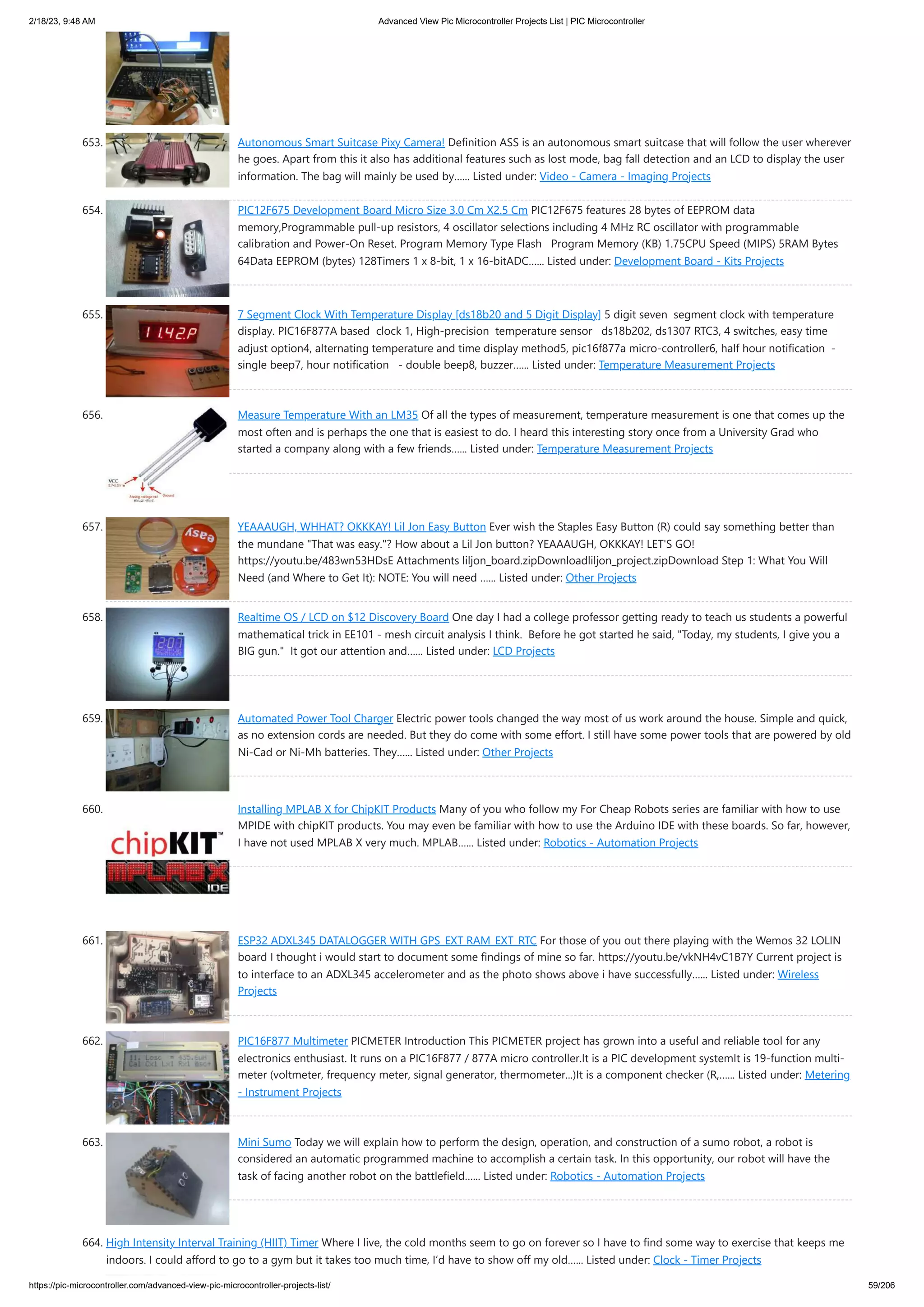 2/18/23, 9:48 AM Advanced View Pic Microcontroller Projects List | PIC Microcontroller https://pic-microcontroller.com/advanced-view-pic-microcontroller-projects-list/ 59/206 653. Autonomous Smart Suitcase Pixy Camera! Definition ASS is an autonomous smart suitcase that will follow the user wherever he goes. Apart from this it also has additional features such as lost mode, bag fall detection and an LCD to display the user information. The bag will mainly be used by…... Listed under: Video - Camera - Imaging Projects 654. PIC12F675 Development Board Micro Size 3.0 Cm X2.5 Cm PIC12F675 features 28 bytes of EEPROM data memory,Programmable pull-up resistors, 4 oscillator selections including 4 MHz RC oscillator with programmable calibration and Power-On Reset. Program Memory Type Flash Program Memory (KB) 1.75CPU Speed (MIPS) 5RAM Bytes 64Data EEPROM (bytes) 128Timers 1 x 8-bit, 1 x 16-bitADC…... Listed under: Development Board - Kits Projects 655. 7 Segment Clock With Temperature Display [ds18b20 and 5 Digit Display] 5 digit seven segment clock with temperature display. PIC16F877A based clock 1, High-precision temperature sensor ds18b202, ds1307 RTC3, 4 switches, easy time adjust option4, alternating temperature and time display method5, pic16f877a micro-controller6, half hour notification - single beep7, hour notification - double beep8, buzzer…... Listed under: Temperature Measurement Projects 656. Measure Temperature With an LM35 Of all the types of measurement, temperature measurement is one that comes up the most often and is perhaps the one that is easiest to do. I heard this interesting story once from a University Grad who started a company along with a few friends…... Listed under: Temperature Measurement Projects 657. YEAAAUGH, WHHAT? OKKKAY! Lil Jon Easy Button Ever wish the Staples Easy Button (R) could say something better than the mundane "That was easy."? How about a Lil Jon button? YEAAAUGH, OKKKAY! LET'S GO! https://youtu.be/483wn53HDsE Attachments liljon_board.zipDownloadliljon_project.zipDownload Step 1: What You Will Need (and Where to Get It): NOTE: You will need …... Listed under: Other Projects 658. Realtime OS / LCD on $12 Discovery Board One day I had a college professor getting ready to teach us students a powerful mathematical trick in EE101 - mesh circuit analysis I think. Before he got started he said, "Today, my students, I give you a BIG gun." It got our attention and…... Listed under: LCD Projects 659. Automated Power Tool Charger Electric power tools changed the way most of us work around the house. Simple and quick, as no extension cords are needed. But they do come with some effort. I still have some power tools that are powered by old Ni-Cad or Ni-Mh batteries. They…... Listed under: Other Projects 660. Installing MPLAB X for ChipKIT Products Many of you who follow my For Cheap Robots series are familiar with how to use MPIDE with chipKIT products. You may even be familiar with how to use the Arduino IDE with these boards. So far, however, I have not used MPLAB X very much. MPLAB…... Listed under: Robotics - Automation Projects 661. ESP32 ADXL345 DATALOGGER WITH GPS_EXT RAM_EXT_RTC For those of you out there playing with the Wemos 32 LOLIN board I thought i would start to document some findings of mine so far. https://youtu.be/vkNH4vC1B7Y Current project is to interface to an ADXL345 accelerometer and as the photo shows above i have successfully…... Listed under: Wireless Projects 662. PIC16F877 Multimeter PICMETER Introduction This PICMETER project has grown into a useful and reliable tool for any electronics enthusiast. It runs on a PIC16F877 / 877A micro controller.It is a PIC development systemIt is 19-function multi- meter (voltmeter, frequency meter, signal generator, thermometer...)It is a component checker (R,…... Listed under: Metering - Instrument Projects 663. Mini Sumo Today we will explain how to perform the design, operation, and construction of a sumo robot, a robot is considered an automatic programmed machine to accomplish a certain task. In this opportunity, our robot will have the task of facing another robot on the battlefield…... Listed under: Robotics - Automation Projects 664. High Intensity Interval Training (HIIT) Timer Where I live, the cold months seem to go on forever so I have to find some way to exercise that keeps me indoors. I could afford to go to a gym but it takes too much time, I’d have to show off my old…... Listed under: Clock - Timer Projects 