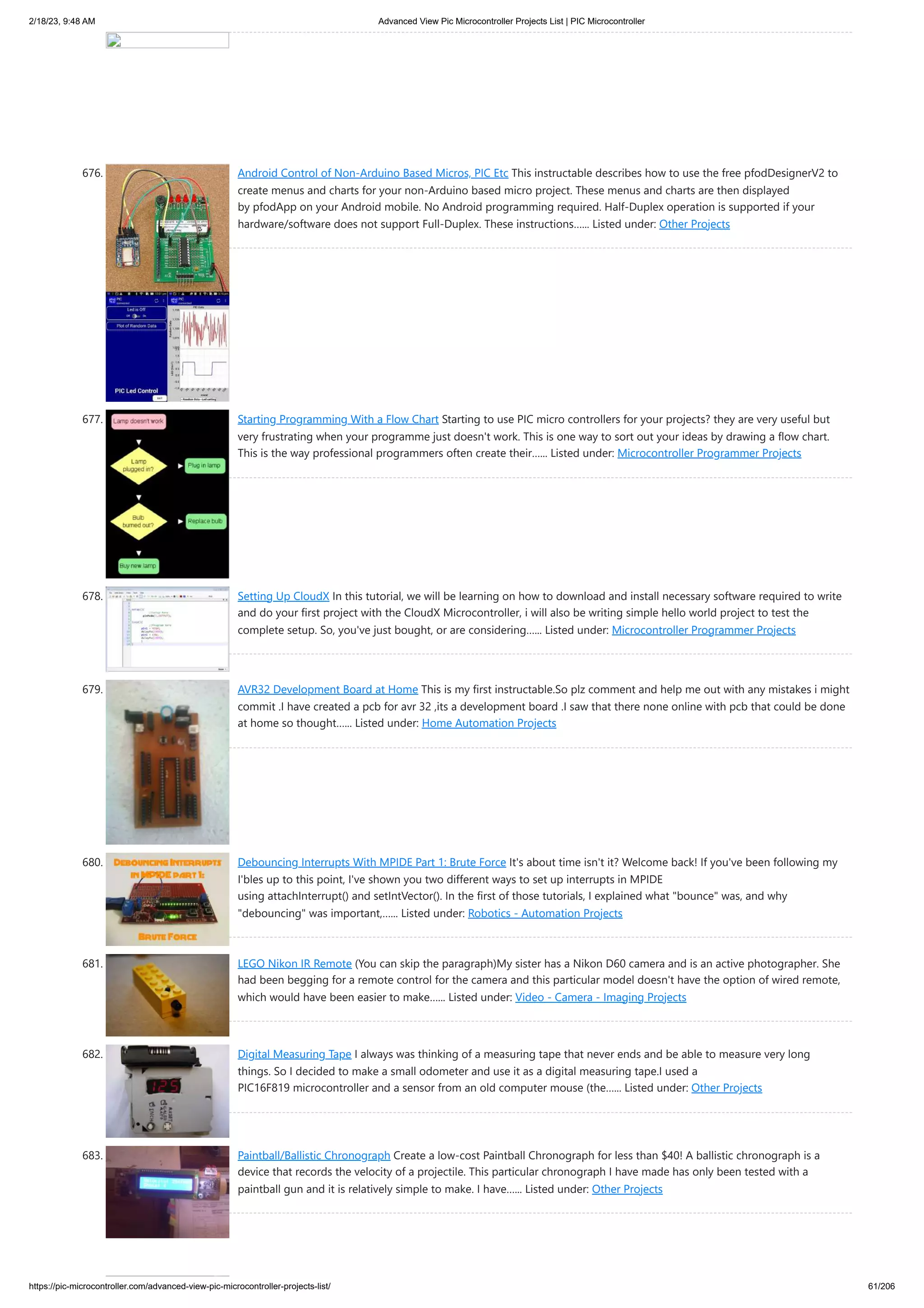 2/18/23, 9:48 AM Advanced View Pic Microcontroller Projects List | PIC Microcontroller https://pic-microcontroller.com/advanced-view-pic-microcontroller-projects-list/ 61/206 676. Android Control of Non-Arduino Based Micros, PIC Etc This instructable describes how to use the free pfodDesignerV2 to create menus and charts for your non-Arduino based micro project. These menus and charts are then displayed by pfodApp on your Android mobile. No Android programming required. Half-Duplex operation is supported if your hardware/software does not support Full-Duplex. These instructions…... Listed under: Other Projects 677. Starting Programming With a Flow Chart Starting to use PIC micro controllers for your projects? they are very useful but very frustrating when your programme just doesn't work. This is one way to sort out your ideas by drawing a flow chart. This is the way professional programmers often create their…... Listed under: Microcontroller Programmer Projects 678. Setting Up CloudX In this tutorial, we will be learning on how to download and install necessary software required to write and do your first project with the CloudX Microcontroller, i will also be writing simple hello world project to test the complete setup. So, you've just bought, or are considering…... Listed under: Microcontroller Programmer Projects 679. AVR32 Development Board at Home This is my first instructable.So plz comment and help me out with any mistakes i might commit .I have created a pcb for avr 32 ,its a development board .I saw that there none online with pcb that could be done at home so thought…... Listed under: Home Automation Projects 680. Debouncing Interrupts With MPIDE Part 1: Brute Force It's about time isn't it? Welcome back! If you've been following my I'bles up to this point, I've shown you two different ways to set up interrupts in MPIDE using attachInterrupt() and setIntVector(). In the first of those tutorials, I explained what "bounce" was, and why "debouncing" was important,…... Listed under: Robotics - Automation Projects 681. LEGO Nikon IR Remote (You can skip the paragraph)My sister has a Nikon D60 camera and is an active photographer. She had been begging for a remote control for the camera and this particular model doesn't have the option of wired remote, which would have been easier to make…... Listed under: Video - Camera - Imaging Projects 682. Digital Measuring Tape I always was thinking of a measuring tape that never ends and be able to measure very long things. So I decided to make a small odometer and use it as a digital measuring tape.I used a PIC16F819 microcontroller and a sensor from an old computer mouse (the…... Listed under: Other Projects 683. Paintball/Ballistic Chronograph Create a low-cost Paintball Chronograph for less than $40! A ballistic chronograph is a device that records the velocity of a projectile. This particular chronograph I have made has only been tested with a paintball gun and it is relatively simple to make. I have…... Listed under: Other Projects 