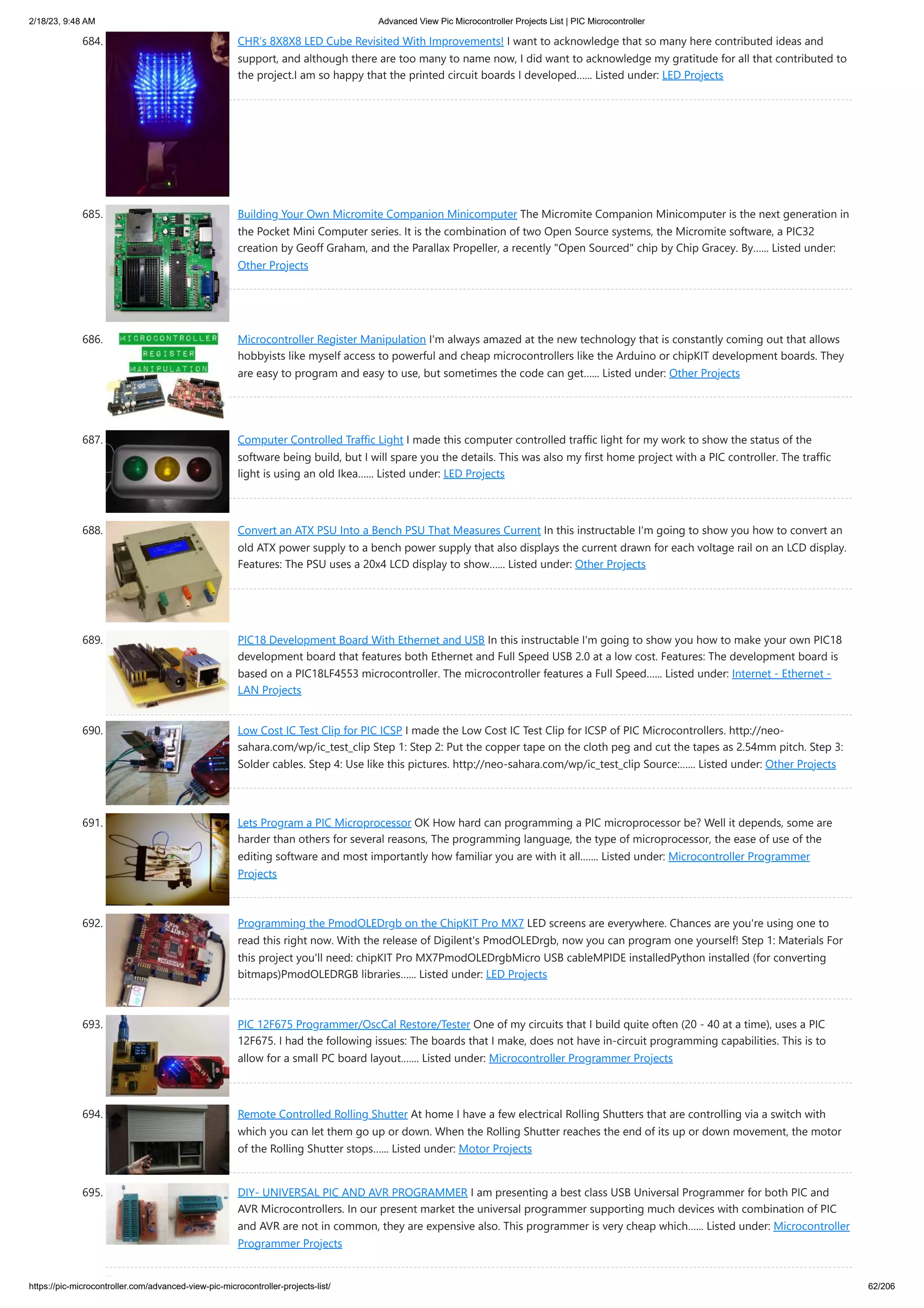 2/18/23, 9:48 AM Advanced View Pic Microcontroller Projects List | PIC Microcontroller https://pic-microcontroller.com/advanced-view-pic-microcontroller-projects-list/ 62/206 684. CHR’s 8X8X8 LED Cube Revisited With Improvements! I want to acknowledge that so many here contributed ideas and support, and although there are too many to name now, I did want to acknowledge my gratitude for all that contributed to the project.I am so happy that the printed circuit boards I developed…... Listed under: LED Projects 685. Building Your Own Micromite Companion Minicomputer The Micromite Companion Minicomputer is the next generation in the Pocket Mini Computer series. It is the combination of two Open Source systems, the Micromite software, a PIC32 creation by Geoff Graham, and the Parallax Propeller, a recently "Open Sourced" chip by Chip Gracey. By…... Listed under: Other Projects 686. Microcontroller Register Manipulation I'm always amazed at the new technology that is constantly coming out that allows hobbyists like myself access to powerful and cheap microcontrollers like the Arduino or chipKIT development boards. They are easy to program and easy to use, but sometimes the code can get…... Listed under: Other Projects 687. Computer Controlled Traffic Light I made this computer controlled traffic light for my work to show the status of the software being build, but I will spare you the details. This was also my first home project with a PIC controller. The traffic light is using an old Ikea…... Listed under: LED Projects 688. Convert an ATX PSU Into a Bench PSU That Measures Current In this instructable I'm going to show you how to convert an old ATX power supply to a bench power supply that also displays the current drawn for each voltage rail on an LCD display. Features: The PSU uses a 20x4 LCD display to show…... Listed under: Other Projects 689. PIC18 Development Board With Ethernet and USB In this instructable I'm going to show you how to make your own PIC18 development board that features both Ethernet and Full Speed USB 2.0 at a low cost. Features: The development board is based on a PIC18LF4553 microcontroller. The microcontroller features a Full Speed…... Listed under: Internet - Ethernet - LAN Projects 690. Low Cost IC Test Clip for PIC ICSP I made the Low Cost IC Test Clip for ICSP of PIC Microcontrollers. http://neo- sahara.com/wp/ic_test_clip Step 1: Step 2: Put the copper tape on the cloth peg and cut the tapes as 2.54mm pitch. Step 3: Solder cables. Step 4: Use like this pictures. http://neo-sahara.com/wp/ic_test_clip Source:…... Listed under: Other Projects 691. Lets Program a PIC Microprocessor OK How hard can programming a PIC microprocessor be? Well it depends, some are harder than others for several reasons, The programming language, the type of microprocessor, the ease of use of the editing software and most importantly how familiar you are with it all.…... Listed under: Microcontroller Programmer Projects 692. Programming the PmodOLEDrgb on the ChipKIT Pro MX7 LED screens are everywhere. Chances are you're using one to read this right now. With the release of Digilent's PmodOLEDrgb, now you can program one yourself! Step 1: Materials For this project you'll need: chipKIT Pro MX7PmodOLEDrgbMicro USB cableMPIDE installedPython installed (for converting bitmaps)PmodOLEDRGB libraries…... Listed under: LED Projects 693. PIC 12F675 Programmer/OscCal Restore/Tester One of my circuits that I build quite often (20 - 40 at a time), uses a PIC 12F675. I had the following issues: The boards that I make, does not have in-circuit programming capabilities. This is to allow for a small PC board layout.…... Listed under: Microcontroller Programmer Projects 694. Remote Controlled Rolling Shutter At home I have a few electrical Rolling Shutters that are controlling via a switch with which you can let them go up or down. When the Rolling Shutter reaches the end of its up or down movement, the motor of the Rolling Shutter stops…... Listed under: Motor Projects 695. DIY- UNIVERSAL PIC AND AVR PROGRAMMER I am presenting a best class USB Universal Programmer for both PIC and AVR Microcontrollers. In our present market the universal programmer supporting much devices with combination of PIC and AVR are not in common, they are expensive also. This programmer is very cheap which…... Listed under: Microcontroller Programmer Projects 