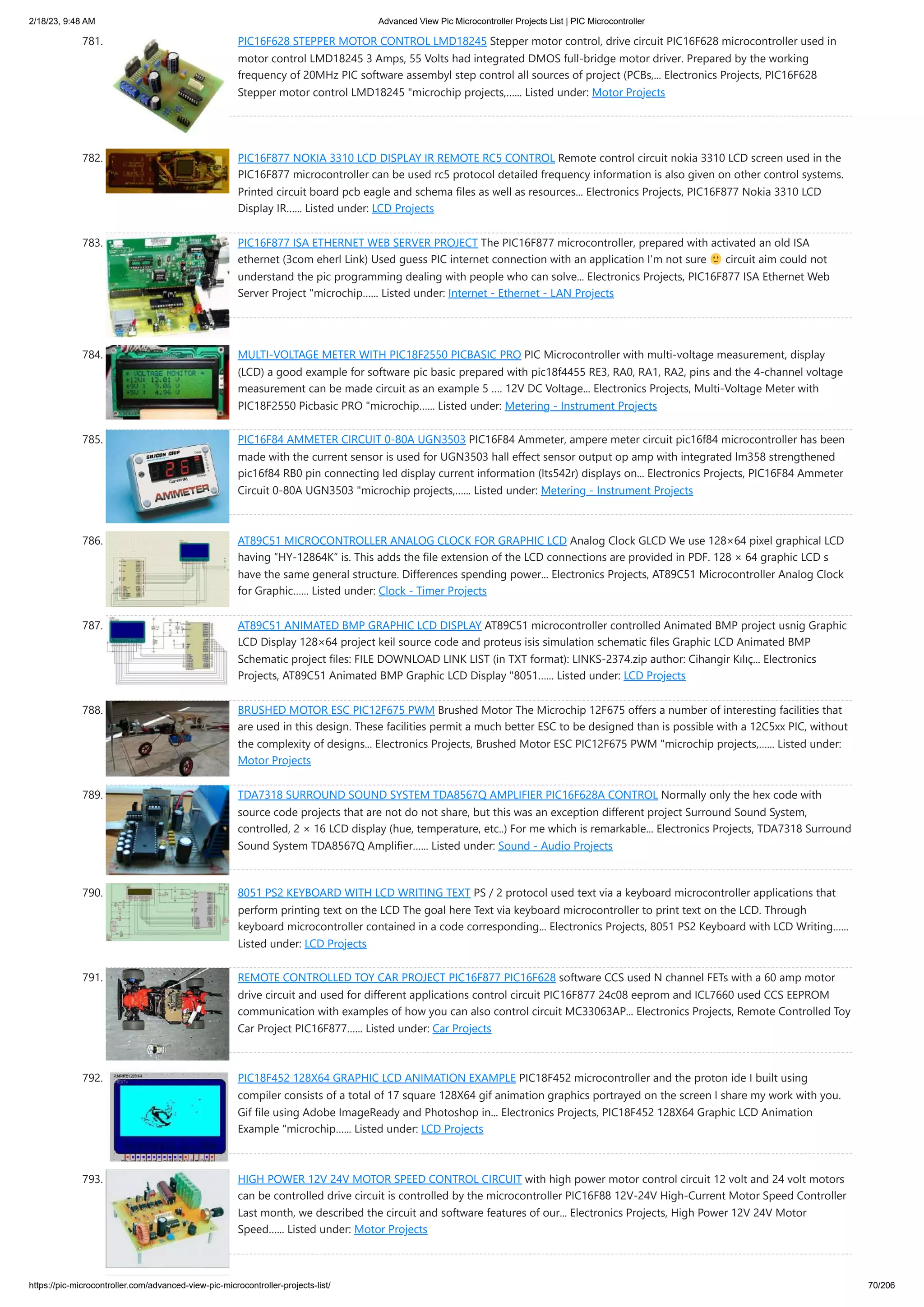 2/18/23, 9:48 AM Advanced View Pic Microcontroller Projects List | PIC Microcontroller https://pic-microcontroller.com/advanced-view-pic-microcontroller-projects-list/ 70/206 781. PIC16F628 STEPPER MOTOR CONTROL LMD18245 Stepper motor control, drive circuit PIC16F628 microcontroller used in motor control LMD18245 3 Amps, 55 Volts had integrated DMOS full-bridge motor driver. Prepared by the working frequency of 20MHz PIC software assembyl step control all sources of project (PCBs,... Electronics Projects, PIC16F628 Stepper motor control LMD18245 "microchip projects,…... Listed under: Motor Projects 782. PIC16F877 NOKIA 3310 LCD DISPLAY IR REMOTE RC5 CONTROL Remote control circuit nokia 3310 LCD screen used in the PIC16F877 microcontroller can be used rc5 protocol detailed frequency information is also given on other control systems. Printed circuit board pcb eagle and schema files as well as resources... Electronics Projects, PIC16F877 Nokia 3310 LCD Display IR…... Listed under: LCD Projects 783. PIC16F877 ISA ETHERNET WEB SERVER PROJECT The PIC16F877 microcontroller, prepared with activated an old ISA ethernet (3com eherl Link) Used guess PIC internet connection with an application I’m not sure circuit aim could not understand the pic programming dealing with people who can solve... Electronics Projects, PIC16F877 ISA Ethernet Web Server Project "microchip…... Listed under: Internet - Ethernet - LAN Projects 784. MULTI-VOLTAGE METER WITH PIC18F2550 PICBASIC PRO PIC Microcontroller with multi-voltage measurement, display (LCD) a good example for software pic basic prepared with pic18f4455 RE3, RA0, RA1, RA2, pins and the 4-channel voltage measurement can be made circuit as an example 5 …. 12V DC Voltage... Electronics Projects, Multi-Voltage Meter with PIC18F2550 Picbasic PRO "microchip…... Listed under: Metering - Instrument Projects 785. PIC16F84 AMMETER CIRCUIT 0-80A UGN3503 PIC16F84 Ammeter, ampere meter circuit pic16f84 microcontroller has been made with the current sensor is used for UGN3503 hall effect sensor output op amp with integrated lm358 strengthened pic16f84 RB0 pin connecting led display current information (lts542r) displays on... Electronics Projects, PIC16F84 Ammeter Circuit 0-80A UGN3503 "microchip projects,…... Listed under: Metering - Instrument Projects 786. AT89C51 MICROCONTROLLER ANALOG CLOCK FOR GRAPHIC LCD Analog Clock GLCD We use 128×64 pixel graphical LCD having “HY-12864K” is. This adds the file extension of the LCD connections are provided in PDF. 128 × 64 graphic LCD s have the same general structure. Differences spending power... Electronics Projects, AT89C51 Microcontroller Analog Clock for Graphic…... Listed under: Clock - Timer Projects 787. AT89C51 ANIMATED BMP GRAPHIC LCD DISPLAY AT89C51 microcontroller controlled Animated BMP project usnig Graphic LCD Display 128×64 project keil source code and proteus isis simulation schematic files Graphic LCD Animated BMP Schematic project files: FILE DOWNLOAD LINK LIST (in TXT format): LINKS-2374.zip author: Cihangir Kılıç... Electronics Projects, AT89C51 Animated BMP Graphic LCD Display "8051…... Listed under: LCD Projects 788. BRUSHED MOTOR ESC PIC12F675 PWM Brushed Motor The Microchip 12F675 offers a number of interesting facilities that are used in this design. These facilities permit a much better ESC to be designed than is possible with a 12C5xx PIC, without the complexity of designs... Electronics Projects, Brushed Motor ESC PIC12F675 PWM "microchip projects,…... Listed under: Motor Projects 789. TDA7318 SURROUND SOUND SYSTEM TDA8567Q AMPLIFIER PIC16F628A CONTROL Normally only the hex code with source code projects that are not do not share, but this was an exception different project Surround Sound System, controlled, 2 × 16 LCD display (hue, temperature, etc..) For me which is remarkable... Electronics Projects, TDA7318 Surround Sound System TDA8567Q Amplifier…... Listed under: Sound - Audio Projects 790. 8051 PS2 KEYBOARD WITH LCD WRITING TEXT PS / 2 protocol used text via a keyboard microcontroller applications that perform printing text on the LCD The goal here Text via keyboard microcontroller to print text on the LCD. Through keyboard microcontroller contained in a code corresponding... Electronics Projects, 8051 PS2 Keyboard with LCD Writing…... Listed under: LCD Projects 791. REMOTE CONTROLLED TOY CAR PROJECT PIC16F877 PIC16F628 software CCS used N channel FETs with a 60 amp motor drive circuit and used for different applications control circuit PIC16F877 24c08 eeprom and ICL7660 used CCS EEPROM communication with examples of how you can also control circuit MC33063AP... Electronics Projects, Remote Controlled Toy Car Project PIC16F877…... Listed under: Car Projects 792. PIC18F452 128X64 GRAPHIC LCD ANIMATION EXAMPLE PIC18F452 microcontroller and the proton ide I built using compiler consists of a total of 17 square 128X64 gif animation graphics portrayed on the screen I share my work with you. Gif file using Adobe ImageReady and Photoshop in... Electronics Projects, PIC18F452 128X64 Graphic LCD Animation Example "microchip…... Listed under: LCD Projects 793. HIGH POWER 12V 24V MOTOR SPEED CONTROL CIRCUIT with high power motor control circuit 12 volt and 24 volt motors can be controlled drive circuit is controlled by the microcontroller PIC16F88 12V-24V High-Current Motor Speed Controller Last month, we described the circuit and software features of our... Electronics Projects, High Power 12V 24V Motor Speed…... Listed under: Motor Projects 
