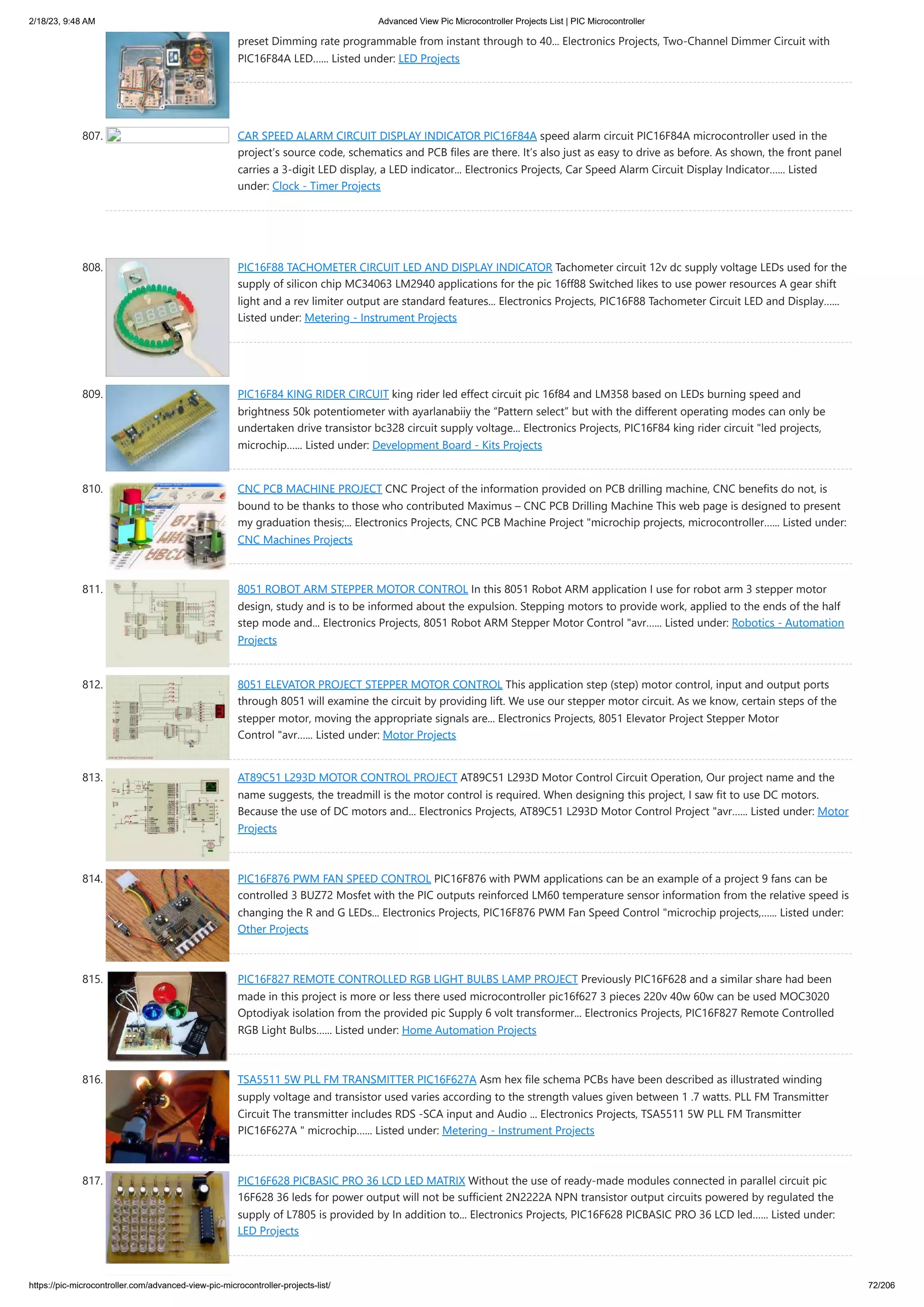 2/18/23, 9:48 AM Advanced View Pic Microcontroller Projects List | PIC Microcontroller https://pic-microcontroller.com/advanced-view-pic-microcontroller-projects-list/ 72/206 preset Dimming rate programmable from instant through to 40... Electronics Projects, Two-Channel Dimmer Circuit with PIC16F84A LED…... Listed under: LED Projects 807. CAR SPEED ​ ​ ALARM CIRCUIT DISPLAY INDICATOR PIC16F84A speed alarm circuit PIC16F84A microcontroller used in the project’s source code, schematics and PCB files are there. It’s also just as easy to drive as before. As shown, the front panel carries a 3-digit LED display, a LED indicator... Electronics Projects, Car Speed ​ ​ Alarm Circuit Display Indicator…... Listed under: Clock - Timer Projects 808. PIC16F88 TACHOMETER CIRCUIT LED AND DISPLAY INDICATOR Tachometer circuit 12v dc supply voltage LEDs used for the supply of silicon chip MC34063 LM2940 applications for the pic 16ff88 Switched likes to use power resources A gear shift light and a rev limiter output are standard features... Electronics Projects, PIC16F88 Tachometer Circuit LED and Display…... Listed under: Metering - Instrument Projects 809. PIC16F84 KING RIDER CIRCUIT king rider led effect circuit pic 16f84 and LM358 based on LEDs burning speed and brightness 50k potentiometer with ayarlanabiiy the “Pattern select” but with the different operating modes can only be undertaken drive transistor bc328 circuit supply voltage... Electronics Projects, PIC16F84 king rider circuit "led projects, microchip…... Listed under: Development Board - Kits Projects 810. CNC PCB MACHINE PROJECT CNC Project of the information provided on PCB drilling machine, CNC benefits do not, is bound to be thanks to those who contributed Maximus – CNC PCB Drilling Machine This web page is designed to present my graduation thesis;... Electronics Projects, CNC PCB Machine Project "microchip projects, microcontroller…... Listed under: CNC Machines Projects 811. 8051 ROBOT ARM STEPPER MOTOR CONTROL In this 8051 Robot ARM application I use for robot arm 3 stepper motor design, study and is to be informed about the expulsion. Stepping motors to provide work, applied to the ends of the half step mode and... Electronics Projects, 8051 Robot ARM Stepper Motor Control "avr…... Listed under: Robotics - Automation Projects 812. 8051 ELEVATOR PROJECT STEPPER MOTOR CONTROL This application step (step) motor control, input and output ports through 8051 will examine the circuit by providing lift. We use our stepper motor circuit. As we know, certain steps of the stepper motor, moving the appropriate signals are... Electronics Projects, 8051 Elevator Project Stepper Motor Control "avr…... Listed under: Motor Projects 813. AT89C51 L293D MOTOR CONTROL PROJECT AT89C51 L293D Motor Control Circuit Operation, Our project name and the name suggests, the treadmill is the motor control is required. When designing this project, I saw fit to use DC motors. Because the use of DC motors and... Electronics Projects, AT89C51 L293D Motor Control Project "avr…... Listed under: Motor Projects 814. PIC16F876 PWM FAN SPEED ​ ​ CONTROL PIC16F876 with PWM applications can be an example of a project 9 fans can be controlled 3 BUZ72 Mosfet with the PIC outputs reinforced LM60 temperature sensor information from the relative speed is changing the R and G LEDs... Electronics Projects, PIC16F876 PWM Fan Speed ​ ​ Control "microchip projects,…... Listed under: Other Projects 815. PIC16F827 REMOTE CONTROLLED RGB LIGHT BULBS LAMP PROJECT Previously PIC16F628 and a similar share had been made in this project is more or less there used microcontroller pic16f627 3 pieces 220v 40w 60w can be used MOC3020 Optodiyak isolation from the provided pic Supply 6 volt transformer... Electronics Projects, PIC16F827 Remote Controlled RGB Light Bulbs…... Listed under: Home Automation Projects 816. TSA5511 5W PLL FM TRANSMITTER PIC16F627A Asm hex file schema PCBs have been described as illustrated winding supply voltage and transistor used varies according to the strength values ​ ​ given between 1 .7 watts. PLL FM Transmitter Circuit The transmitter includes RDS -SCA input and Audio ... Electronics Projects, TSA5511 5W PLL FM Transmitter PIC16F627A " microchip…... Listed under: Metering - Instrument Projects 817. PIC16F628 PICBASIC PRO 36 LCD LED MATRIX Without the use of ready-made modules connected in parallel circuit pic 16F628 36 leds for power output will not be sufficient 2N2222A NPN transistor output circuits powered by regulated the supply of L7805 is provided by In addition to... Electronics Projects, PIC16F628 PICBASIC PRO 36 LCD led…... Listed under: LED Projects 