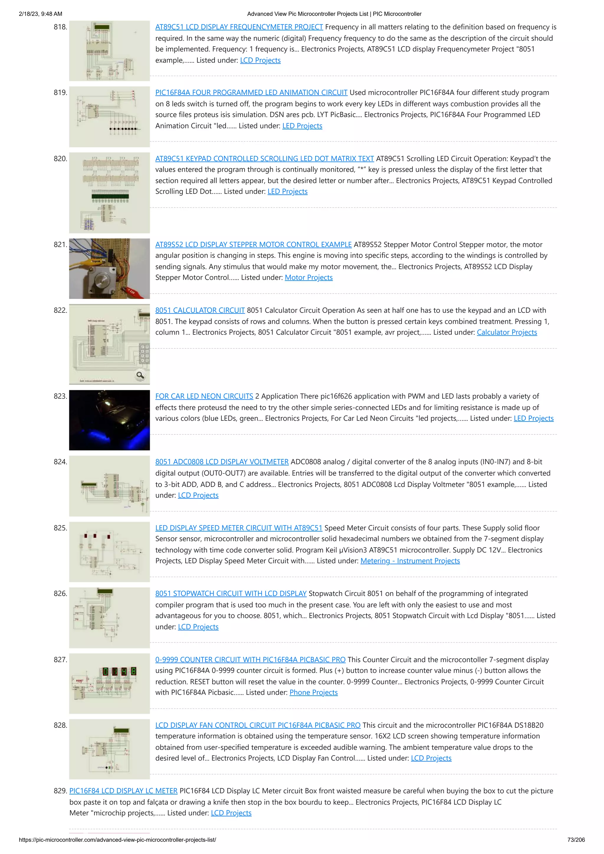 2/18/23, 9:48 AM Advanced View Pic Microcontroller Projects List | PIC Microcontroller https://pic-microcontroller.com/advanced-view-pic-microcontroller-projects-list/ 73/206 818. AT89C51 LCD DISPLAY FREQUENCYMETER PROJECT Frequency in all matters relating to the definition based on frequency is required. In the same way the numeric (digital) Frequency frequency to do the same as the description of the circuit should be implemented. Frequency: 1 frequency is... Electronics Projects, AT89C51 LCD display Frequencymeter Project "8051 example,…... Listed under: LCD Projects 819. PIC16F84A FOUR PROGRAMMED LED ANIMATION CIRCUIT Used microcontroller PIC16F84A four different study program on 8 leds switch is turned off, the program begins to work every key LEDs in different ways combustion provides all the source files proteus isis simulation. DSN ares pcb. LYT PicBasic.... Electronics Projects, PIC16F84A Four Programmed LED Animation Circuit "led…... Listed under: LED Projects 820. AT89C51 KEYPAD CONTROLLED SCROLLING LED DOT MATRIX TEXT AT89C51 Scrolling LED Circuit Operation: Keypad’t the values ​ ​ entered the program through is continually monitored, “*” key is pressed unless the display of the first letter that section required all letters appear, but the desired letter or number after... Electronics Projects, AT89C51 Keypad Controlled Scrolling LED Dot…... Listed under: LED Projects 821. AT89S52 LCD DISPLAY STEPPER MOTOR CONTROL EXAMPLE AT89S52 Stepper Motor Control Stepper motor, the motor angular position is changing in steps. This engine is moving into specific steps, according to the windings is controlled by sending signals. Any stimulus that would make my motor movement, the... Electronics Projects, AT89S52 LCD Display Stepper Motor Control…... Listed under: Motor Projects 822. 8051 CALCULATOR CIRCUIT 8051 Calculator Circuit Operation As seen at half one has to use the keypad and an LCD with 8051. The keypad consists of rows and columns. When the button is pressed certain keys combined treatment. Pressing 1, column 1... Electronics Projects, 8051 Calculator Circuit "8051 example, avr project,…... Listed under: Calculator Projects 823. FOR CAR LED NEON CIRCUITS 2 Application There pic16f626 application with PWM and LED lasts probably a variety of effects there proteusd the need to try the other simple series-connected LEDs and for limiting resistance is made up of various colors (blue LEDs, green... Electronics Projects, For Car Led Neon Circuits "led projects,…... Listed under: LED Projects 824. 8051 ADC0808 LCD DISPLAY VOLTMETER ADC0808 analog / digital converter of the 8 analog inputs (IN0-IN7) and 8-bit digital output (OUT0-OUT7) are available. Entries will be transferred to the digital output of the converter which converted to 3-bit ADD, ADD B, and C address... Electronics Projects, 8051 ADC0808 Lcd Display Voltmeter "8051 example,…... Listed under: LCD Projects 825. LED DISPLAY SPEED METER CIRCUIT WITH AT89C51 Speed Meter Circuit consists of four parts. These Supply solid floor Sensor sensor, microcontroller and microcontroller solid hexadecimal numbers we obtained from the 7-segment display technology with time code converter solid. Program Keil µVision3 AT89C51 microcontroller. Supply DC 12V... Electronics Projects, LED Display Speed Meter Circuit with…... Listed under: Metering - Instrument Projects 826. 8051 STOPWATCH CIRCUIT WITH LCD DISPLAY Stopwatch Circuit 8051 on behalf of the programming of integrated compiler program that is used too much in the present case. You are left with only the easiest to use and most advantageous for you to choose. 8051, which... Electronics Projects, 8051 Stopwatch Circuit with Lcd Display "8051…... Listed under: LCD Projects 827. 0-9999 COUNTER CIRCUIT WITH PIC16F84A PICBASIC PRO This Counter Circuit and the microcontoller 7-segment display using PIC16F84A 0-9999 counter circuit is formed. Plus (+) button to increase counter value minus (-) button allows the reduction. RESET button will reset the value in the counter. 0-9999 Counter... Electronics Projects, 0-9999 Counter Circuit with PIC16F84A Picbasic…... Listed under: Phone Projects 828. LCD DISPLAY FAN CONTROL CIRCUIT PIC16F84A PICBASIC PRO This circuit and the microcontroller PIC16F84A DS18B20 temperature information is obtained using the temperature sensor. 16X2 LCD screen showing temperature information obtained from user-specified temperature is exceeded audible warning. The ambient temperature value drops to the desired level of... Electronics Projects, LCD Display Fan Control…... Listed under: LCD Projects 829. PIC16F84 LCD DISPLAY LC METER PIC16F84 LCD Display LC Meter circuit Box front waisted measure be careful when buying the box to cut the picture box paste it on top and falçata or drawing a knife then stop in the box bourdu to keep... Electronics Projects, PIC16F84 LCD Display LC Meter "microchip projects,…... Listed under: LCD Projects 