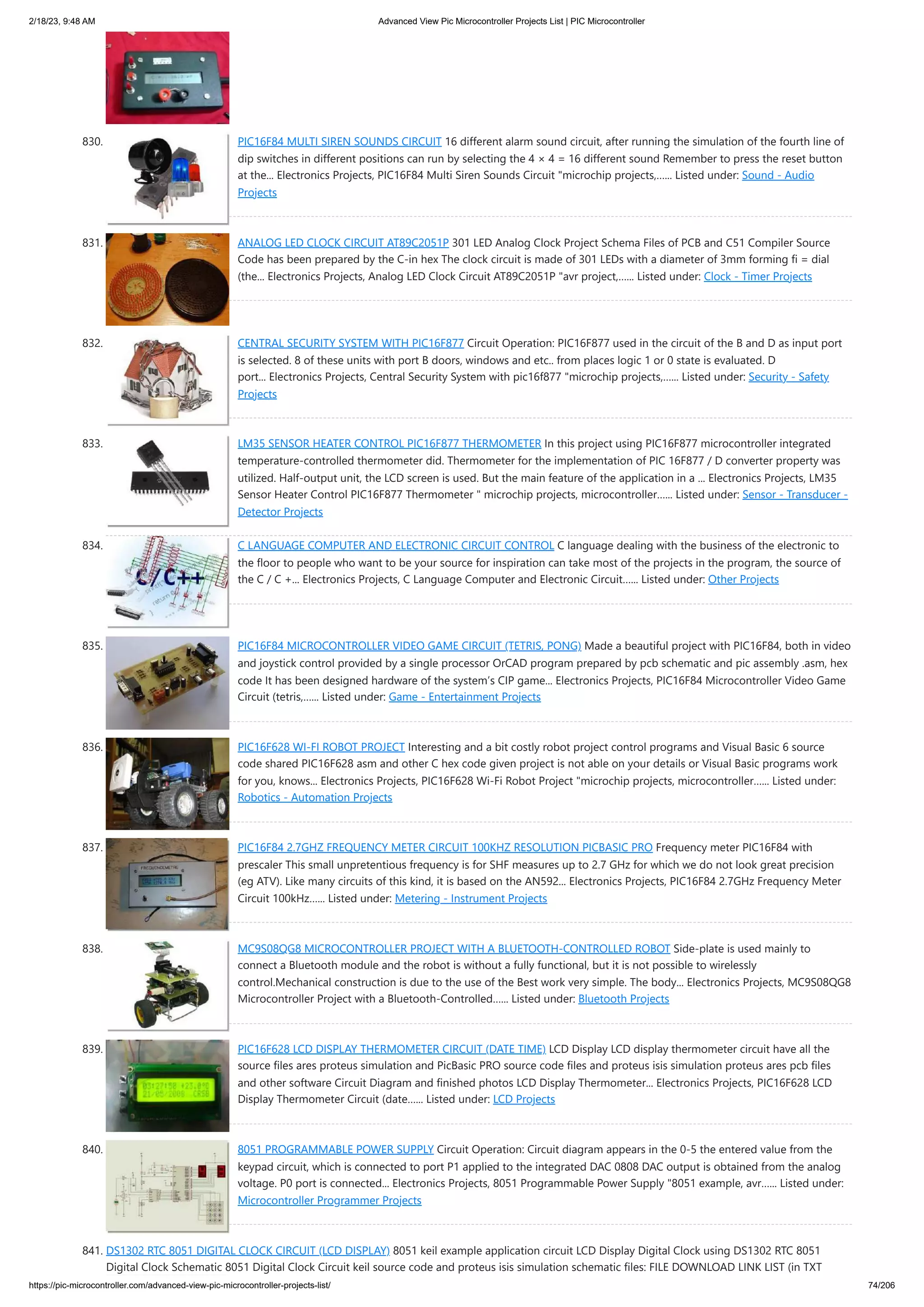 2/18/23, 9:48 AM Advanced View Pic Microcontroller Projects List | PIC Microcontroller https://pic-microcontroller.com/advanced-view-pic-microcontroller-projects-list/ 74/206 830. PIC16F84 MULTI SIREN SOUNDS CIRCUIT 16 different alarm sound circuit, after running the simulation of the fourth line of dip switches in different positions can run by selecting the 4 × 4 = 16 different sound Remember to press the reset button at the... Electronics Projects, PIC16F84 Multi Siren Sounds Circuit "microchip projects,…... Listed under: Sound - Audio Projects 831. ANALOG LED CLOCK CIRCUIT AT89C2051P 301 LED Analog Clock Project Schema Files of PCB and C51 Compiler Source Code has been prepared by the C-in hex The clock circuit is made of 301 LEDs with a diameter of 3mm forming fi = dial (the... Electronics Projects, Analog LED Clock Circuit AT89C2051P "avr project,…... Listed under: Clock - Timer Projects 832. CENTRAL SECURITY SYSTEM WITH PIC16F877 Circuit Operation: PIC16F877 used in the circuit of the B and D as input port is selected. 8 of these units with port B doors, windows and etc.. from places logic 1 or 0 state is evaluated. D port... Electronics Projects, Central Security System with pic16f877 "microchip projects,…... Listed under: Security - Safety Projects 833. LM35 SENSOR HEATER CONTROL PIC16F877 THERMOMETER In this project using PIC16F877 microcontroller integrated temperature-controlled thermometer did. Thermometer for the implementation of PIC 16F877 / D converter property was utilized. Half-output unit, the LCD screen is used. But the main feature of the application in a ... Electronics Projects, LM35 Sensor Heater Control PIC16F877 Thermometer " microchip projects, microcontroller…... Listed under: Sensor - Transducer - Detector Projects 834. C LANGUAGE COMPUTER AND ELECTRONIC CIRCUIT CONTROL C language dealing with the business of the electronic to the floor to people who want to be your source for inspiration can take most of the projects in the program, the source of the C / C +... Electronics Projects, C Language Computer and Electronic Circuit…... Listed under: Other Projects 835. PIC16F84 MICROCONTROLLER VIDEO GAME CIRCUIT (TETRIS, PONG) Made a beautiful project with PIC16F84, both in video and joystick control provided by a single processor OrCAD program prepared by pcb schematic and pic assembly .asm, hex code It has been designed hardware of the system’s CIP game... Electronics Projects, PIC16F84 Microcontroller Video Game Circuit (tetris,…... Listed under: Game - Entertainment Projects 836. PIC16F628 WI-FI ROBOT PROJECT Interesting and a bit costly robot project control programs and Visual Basic 6 source code shared PIC16F628 asm and other C hex code given project is not able on your details or Visual Basic programs work for you, knows... Electronics Projects, PIC16F628 Wi-Fi Robot Project "microchip projects, microcontroller…... Listed under: Robotics - Automation Projects 837. PIC16F84 2.7GHZ FREQUENCY METER CIRCUIT 100KHZ RESOLUTION PICBASIC PRO Frequency meter PIC16F84 with prescaler This small unpretentious frequency is for SHF measures up to 2.7 GHz for which we do not look great precision (eg ATV). Like many circuits of this kind, it is based on the AN592... Electronics Projects, PIC16F84 2.7GHz Frequency Meter Circuit 100kHz…... Listed under: Metering - Instrument Projects 838. MC9S08QG8 MICROCONTROLLER PROJECT WITH A BLUETOOTH-CONTROLLED ROBOT Side-plate is used mainly to connect a Bluetooth module and the robot is without a fully functional, but it is not possible to wirelessly control.Mechanical construction is due to the use of the Best work very simple. The body... Electronics Projects, MC9S08QG8 Microcontroller Project with a Bluetooth-Controlled…... Listed under: Bluetooth Projects 839. PIC16F628 LCD DISPLAY THERMOMETER CIRCUIT (DATE TIME) LCD Display LCD display thermometer circuit have all the source files ares proteus simulation and PicBasic PRO source code files and proteus isis simulation proteus ares pcb files and other software Circuit Diagram and finished photos LCD Display Thermometer... Electronics Projects, PIC16F628 LCD Display Thermometer Circuit (date…... Listed under: LCD Projects 840. 8051 PROGRAMMABLE POWER SUPPLY Circuit Operation: Circuit diagram appears in the 0-5 the entered value from the keypad circuit, which is connected to port P1 applied to the integrated DAC 0808 DAC output is obtained from the analog voltage. P0 port is connected... Electronics Projects, 8051 Programmable Power Supply "8051 example, avr…... Listed under: Microcontroller Programmer Projects 841. DS1302 RTC 8051 DIGITAL CLOCK CIRCUIT (LCD DISPLAY) 8051 keil example application circuit LCD Display Digital Clock using DS1302 RTC 8051 Digital Clock Schematic 8051 Digital Clock Circuit keil source code and proteus isis simulation schematic files: FILE DOWNLOAD LINK LIST (in TXT 