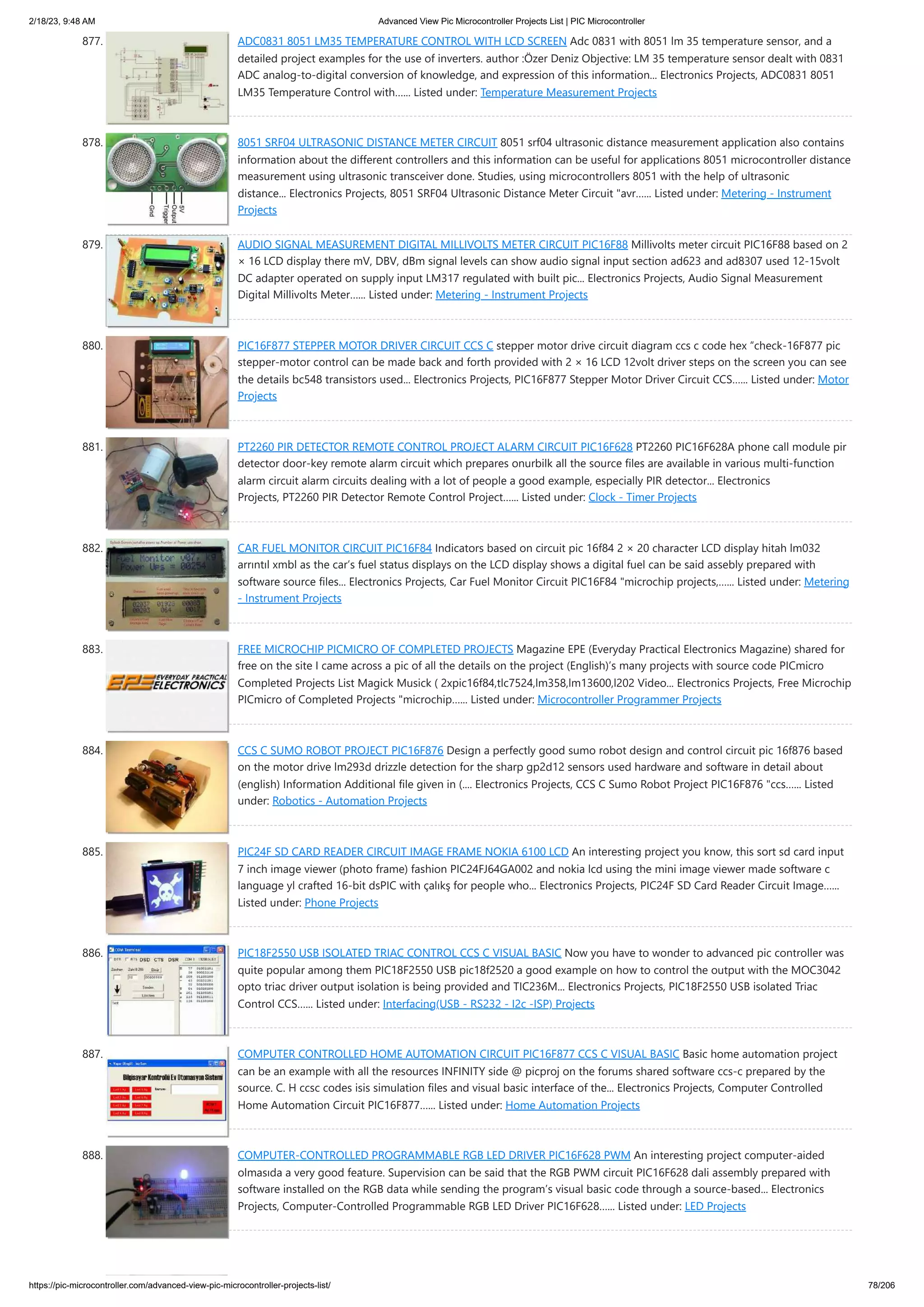 2/18/23, 9:48 AM Advanced View Pic Microcontroller Projects List | PIC Microcontroller https://pic-microcontroller.com/advanced-view-pic-microcontroller-projects-list/ 78/206 877. ADC0831 8051 LM35 TEMPERATURE CONTROL WITH LCD SCREEN Adc 0831 with 8051 lm 35 temperature sensor, and a detailed project examples for the use of inverters. author :Özer Deniz Objective: LM 35 temperature sensor dealt with 0831 ADC analog-to-digital conversion of knowledge, and expression of this information... Electronics Projects, ADC0831 8051 LM35 Temperature Control with…... Listed under: Temperature Measurement Projects 878. 8051 SRF04 ULTRASONIC DISTANCE METER CIRCUIT 8051 srf04 ultrasonic distance measurement application also contains information about the different controllers and this information can be useful for applications 8051 microcontroller distance measurement using ultrasonic transceiver done. Studies, using microcontrollers 8051 with the help of ultrasonic distance... Electronics Projects, 8051 SRF04 Ultrasonic Distance Meter Circuit "avr…... Listed under: Metering - Instrument Projects 879. AUDIO SIGNAL MEASUREMENT DIGITAL MILLIVOLTS METER CIRCUIT PIC16F88 Millivolts meter circuit PIC16F88 based on 2 × 16 LCD display there mV, DBV, dBm signal levels can show audio signal input section ad623 and ad8307 used 12-15volt DC adapter operated on supply input LM317 regulated with built pic... Electronics Projects, Audio Signal Measurement Digital Millivolts Meter…... Listed under: Metering - Instrument Projects 880. PIC16F877 STEPPER MOTOR DRIVER CIRCUIT CCS C stepper motor drive circuit diagram ccs c code hex “check-16F877 pic stepper-motor control can be made back and forth provided with 2 × 16 LCD 12volt driver steps on the screen you can see the details bc548 transistors used... Electronics Projects, PIC16F877 Stepper Motor Driver Circuit CCS…... Listed under: Motor Projects 881. PT2260 PIR DETECTOR REMOTE CONTROL PROJECT ALARM CIRCUIT PIC16F628 PT2260 PIC16F628A phone call module pir detector door-key remote alarm circuit which prepares onurbilk all the source files are available in various multi-function alarm circuit alarm circuits dealing with a lot of people a good example, especially PIR detector... Electronics Projects, PT2260 PIR Detector Remote Control Project…... Listed under: Clock - Timer Projects 882. CAR FUEL MONITOR CIRCUIT PIC16F84 Indicators based on circuit pic 16f84 2 × 20 character LCD display hitah lm032 arrıntıl xmbl as the car’s fuel status displays on the LCD display shows a digital fuel can be said assebly prepared with software source files... Electronics Projects, Car Fuel Monitor Circuit PIC16F84 "microchip projects,…... Listed under: Metering - Instrument Projects 883. FREE MICROCHIP PICMICRO OF COMPLETED PROJECTS Magazine EPE (Everyday Practical Electronics Magazine) shared for free on the site I came across a pic of all the details on the project (English)’s many projects with source code PICmicro Completed Projects List Magick Musick ( 2xpic16f84,tlc7524,lm358,lm13600,l202 Video... Electronics Projects, Free Microchip PICmicro of Completed Projects "microchip…... Listed under: Microcontroller Programmer Projects 884. CCS C SUMO ROBOT PROJECT PIC16F876 Design a perfectly good sumo robot design and control circuit pic 16f876 based on the motor drive lm293d drizzle detection for the sharp gp2d12 sensors used hardware and software in detail about (english) Information Additional file given in (.... Electronics Projects, CCS C Sumo Robot Project PIC16F876 "ccs…... Listed under: Robotics - Automation Projects 885. PIC24F SD CARD READER CIRCUIT IMAGE FRAME NOKIA 6100 LCD An interesting project you know, this sort sd card input 7 inch image viewer (photo frame) fashion PIC24FJ64GA002 and nokia lcd using the mini image viewer made ​ ​ software c language yl crafted 16-bit dsPIC with çalıkş for people who... Electronics Projects, PIC24F SD Card Reader Circuit Image…... Listed under: Phone Projects 886. PIC18F2550 USB ISOLATED TRIAC CONTROL CCS C VISUAL BASIC Now you have to wonder to advanced pic controller was quite popular among them PIC18F2550 USB pic18f2520 a good example on how to control the output with the MOC3042 opto triac driver output isolation is being provided and TIC236M... Electronics Projects, PIC18F2550 USB isolated Triac Control CCS…... Listed under: Interfacing(USB - RS232 - I2c -ISP) Projects 887. COMPUTER CONTROLLED HOME AUTOMATION CIRCUIT PIC16F877 CCS C VISUAL BASIC Basic home automation project can be an example with all the resources INFINITY side @ picproj on the forums shared software ccs-c prepared by the source. C. H ccsc codes isis simulation files and visual basic interface of the... Electronics Projects, Computer Controlled Home Automation Circuit PIC16F877…... Listed under: Home Automation Projects 888. COMPUTER-CONTROLLED PROGRAMMABLE RGB LED DRIVER PIC16F628 PWM An interesting project computer-aided olmasıda a very good feature. Supervision can be said that the RGB PWM circuit PIC16F628 dali assembly prepared with software installed on the RGB data while sending the program’s visual basic code through a source-based... Electronics Projects, Computer-Controlled Programmable RGB LED Driver PIC16F628…... Listed under: LED Projects 