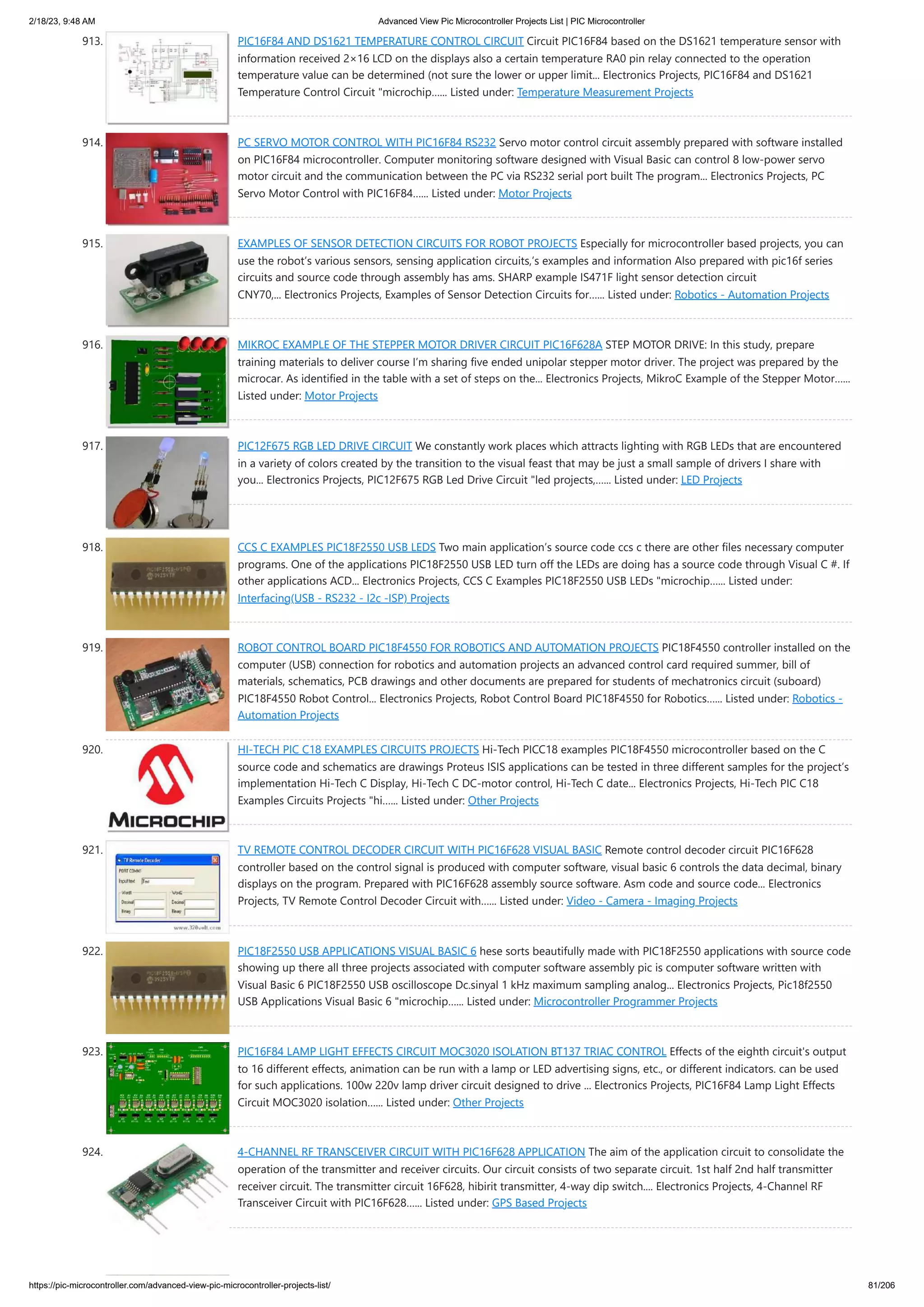 2/18/23, 9:48 AM Advanced View Pic Microcontroller Projects List | PIC Microcontroller https://pic-microcontroller.com/advanced-view-pic-microcontroller-projects-list/ 81/206 913. PIC16F84 AND DS1621 TEMPERATURE CONTROL CIRCUIT Circuit PIC16F84 based on the DS1621 temperature sensor with information received 2×16 LCD on the displays also a certain temperature RA0 pin relay connected to the operation temperature value can be determined (not sure the lower or upper limit... Electronics Projects, PIC16F84 and DS1621 Temperature Control Circuit "microchip…... Listed under: Temperature Measurement Projects 914. PC SERVO MOTOR CONTROL WITH PIC16F84 RS232 Servo motor control circuit assembly prepared with software installed on PIC16F84 microcontroller. Computer monitoring software designed with Visual Basic can control 8 low-power servo motor circuit and the communication between the PC via RS232 serial port built The program... Electronics Projects, PC Servo Motor Control with PIC16F84…... Listed under: Motor Projects 915. EXAMPLES OF SENSOR DETECTION CIRCUITS FOR ROBOT PROJECTS Especially for microcontroller based projects, you can use the robot’s various sensors, sensing application circuits,’s examples and information Also prepared with pic16f series circuits and source code through assembly has ams. SHARP example IS471F light sensor detection circuit CNY70,... Electronics Projects, Examples of Sensor Detection Circuits for…... Listed under: Robotics - Automation Projects 916. MIKROC EXAMPLE OF THE STEPPER MOTOR DRIVER CIRCUIT PIC16F628A STEP MOTOR DRIVE: In this study, prepare training materials to deliver course I’m sharing five ended unipolar stepper motor driver. The project was prepared by the microcar. As identified in the table with a set of steps on the... Electronics Projects, MikroC Example of the Stepper Motor…... Listed under: Motor Projects 917. PIC12F675 RGB LED DRIVE CIRCUIT We constantly work places which attracts lighting with RGB LEDs that are encountered in a variety of colors created by the transition to the visual feast that may be just a small sample of drivers I share with you... Electronics Projects, PIC12F675 RGB Led Drive Circuit "led projects,…... Listed under: LED Projects 918. CCS C EXAMPLES PIC18F2550 USB LEDS Two main application’s source code ccs c there are other files necessary computer programs. One of the applications PIC18F2550 USB LED turn off the LEDs are doing has a source code through Visual C #. If other applications ACD... Electronics Projects, CCS C Examples PIC18F2550 USB LEDs "microchip…... Listed under: Interfacing(USB - RS232 - I2c -ISP) Projects 919. ROBOT CONTROL BOARD PIC18F4550 FOR ROBOTICS AND AUTOMATION PROJECTS PIC18F4550 controller installed on the computer (USB) connection for robotics and automation projects an advanced control card required summer, bill of materials, schematics, PCB drawings and other documents are prepared for students of mechatronics circuit (suboard) PIC18F4550 Robot Control... Electronics Projects, Robot Control Board PIC18F4550 for Robotics…... Listed under: Robotics - Automation Projects 920. HI-TECH PIC C18 EXAMPLES CIRCUITS PROJECTS Hi-Tech PICC18 examples PIC18F4550 microcontroller based on the C source code and schematics are drawings Proteus ISIS applications can be tested in three different samples for the project’s implementation Hi-Tech C Display, Hi-Tech C DC-motor control, Hi-Tech C date... Electronics Projects, Hi-Tech PIC C18 Examples Circuits Projects "hi…... Listed under: Other Projects 921. TV REMOTE CONTROL DECODER CIRCUIT WITH PIC16F628 VISUAL BASIC Remote control decoder circuit PIC16F628 controller based on the control signal is produced with computer software, visual basic 6 controls the data decimal, binary displays on the program. Prepared with PIC16F628 assembly source software. Asm code and source code... Electronics Projects, TV Remote Control Decoder Circuit with…... Listed under: Video - Camera - Imaging Projects 922. PIC18F2550 USB APPLICATIONS VISUAL BASIC 6 hese sorts beautifully made ​ ​ with PIC18F2550 applications with source code showing up there all three projects associated with computer software assembly pic is computer software written with Visual Basic 6 PIC18F2550 USB oscilloscope Dc.sinyal 1 kHz maximum sampling analog... Electronics Projects, Pic18f2550 USB Applications Visual Basic 6 "microchip…... Listed under: Microcontroller Programmer Projects 923. PIC16F84 LAMP LIGHT EFFECTS CIRCUIT MOC3020 ISOLATION BT137 TRIAC CONTROL Effects of the eighth circuit's output to 16 different effects, animation can be run with a lamp or LED advertising signs, etc., or different indicators. can be used for such applications. 100w 220v lamp driver circuit designed to drive ... Electronics Projects, PIC16F84 Lamp Light Effects Circuit MOC3020 isolation…... Listed under: Other Projects 924. 4-CHANNEL RF TRANSCEIVER CIRCUIT WITH PIC16F628 APPLICATION The aim of the application circuit to consolidate the operation of the transmitter and receiver circuits. Our circuit consists of two separate circuit. 1st half 2nd half transmitter receiver circuit. The transmitter circuit 16F628, hibirit transmitter, 4-way dip switch.... Electronics Projects, 4-Channel RF Transceiver Circuit with PIC16F628…... Listed under: GPS Based Projects 