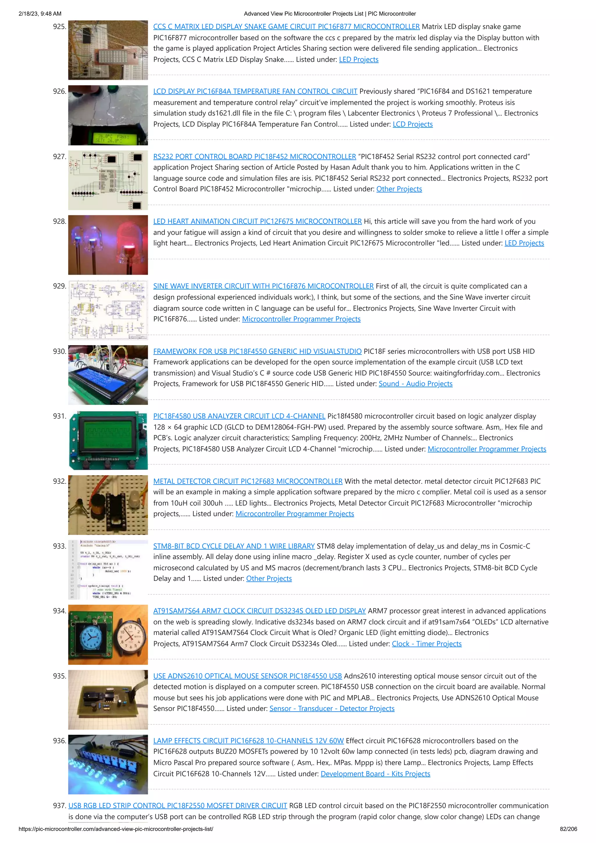 2/18/23, 9:48 AM Advanced View Pic Microcontroller Projects List | PIC Microcontroller https://pic-microcontroller.com/advanced-view-pic-microcontroller-projects-list/ 82/206 925. CCS C MATRIX LED DISPLAY SNAKE GAME CIRCUIT PIC16F877 MICROCONTROLLER Matrix LED display snake game PIC16F877 microcontroller based on the software the ccs c prepared by the matrix led display via the Display button with the game is played application Project Articles Sharing section were delivered file sending application... Electronics Projects, CCS C Matrix LED Display Snake…... Listed under: LED Projects 926. LCD DISPLAY PIC16F84A TEMPERATURE FAN CONTROL CIRCUIT Previously shared “PIC16F84 and DS1621 temperature measurement and temperature control relay” circuit’ve implemented the project is working smoothly. Proteus isis simulation study ds1621.dll file in the file C: program files Labcenter Electronics Proteus 7 Professional ... Electronics Projects, LCD Display PIC16F84A Temperature Fan Control…... Listed under: LCD Projects 927. RS232 PORT CONTROL BOARD PIC18F452 MICROCONTROLLER “PIC18F452 Serial RS232 control port connected card” application Project Sharing section of Article Posted by Hasan Adult thank you to him. Applications written in the C language source code and simulation files are isis. PIC18F452 Serial RS232 port connected... Electronics Projects, RS232 port Control Board PIC18F452 Microcontroller "microchip…... Listed under: Other Projects 928. LED HEART ANIMATION CIRCUIT PIC12F675 MICROCONTROLLER Hi, this article will save you from the hard work of you and your fatigue will assign a kind of circuit that you desire and willingness to solder smoke to relieve a little I offer a simple light heart.... Electronics Projects, Led Heart Animation Circuit PIC12F675 Microcontroller "led…... Listed under: LED Projects 929. SINE WAVE INVERTER CIRCUIT WITH PIC16F876 MICROCONTROLLER First of all, the circuit is quite complicated can a design professional experienced individuals work:), I think, but some of the sections, and the Sine Wave inverter circuit diagram source code written in C language can be useful for... Electronics Projects, Sine Wave Inverter Circuit with PIC16F876…... Listed under: Microcontroller Programmer Projects 930. FRAMEWORK FOR USB PIC18F4550 GENERIC HID VISUALSTUDIO PIC18F series microcontrollers with USB port USB HID Framework applications can be developed for the open source implementation of the example circuit (USB LCD text transmission) and Visual Studio’s C # source code USB Generic HID PIC18F4550 Source: waitingforfriday.com... Electronics Projects, Framework for USB PIC18F4550 Generic HID…... Listed under: Sound - Audio Projects 931. PIC18F4580 USB ANALYZER CIRCUIT LCD 4-CHANNEL Pic18f4580 microcontroller circuit based on logic analyzer display 128 × 64 graphic LCD (GLCD to DEM128064-FGH-PW) used. Prepared by the assembly source software. Asm,. Hex file and PCB’s. Logic analyzer circuit characteristics; Sampling Frequency: 200Hz, 2MHz Number of Channels:... Electronics Projects, PIC18F4580 USB Analyzer Circuit LCD 4-Channel "microchip…... Listed under: Microcontroller Programmer Projects 932. METAL DETECTOR CIRCUIT PIC12F683 MICROCONTROLLER With the metal detector. metal detector circuit PIC12F683 PIC will be an example in making a simple application software prepared by the micro c complier. Metal coil is used as a sensor from 10uH coil 300uh ….. LED lights... Electronics Projects, Metal Detector Circuit PIC12F683 Microcontroller "microchip projects,…... Listed under: Microcontroller Programmer Projects 933. STM8-BIT BCD CYCLE DELAY AND 1 WIRE LIBRARY STM8 delay implementation of delay_us and delay_ms in Cosmic-C inline assembly. All delay done using inline macro _delay. Register X used as cycle counter, number of cycles per microsecond calculated by US and MS macros (decrement/branch lasts 3 CPU... Electronics Projects, STM8-bit BCD Cycle Delay and 1…... Listed under: Other Projects 934. AT91SAM7S64 ARM7 CLOCK CIRCUIT DS3234S OLED LED DISPLAY ARM7 processor great interest in advanced applications on the web is spreading slowly. Indicative ds3234s based on ARM7 clock circuit and if at91sam7s64 “OLEDs” LCD alternative material called AT91SAM7S64 Clock Circuit What is Oled? Organic LED (light emitting diode)... Electronics Projects, AT91SAM7S64 Arm7 Clock Circuit DS3234s Oled…... Listed under: Clock - Timer Projects 935. USE ADNS2610 OPTICAL MOUSE SENSOR PIC18F4550 USB Adns2610 interesting optical mouse sensor circuit out of the detected motion is displayed on a computer screen. PIC18F4550 USB connection on the circuit board are available. Normal mouse but sees his job applications were done with PIC and MPLAB... Electronics Projects, Use ADNS2610 Optical Mouse Sensor PIC18F4550…... Listed under: Sensor - Transducer - Detector Projects 936. LAMP EFFECTS CIRCUIT PIC16F628 10-CHANNELS 12V 60W Effect circuit PIC16F628 microcontrollers based on the PIC16F628 outputs BUZ20 MOSFETs powered by 10 12volt 60w lamp connected (in tests leds) pcb, diagram drawing and Micro Pascal Pro prepared source software (. Asm,. Hex,. MPas. Mppp is) there Lamp... Electronics Projects, Lamp Effects Circuit PIC16F628 10-Channels 12V…... Listed under: Development Board - Kits Projects 937. USB RGB LED STRIP CONTROL PIC18F2550 MOSFET DRIVER CIRCUIT RGB LED control circuit based on the PIC18F2550 microcontroller communication is done via the computer’s USB port can be controlled RGB LED strip through the program (rapid color change, slow color change) LEDs can change 