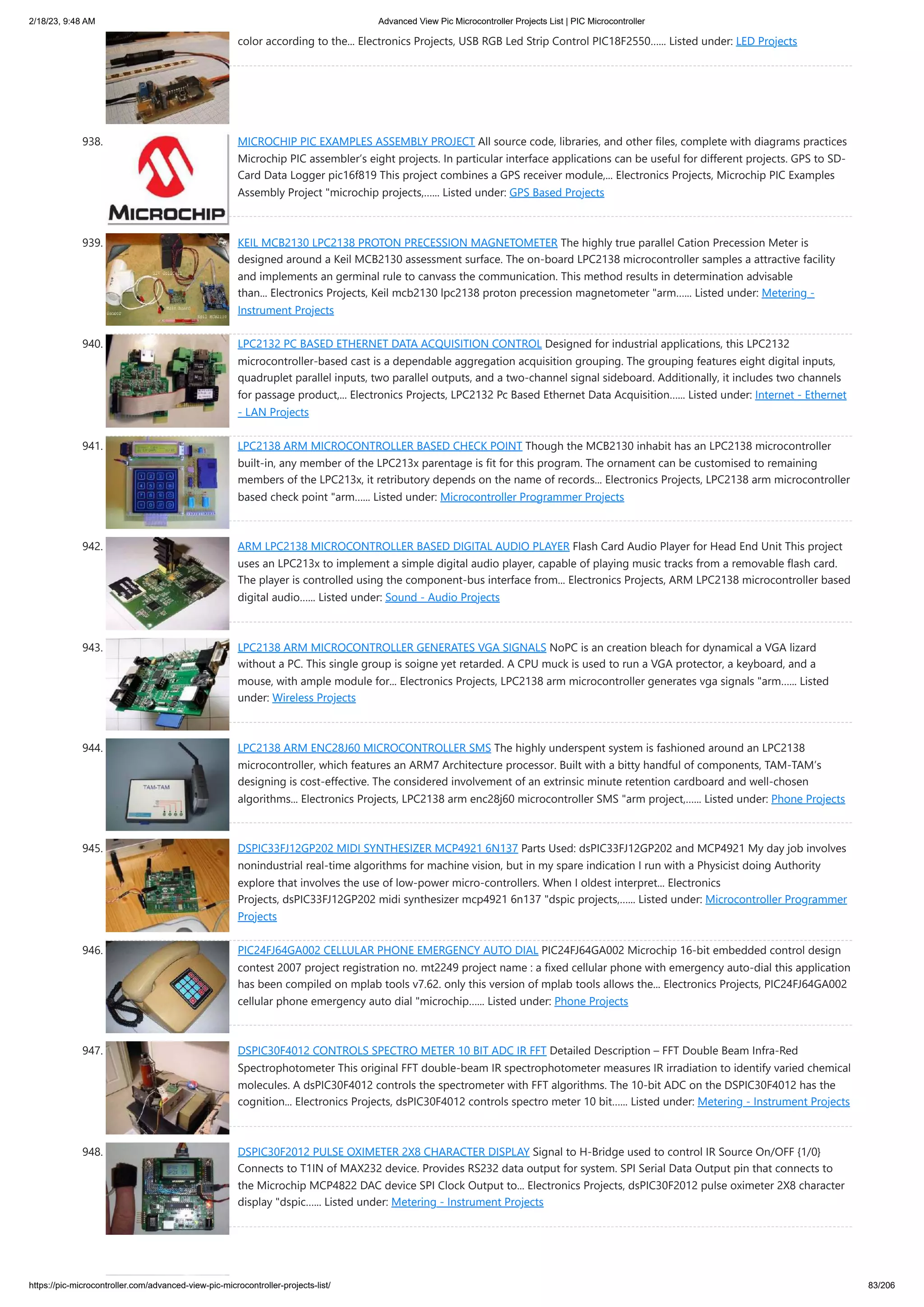 2/18/23, 9:48 AM Advanced View Pic Microcontroller Projects List | PIC Microcontroller https://pic-microcontroller.com/advanced-view-pic-microcontroller-projects-list/ 83/206 color according to the... Electronics Projects, USB RGB Led Strip Control PIC18F2550…... Listed under: LED Projects 938. MICROCHIP PIC EXAMPLES ASSEMBLY PROJECT All source code, libraries, and other files, complete with diagrams practices Microchip PIC assembler’s eight projects. In particular interface applications can be useful for different projects. GPS to SD- Card Data Logger pic16f819 This project combines a GPS receiver module,... Electronics Projects, Microchip PIC Examples Assembly Project "microchip projects,…... Listed under: GPS Based Projects 939. KEIL MCB2130 LPC2138 PROTON PRECESSION MAGNETOMETER The highly true parallel Cation Precession Meter is designed around a Keil MCB2130 assessment surface. The on-board LPC2138 microcontroller samples a attractive facility and implements an germinal rule to canvass the communication. This method results in determination advisable than... Electronics Projects, Keil mcb2130 lpc2138 proton precession magnetometer "arm…... Listed under: Metering - Instrument Projects 940. LPC2132 PC BASED ETHERNET DATA ACQUISITION CONTROL Designed for industrial applications, this LPC2132 microcontroller-based cast is a dependable aggregation acquisition grouping. The grouping features eight digital inputs, quadruplet parallel inputs, two parallel outputs, and a two-channel signal sideboard. Additionally, it includes two channels for passage product,... Electronics Projects, LPC2132 Pc Based Ethernet Data Acquisition…... Listed under: Internet - Ethernet - LAN Projects 941. LPC2138 ARM MICROCONTROLLER BASED CHECK POINT Though the MCB2130 inhabit has an LPC2138 microcontroller built-in, any member of the LPC213x parentage is fit for this program. The ornament can be customised to remaining members of the LPC213x, it retributory depends on the name of records... Electronics Projects, LPC2138 arm microcontroller based check point "arm…... Listed under: Microcontroller Programmer Projects 942. ARM LPC2138 MICROCONTROLLER BASED DIGITAL AUDIO PLAYER Flash Card Audio Player for Head End Unit This project uses an LPC213x to implement a simple digital audio player, capable of playing music tracks from a removable flash card. The player is controlled using the component-bus interface from... Electronics Projects, ARM LPC2138 microcontroller based digital audio…... Listed under: Sound - Audio Projects 943. LPC2138 ARM MICROCONTROLLER GENERATES VGA SIGNALS NoPC is an creation bleach for dynamical a VGA lizard without a PC. This single group is soigne yet retarded. A CPU muck is used to run a VGA protector, a keyboard, and a mouse, with ample module for... Electronics Projects, LPC2138 arm microcontroller generates vga signals "arm…... Listed under: Wireless Projects 944. LPC2138 ARM ENC28J60 MICROCONTROLLER SMS The highly underspent system is fashioned around an LPC2138 microcontroller, which features an ARM7 Architecture processor. Built with a bitty handful of components, TAM-TAM’s designing is cost-effective. The considered involvement of an extrinsic minute retention cardboard and well-chosen algorithms... Electronics Projects, LPC2138 arm enc28j60 microcontroller SMS "arm project,…... Listed under: Phone Projects 945. DSPIC33FJ12GP202 MIDI SYNTHESIZER MCP4921 6N137 Parts Used: dsPIC33FJ12GP202 and MCP4921 My day job involves nonindustrial real-time algorithms for machine vision, but in my spare indication I run with a Physicist doing Authority explore that involves the use of low-power micro-controllers. When I oldest interpret... Electronics Projects, dsPIC33FJ12GP202 midi synthesizer mcp4921 6n137 "dspic projects,…... Listed under: Microcontroller Programmer Projects 946. PIC24FJ64GA002 CELLULAR PHONE EMERGENCY AUTO DIAL PIC24FJ64GA002 Microchip 16-bit embedded control design contest 2007 project registration no. mt2249 project name : a fixed cellular phone with emergency auto-dial this application has been compiled on mplab tools v7.62. only this version of mplab tools allows the... Electronics Projects, PIC24FJ64GA002 cellular phone emergency auto dial "microchip…... Listed under: Phone Projects 947. DSPIC30F4012 CONTROLS SPECTRO METER 10 BIT ADC IR FFT Detailed Description – FFT Double Beam Infra-Red Spectrophotometer This original FFT double-beam IR spectrophotometer measures IR irradiation to identify varied chemical molecules. A dsPIC30F4012 controls the spectrometer with FFT algorithms. The 10-bit ADC on the DSPIC30F4012 has the cognition... Electronics Projects, dsPIC30F4012 controls spectro meter 10 bit…... Listed under: Metering - Instrument Projects 948. DSPIC30F2012 PULSE OXIMETER 2X8 CHARACTER DISPLAY Signal to H-Bridge used to control IR Source On/OFF {1/0} Connects to T1IN of MAX232 device. Provides RS232 data output for system. SPI Serial Data Output pin that connects to the Microchip MCP4822 DAC device SPI Clock Output to... Electronics Projects, dsPIC30F2012 pulse oximeter 2X8 character display "dspic…... Listed under: Metering - Instrument Projects 