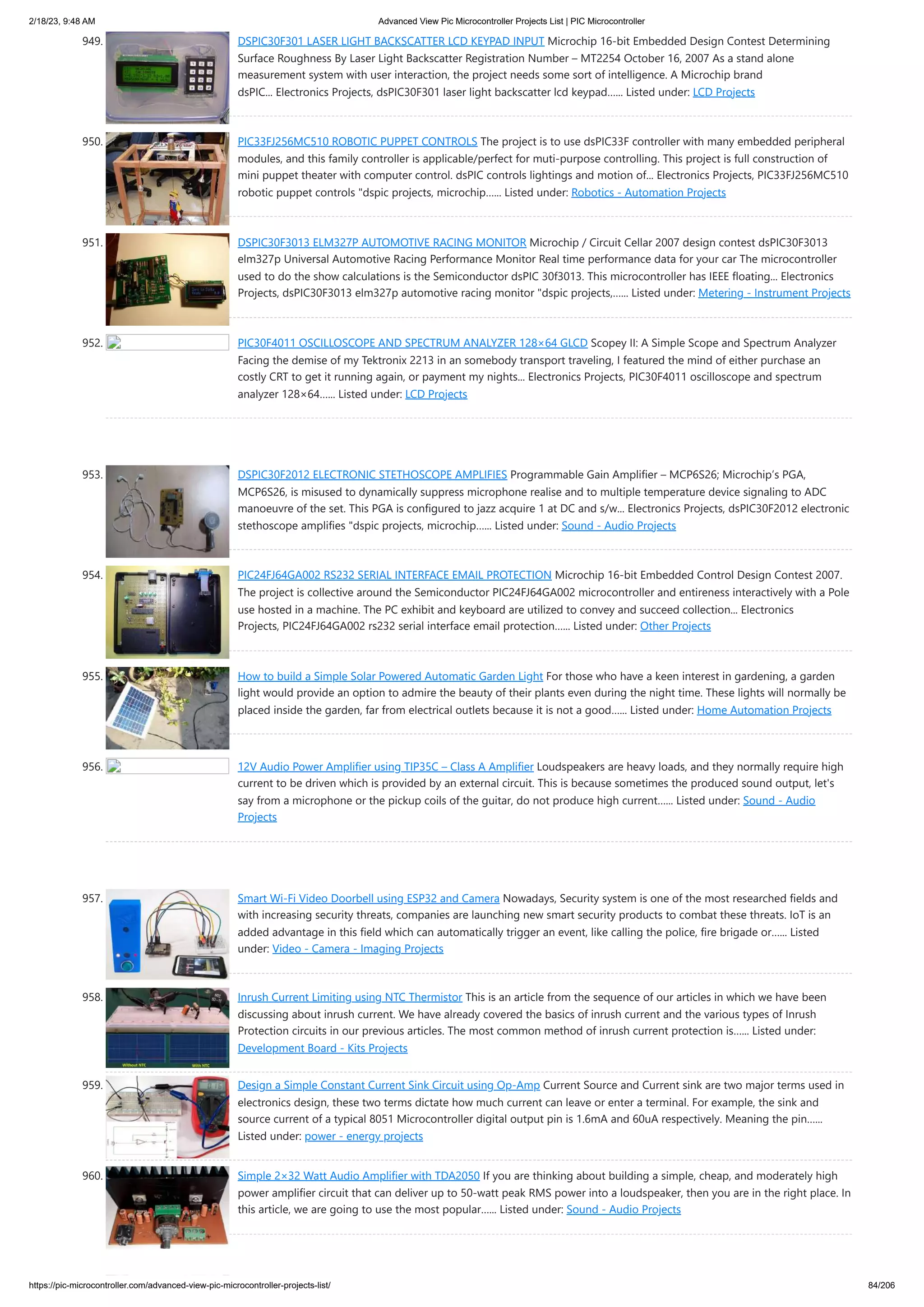 2/18/23, 9:48 AM Advanced View Pic Microcontroller Projects List | PIC Microcontroller https://pic-microcontroller.com/advanced-view-pic-microcontroller-projects-list/ 84/206 949. DSPIC30F301 LASER LIGHT BACKSCATTER LCD KEYPAD INPUT Microchip 16-bit Embedded Design Contest Determining Surface Roughness By Laser Light Backscatter Registration Number – MT2254 October 16, 2007 As a stand alone measurement system with user interaction, the project needs some sort of intelligence. A Microchip brand dsPIC... Electronics Projects, dsPIC30F301 laser light backscatter lcd keypad…... Listed under: LCD Projects 950. PIC33FJ256MC510 ROBOTIC PUPPET CONTROLS The project is to use dsPIC33F controller with many embedded peripheral modules, and this family controller is applicable/perfect for muti-purpose controlling. This project is full construction of mini puppet theater with computer control. dsPIC controls lightings and motion of... Electronics Projects, PIC33FJ256MC510 robotic puppet controls "dspic projects, microchip…... Listed under: Robotics - Automation Projects 951. DSPIC30F3013 ELM327P AUTOMOTIVE RACING MONITOR Microchip / Circuit Cellar 2007 design contest dsPIC30F3013 elm327p Universal Automotive Racing Performance Monitor Real time performance data for your car The microcontroller used to do the show calculations is the Semiconductor dsPIC 30f3013. This microcontroller has IEEE floating... Electronics Projects, dsPIC30F3013 elm327p automotive racing monitor "dspic projects,…... Listed under: Metering - Instrument Projects 952. PIC30F4011 OSCILLOSCOPE AND SPECTRUM ANALYZER 128×64 GLCD Scopey II: A Simple Scope and Spectrum Analyzer Facing the demise of my Tektronix 2213 in an somebody transport traveling, I featured the mind of either purchase an costly CRT to get it running again, or payment my nights... Electronics Projects, PIC30F4011 oscilloscope and spectrum analyzer 128×64…... Listed under: LCD Projects 953. DSPIC30F2012 ELECTRONIC STETHOSCOPE AMPLIFIES Programmable Gain Amplifier – MCP6S26; Microchip’s PGA, MCP6S26, is misused to dynamically suppress microphone realise and to multiple temperature device signaling to ADC manoeuvre of the set. This PGA is configured to jazz acquire 1 at DC and s/w... Electronics Projects, dsPIC30F2012 electronic stethoscope amplifies "dspic projects, microchip…... Listed under: Sound - Audio Projects 954. PIC24FJ64GA002 RS232 SERIAL INTERFACE EMAIL PROTECTION Microchip 16-bit Embedded Control Design Contest 2007. The project is collective around the Semiconductor PIC24FJ64GA002 microcontroller and entireness interactively with a Pole use hosted in a machine. The PC exhibit and keyboard are utilized to convey and succeed collection... Electronics Projects, PIC24FJ64GA002 rs232 serial interface email protection…... Listed under: Other Projects 955. How to build a Simple Solar Powered Automatic Garden Light For those who have a keen interest in gardening, a garden light would provide an option to admire the beauty of their plants even during the night time. These lights will normally be placed inside the garden, far from electrical outlets because it is not a good…... Listed under: Home Automation Projects 956. 12V Audio Power Amplifier using TIP35C – Class A Amplifier Loudspeakers are heavy loads, and they normally require high current to be driven which is provided by an external circuit. This is because sometimes the produced sound output, let's say from a microphone or the pickup coils of the guitar, do not produce high current…... Listed under: Sound - Audio Projects 957. Smart Wi-Fi Video Doorbell using ESP32 and Camera Nowadays, Security system is one of the most researched fields and with increasing security threats, companies are launching new smart security products to combat these threats. IoT is an added advantage in this field which can automatically trigger an event, like calling the police, fire brigade or…... Listed under: Video - Camera - Imaging Projects 958. Inrush Current Limiting using NTC Thermistor This is an article from the sequence of our articles in which we have been discussing about inrush current. We have already covered the basics of inrush current and the various types of Inrush Protection circuits in our previous articles. The most common method of inrush current protection is…... Listed under: Development Board - Kits Projects 959. Design a Simple Constant Current Sink Circuit using Op-Amp Current Source and Current sink are two major terms used in electronics design, these two terms dictate how much current can leave or enter a terminal. For example, the sink and source current of a typical 8051 Microcontroller digital output pin is 1.6mA and 60uA respectively. Meaning the pin…... Listed under: power - energy projects 960. Simple 2×32 Watt Audio Amplifier with TDA2050 If you are thinking about building a simple, cheap, and moderately high power amplifier circuit that can deliver up to 50-watt peak RMS power into a loudspeaker, then you are in the right place. In this article, we are going to use the most popular…... Listed under: Sound - Audio Projects 