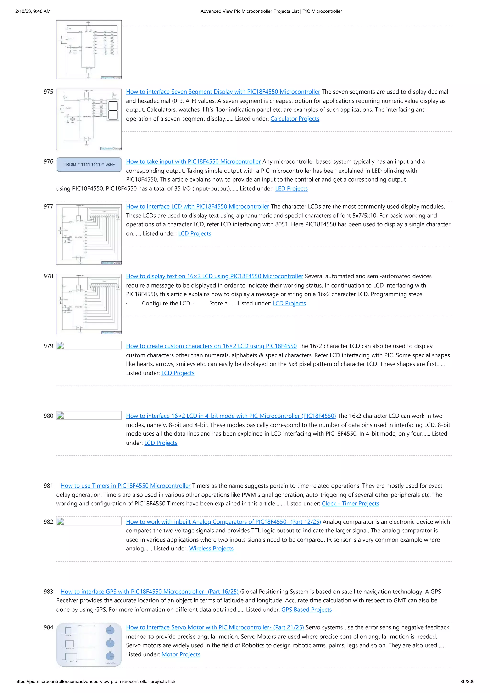 2/18/23, 9:48 AM Advanced View Pic Microcontroller Projects List | PIC Microcontroller https://pic-microcontroller.com/advanced-view-pic-microcontroller-projects-list/ 86/206 975. How to interface Seven Segment Display with PIC18F4550 Microcontroller The seven segments are used to display decimal and hexadecimal (0-9, A-F) values. A seven segment is cheapest option for applications requiring numeric value display as output. Calculators, watches, lift’s floor indication panel etc. are examples of such applications. The interfacing and operation of a seven-segment display…... Listed under: Calculator Projects 976. How to take input with PIC18F4550 Microcontroller Any microcontroller based system typically has an input and a corresponding output. Taking simple output with a PIC microcontroller has been explained in LED blinking with PIC18F4550. This article explains how to provide an input to the controller and get a corresponding output using PIC18F4550. PIC18F4550 has a total of 35 I/O (input-output)…... Listed under: LED Projects 977. How to interface LCD with PIC18F4550 Microcontroller The character LCDs are the most commonly used display modules. These LCDs are used to display text using alphanumeric and special characters of font 5x7/5x10. For basic working and operations of a character LCD, refer LCD interfacing with 8051. Here PIC18F4550 has been used to display a single character on…... Listed under: LCD Projects 978. How to display text on 16×2 LCD using PIC18F4550 Microcontroller Several automated and semi-automated devices require a message to be displayed in order to indicate their working status. In continuation to LCD interfacing with PIC18F4550, this article explains how to display a message or string on a 16x2 character LCD. Programming steps: · Configure the LCD. · Store a…... Listed under: LCD Projects 979. How to create custom characters on 16×2 LCD using PIC18F4550 The 16x2 character LCD can also be used to display custom characters other than numerals, alphabets & special characters. Refer LCD interfacing with PIC. Some special shapes like hearts, arrows, smileys etc. can easily be displayed on the 5x8 pixel pattern of character LCD. These shapes are first…... Listed under: LCD Projects 980. How to interface 16×2 LCD in 4-bit mode with PIC Microcontroller (PIC18F4550) The 16x2 character LCD can work in two modes, namely, 8-bit and 4-bit. These modes basically correspond to the number of data pins used in interfacing LCD. 8-bit mode uses all the data lines and has been explained in LCD interfacing with PIC18F4550. In 4-bit mode, only four…... Listed under: LCD Projects 981. How to use Timers in PIC18F4550 Microcontroller Timers as the name suggests pertain to time-related operations. They are mostly used for exact delay generation. Timers are also used in various other operations like PWM signal generation, auto-triggering of several other peripherals etc. The working and configuration of PIC18F4550 Timers have been explained in this article.…... Listed under: Clock - Timer Projects 982. How to work with inbuilt Analog Comparators of PIC18F4550- (Part 12/25) Analog comparator is an electronic device which compares the two voltage signals and provides TTL logic output to indicate the larger signal. The analog comparator is used in various applications where two inputs signals need to be compared. IR sensor is a very common example where analog…... Listed under: Wireless Projects 983. How to interface GPS with PIC18F4550 Microcontroller- (Part 16/25) Global Positioning System is based on satellite navigation technology. A GPS Receiver provides the accurate location of an object in terms of latitude and longitude. Accurate time calculation with respect to GMT can also be done by using GPS. For more information on different data obtained…... Listed under: GPS Based Projects 984. How to interface Servo Motor with PIC Microcontroller- (Part 21/25) Servo systems use the error sensing negative feedback method to provide precise angular motion. Servo Motors are used where precise control on angular motion is needed. Servo motors are widely used in the field of Robotics to design robotic arms, palms, legs and so on. They are also used…... Listed under: Motor Projects 