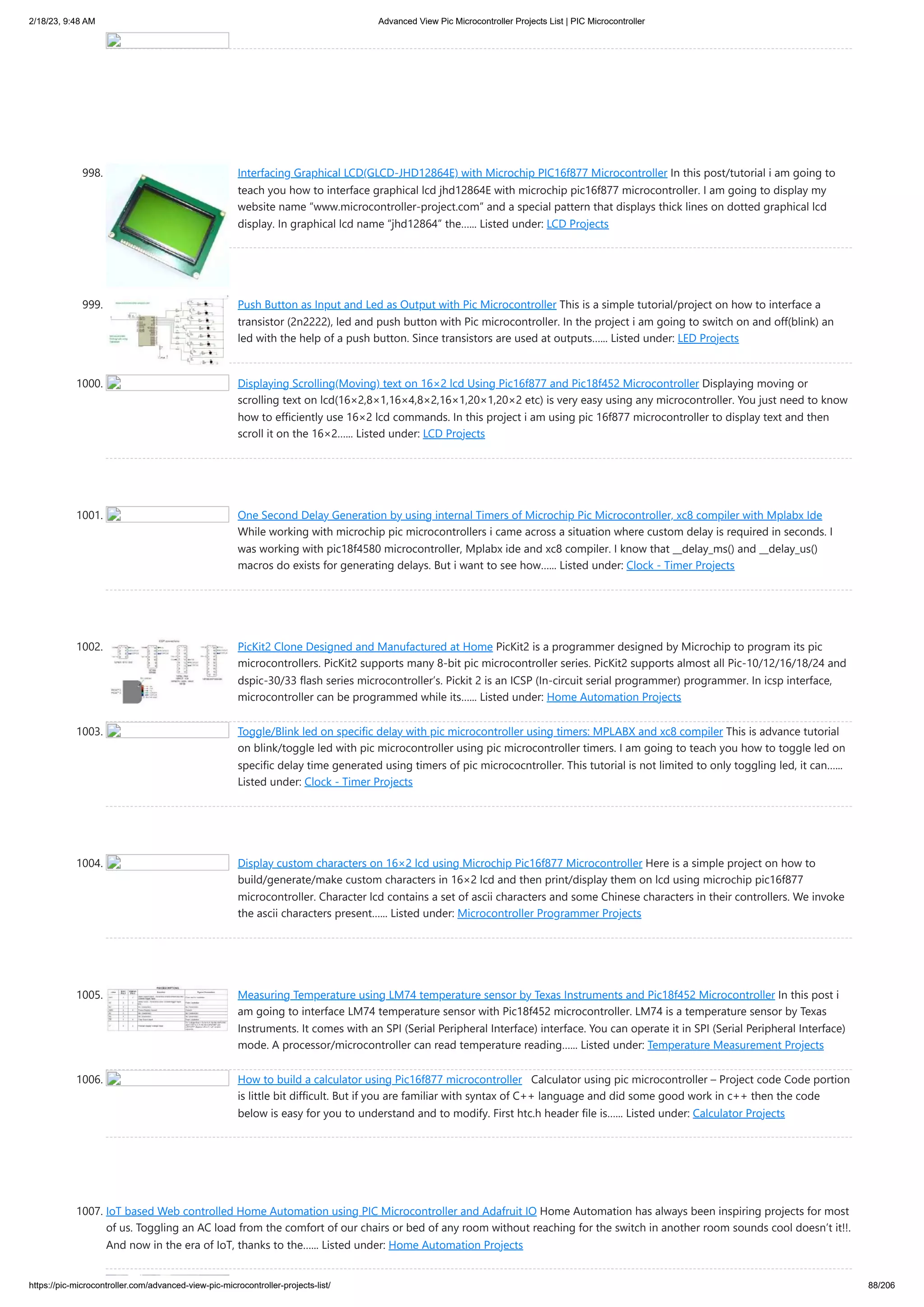 2/18/23, 9:48 AM Advanced View Pic Microcontroller Projects List | PIC Microcontroller https://pic-microcontroller.com/advanced-view-pic-microcontroller-projects-list/ 88/206 998. Interfacing Graphical LCD(GLCD-JHD12864E) with Microchip PIC16f877 Microcontroller In this post/tutorial i am going to teach you how to interface graphical lcd jhd12864E with microchip pic16f877 microcontroller. I am going to display my website name “www.microcontroller-project.com” and a special pattern that displays thick lines on dotted graphical lcd display. In graphical lcd name “jhd12864” the…... Listed under: LCD Projects 999. Push Button as Input and Led as Output with Pic Microcontroller This is a simple tutorial/project on how to interface a transistor (2n2222), led and push button with Pic microcontroller. In the project i am going to switch on and off(blink) an led with the help of a push button. Since transistors are used at outputs…... Listed under: LED Projects 1000. Displaying Scrolling(Moving) text on 16×2 lcd Using Pic16f877 and Pic18f452 Microcontroller Displaying moving or scrolling text on lcd(16×2,8×1,16×4,8×2,16×1,20×1,20×2 etc) is very easy using any microcontroller. You just need to know how to efficiently use 16×2 lcd commands. In this project i am using pic 16f877 microcontroller to display text and then scroll it on the 16×2…... Listed under: LCD Projects 1001. One Second Delay Generation by using internal Timers of Microchip Pic Microcontroller, xc8 compiler with Mplabx Ide While working with microchip pic microcontrollers i came across a situation where custom delay is required in seconds. I was working with pic18f4580 microcontroller, Mplabx ide and xc8 compiler. I know that __delay_ms() and __delay_us() macros do exists for generating delays. But i want to see how…... Listed under: Clock - Timer Projects 1002. PicKit2 Clone Designed and Manufactured at Home PicKit2 is a programmer designed by Microchip to program its pic microcontrollers. PicKit2 supports many 8-bit pic microcontroller series. PicKit2 supports almost all Pic-10/12/16/18/24 and dspic-30/33 flash series microcontroller’s. Pickit 2 is an ICSP (In-circuit serial programmer) programmer. In icsp interface, microcontroller can be programmed while its…... Listed under: Home Automation Projects 1003. Toggle/Blink led on specific delay with pic microcontroller using timers: MPLABX and xc8 compiler This is advance tutorial on blink/toggle led with pic microcontroller using pic microcontroller timers. I am going to teach you how to toggle led on specific delay time generated using timers of pic micrococntroller. This tutorial is not limited to only toggling led, it can…... Listed under: Clock - Timer Projects 1004. Display custom characters on 16×2 lcd using Microchip Pic16f877 Microcontroller Here is a simple project on how to build/generate/make custom characters in 16×2 lcd and then print/display them on lcd using microchip pic16f877 microcontroller. Character lcd contains a set of ascii characters and some Chinese characters in their controllers. We invoke the ascii characters present…... Listed under: Microcontroller Programmer Projects 1005. Measuring Temperature using LM74 temperature sensor by Texas Instruments and Pic18f452 Microcontroller In this post i am going to interface LM74 temperature sensor with Pic18f452 microcontroller. LM74 is a temperature sensor by Texas Instruments. It comes with an SPI (Serial Peripheral Interface) interface. You can operate it in SPI (Serial Peripheral Interface) mode. A processor/microcontroller can read temperature reading…... Listed under: Temperature Measurement Projects 1006. How to build a calculator using Pic16f877 microcontroller Calculator using pic microcontroller – Project code Code portion is little bit difficult. But if you are familiar with syntax of C++ language and did some good work in c++ then the code below is easy for you to understand and to modify. First htc.h header file is…... Listed under: Calculator Projects 1007. IoT based Web controlled Home Automation using PIC Microcontroller and Adafruit IO Home Automation has always been inspiring projects for most of us. Toggling an AC load from the comfort of our chairs or bed of any room without reaching for the switch in another room sounds cool doesn’t it!!. And now in the era of IoT, thanks to the…... Listed under: Home Automation Projects 
