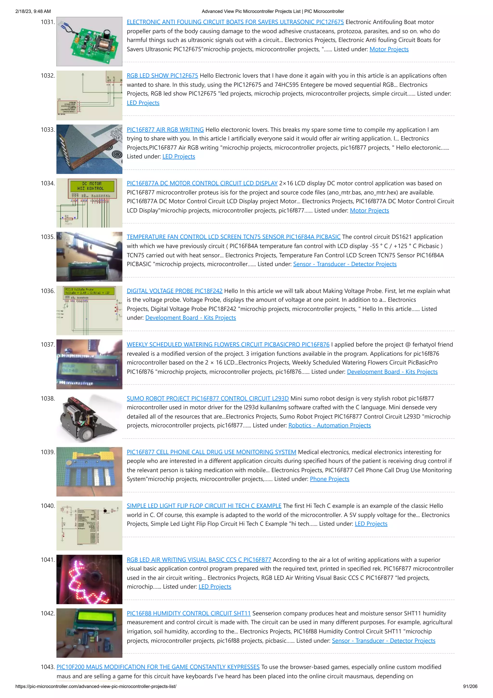 2/18/23, 9:48 AM Advanced View Pic Microcontroller Projects List | PIC Microcontroller https://pic-microcontroller.com/advanced-view-pic-microcontroller-projects-list/ 91/206 1031. ELECTRONIC ANTI FOULING CIRCUIT BOATS FOR SAVERS ULTRASONIC PIC12F675 Electronic Antifouling Boat motor propeller parts of the body causing damage to the wood adhesive crustaceans, protozoa, parasites, and so on. who do harmful things such as ultrasonic signals out with a circuit... Electronics Projects, Electronic Anti fouling Circuit Boats for Savers Ultrasonic PIC12F675"microchip projects, microcontroller projects, "…... Listed under: Motor Projects 1032. RGB LED SHOW PIC12F675 Hello Electronic lovers that I have done it again with you in this article is an applications often wanted to share. In this study, using the PIC12F675 and 74HC595 Entegere be moved sequential RGB... Electronics Projects, RGB led show PIC12F675 "led projects, microchip projects, microcontroller projects, simple circuit…... Listed under: LED Projects 1033. PIC16F877 AIR RGB WRITING Hello electoronic lovers. This breaks my spare some time to compile my application I am trying to share with you. In this article I artificially everyone said it would offer air writing application. I... Electronics Projects,PIC16F877 Air RGB writing "microchip projects, microcontroller projects, pic16f877 projects, " Hello electoronic…... Listed under: LED Projects 1034. PIC16F877A DC MOTOR CONTROL CIRCUIT LCD DISPLAY 2×16 LCD display DC motor control application was based on PIC16F877 microcontroller proteus isis for the project and source code files (ano_mtr.bas, ano_mtr.hex) are available. PIC16f877A DC Motor Control Circuit LCD Display project Motor... Electronics Projects, PIC16f877A DC Motor Control Circuit LCD Display"microchip projects, microcontroller projects, pic16f877…... Listed under: Motor Projects 1035. TEMPERATURE FAN CONTROL LCD SCREEN TCN75 SENSOR PIC16F84A PICBASIC The control circuit DS1621 application with which we have previously circuit ( PIC16F84A temperature fan control with LCD display -55 ° C / +125 ° C Picbasic ) TCN75 carried out with heat sensor... Electronics Projects, Temperature Fan Control LCD Screen TCN75 Sensor PIC16f84A PICBASIC "microchip projects, microcontroller…... Listed under: Sensor - Transducer - Detector Projects 1036. DIGITAL VOLTAGE PROBE PIC18F242 Hello In this article we will talk about Making Voltage Probe. First, let me explain what is the voltage probe. Voltage Probe, displays the amount of voltage at one point. In addition to a... Electronics Projects, Digital Voltage Probe PIC18F242 "microchip projects, microcontroller projects, " Hello In this article…... Listed under: Development Board - Kits Projects 1037. WEEKLY SCHEDULED WATERING FLOWERS CIRCUIT PICBASICPRO PIC16F876 I applied before the project @ ferhatyol friend revealed is a modified version of the project. 3 irrigation functions available in the program. Applications for pic16f876 microcontroller based on the 2 × 16 LCD...Electronics Projects, Weekly Scheduled Watering Flowers Circuit PicBasicPro PIC16f876 "microchip projects, microcontroller projects, pic16f876…... Listed under: Development Board - Kits Projects 1038. SUMO ROBOT PROJECT PIC16F877 CONTROL CIRCUIT L293D Mini sumo robot design is very stylish robot pic16f877 microcontroller used in motor driver for the l293d kullanılmş software crafted with the C language. Mini densede very detailed all of the resources that are...Electronics Projects, Sumo Robot Project PIC16F877 Control Circuit L293D "microchip projects, microcontroller projects, pic16f877…... Listed under: Robotics - Automation Projects 1039. PIC16F877 CELL PHONE CALL DRUG USE MONITORING SYSTEM Medical electronics, medical electronics interesting for people who are interested in a different application circuits during specified hours of the patient is receiving drug control if the relevant person is taking medication with mobile... Electronics Projects, PIC16F877 Cell Phone Call Drug Use Monitoring System"microchip projects, microcontroller projects,…... Listed under: Phone Projects 1040. SIMPLE LED LIGHT FLIP FLOP CIRCUIT HI TECH C EXAMPLE The first Hi Tech C example is an example of the classic Hello world in C. Of course, this example is adapted to the world of the microcontroller. A 5V supply voltage for the... Electronics Projects, Simple Led Light Flip Flop Circuit Hi Tech C Example "hi tech…... Listed under: LED Projects 1041. RGB LED AIR WRITING VISUAL BASIC CCS C PIC16F877 According to the air a lot of writing applications with a superior visual basic application control program prepared with the required text, printed in specified rek. PIC16F877 microcontroller used in the air circuit writing... Electronics Projects, RGB LED Air Writing Visual Basic CCS C PIC16F877 "led projects, microchip…... Listed under: LED Projects 1042. PIC16F88 HUMIDITY CONTROL CIRCUIT SHT11 Seenserion company produces heat and moisture sensor SHT11 humidity measurement and control circuit is made with. The circuit can be used in many different purposes. For example, agricultural irrigation, soil humidity, according to the... Electronics Projects, PIC16f88 Humidity Control Circuit SHT11 "microchip projects, microcontroller projects, pic16f88 projects, picbasic…... Listed under: Sensor - Transducer - Detector Projects 1043. PIC10F200 MAUS MODIFICATION FOR THE GAME CONSTANTLY KEYPRESSES To use the browser-based games, especially online custom modified maus and are selling a game for this circuit have keyboards I’ve heard has been placed into the online circuit mausmaus, depending on 