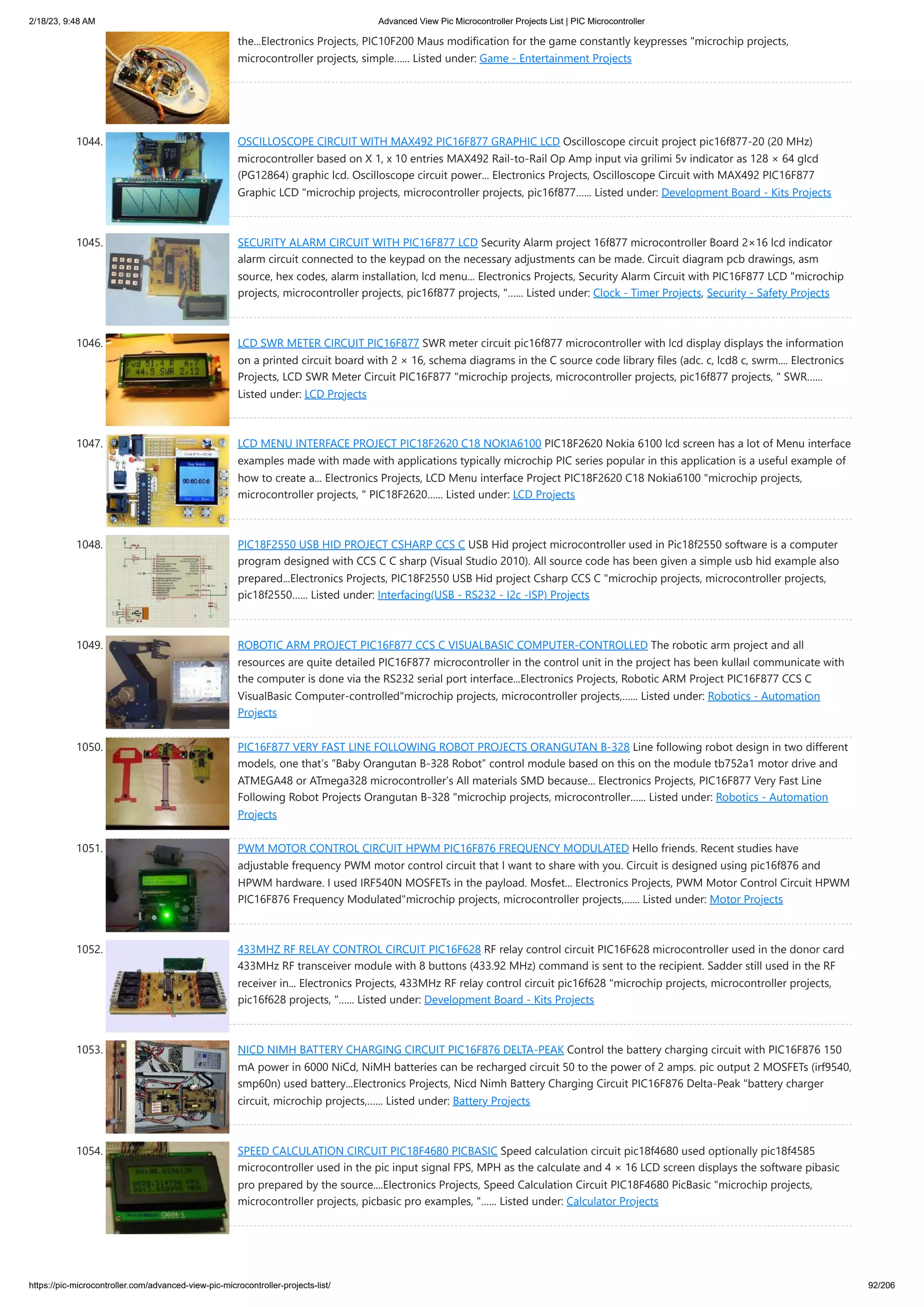 2/18/23, 9:48 AM Advanced View Pic Microcontroller Projects List | PIC Microcontroller https://pic-microcontroller.com/advanced-view-pic-microcontroller-projects-list/ 92/206 the...Electronics Projects, PIC10F200 Maus modification for the game constantly keypresses "microchip projects, microcontroller projects, simple…... Listed under: Game - Entertainment Projects 1044. OSCILLOSCOPE CIRCUIT WITH MAX492 PIC16F877 GRAPHIC LCD Oscilloscope circuit project pic16f877-20 (20 MHz) microcontroller based on X 1, x 10 entries MAX492 Rail-to-Rail Op Amp input via grilimi 5v indicator as 128 × 64 glcd (PG12864) graphic lcd. Oscilloscope circuit power... Electronics Projects, Oscilloscope Circuit with MAX492 PIC16F877 Graphic LCD "microchip projects, microcontroller projects, pic16f877…... Listed under: Development Board - Kits Projects 1045. SECURITY ALARM CIRCUIT WITH PIC16F877 LCD Security Alarm project 16f877 microcontroller Board 2×16 lcd indicator alarm circuit connected to the keypad on the necessary adjustments can be made. Circuit diagram pcb drawings, asm source, hex codes, alarm installation, lcd menu... Electronics Projects, Security Alarm Circuit with PIC16F877 LCD "microchip projects, microcontroller projects, pic16f877 projects, "…... Listed under: Clock - Timer Projects, Security - Safety Projects 1046. LCD SWR METER CIRCUIT PIC16F877 SWR meter circuit pic16f877 microcontroller with lcd display displays the information on a printed circuit board with 2 × 16, schema diagrams in the C source code library files (adc. c, lcd8 c, swrm.... Electronics Projects, LCD SWR Meter Circuit PIC16F877 "microchip projects, microcontroller projects, pic16f877 projects, " SWR…... Listed under: LCD Projects 1047. LCD MENU INTERFACE PROJECT PIC18F2620 C18 NOKIA6100 PIC18F2620 Nokia 6100 lcd screen has a lot of Menu interface examples made with made with applications typically microchip PIC series popular in this application is a useful example of how to create a... Electronics Projects, LCD Menu interface Project PIC18F2620 C18 Nokia6100 "microchip projects, microcontroller projects, " PIC18F2620…... Listed under: LCD Projects 1048. PIC18F2550 USB HID PROJECT CSHARP CCS C USB Hid project microcontroller used in Pic18f2550 software is a computer program designed with CCS C C sharp (Visual Studio 2010). All source code has been given a simple usb hid example also prepared...Electronics Projects, PIC18F2550 USB Hid project Csharp CCS C "microchip projects, microcontroller projects, pic18f2550…... Listed under: Interfacing(USB - RS232 - I2c -ISP) Projects 1049. ROBOTIC ARM PROJECT PIC16F877 CCS C VISUALBASIC COMPUTER-CONTROLLED The robotic arm project and all resources are quite detailed PIC16F877 microcontroller in the control unit in the project has been kullaıl communicate with the computer is done via the RS232 serial port interface...Electronics Projects, Robotic ARM Project PIC16F877 CCS C VisualBasic Computer-controlled"microchip projects, microcontroller projects,…... Listed under: Robotics - Automation Projects 1050. PIC16F877 VERY FAST LINE FOLLOWING ROBOT PROJECTS ORANGUTAN B-328 Line following robot design in two different models, one that’s “Baby Orangutan B-328 Robot” control module based on this on the module tb752a1 motor drive and ATMEGA48 or ATmega328 microcontroller’s All materials SMD because... Electronics Projects, PIC16F877 Very Fast Line Following Robot Projects Orangutan B-328 "microchip projects, microcontroller…... Listed under: Robotics - Automation Projects 1051. PWM MOTOR CONTROL CIRCUIT HPWM PIC16F876 FREQUENCY MODULATED Hello friends. Recent studies have adjustable frequency PWM motor control circuit that I want to share with you. Circuit is designed using pic16f876 and HPWM hardware. I used IRF540N MOSFETs in the payload. Mosfet... Electronics Projects, PWM Motor Control Circuit HPWM PIC16F876 Frequency Modulated"microchip projects, microcontroller projects,…... Listed under: Motor Projects 1052. 433MHZ RF RELAY CONTROL CIRCUIT PIC16F628 RF relay control circuit PIC16F628 microcontroller used in the donor card 433MHz RF transceiver module with 8 buttons (433.92 MHz) command is sent to the recipient. Sadder still used in the RF receiver in... Electronics Projects, 433MHz RF relay control circuit pic16f628 "microchip projects, microcontroller projects, pic16f628 projects, "…... Listed under: Development Board - Kits Projects 1053. NICD NIMH BATTERY CHARGING CIRCUIT PIC16F876 DELTA-PEAK Control the battery charging circuit with PIC16F876 150 mA power in 6000 NiCd, NiMH batteries can be recharged circuit 50 to the power of 2 amps. pic output 2 MOSFETs (irf9540, smp60n) used battery...Electronics Projects, Nicd Nimh Battery Charging Circuit PIC16F876 Delta-Peak "battery charger circuit, microchip projects,…... Listed under: Battery Projects 1054. SPEED CALCULATION CIRCUIT PIC18F4680 PICBASIC Speed calculation circuit pic18f4680 used optionally pic18f4585 microcontroller used in the pic input signal FPS, MPH as the calculate and 4 × 16 LCD screen displays the software pibasic pro prepared by the source....Electronics Projects, Speed Calculation Circuit PIC18F4680 PicBasic "microchip projects, microcontroller projects, picbasic pro examples, "…... Listed under: Calculator Projects 