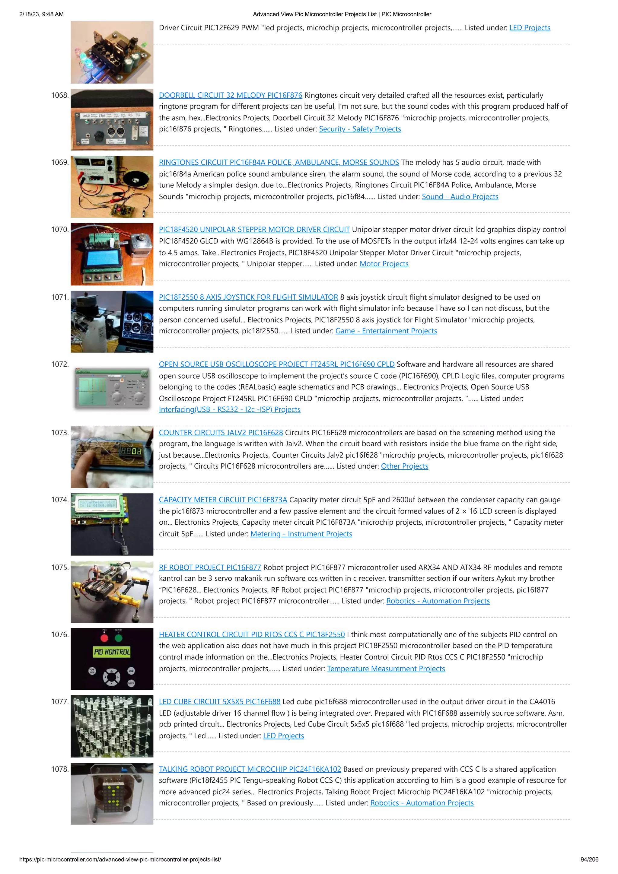 2/18/23, 9:48 AM Advanced View Pic Microcontroller Projects List | PIC Microcontroller https://pic-microcontroller.com/advanced-view-pic-microcontroller-projects-list/ 94/206 Driver Circuit PIC12F629 PWM "led projects, microchip projects, microcontroller projects,…... Listed under: LED Projects 1068. DOORBELL CIRCUIT 32 MELODY PIC16F876 Ringtones circuit very detailed crafted all the resources exist, particularly ringtone program for different projects can be useful, I’m not sure, but the sound codes with this program produced half of the asm, hex...Electronics Projects, Doorbell Circuit 32 Melody PIC16F876 "microchip projects, microcontroller projects, pic16f876 projects, " Ringtones…... Listed under: Security - Safety Projects 1069. RINGTONES CIRCUIT PIC16F84A POLICE, AMBULANCE, MORSE SOUNDS The melody has 5 audio circuit, made with pic16f84a American police sound ambulance siren, the alarm sound, the sound of Morse code, according to a previous 32 tune Melody a simpler design. due to...Electronics Projects, Ringtones Circuit PIC16F84A Police, Ambulance, Morse Sounds "microchip projects, microcontroller projects, pic16f84…... Listed under: Sound - Audio Projects 1070. PIC18F4520 UNIPOLAR STEPPER MOTOR DRIVER CIRCUIT Unipolar stepper motor driver circuit lcd graphics display control PIC18F4520 GLCD with WG12864B is provided. To the use of MOSFETs in the output irfz44 12-24 volts engines can take up to 4.5 amps. Take...Electronics Projects, PIC18F4520 Unipolar Stepper Motor Driver Circuit "microchip projects, microcontroller projects, " Unipolar stepper…... Listed under: Motor Projects 1071. PIC18F2550 8 AXIS JOYSTICK FOR FLIGHT SIMULATOR 8 axis joystick circuit flight simulator designed to be used on computers running simulator programs can work with flight simulator info because I have so I can not discuss, but the person concerned useful... Electronics Projects, PIC18F2550 8 axis joystick for Flight Simulator "microchip projects, microcontroller projects, pic18f2550…... Listed under: Game - Entertainment Projects 1072. OPEN SOURCE USB OSCILLOSCOPE PROJECT FT245RL PIC16F690 CPLD Software and hardware all resources are shared open source USB oscilloscope to implement the project’s source C code (PIC16F690), CPLD Logic files, computer programs belonging to the codes (REALbasic) eagle schematics and PCB drawings... Electronics Projects, Open Source USB Oscilloscope Project FT245RL PIC16F690 CPLD "microchip projects, microcontroller projects, "…... Listed under: Interfacing(USB - RS232 - I2c -ISP) Projects 1073. COUNTER CIRCUITS JALV2 PIC16F628 Circuits PIC16F628 microcontrollers are based on the screening method using the program, the language is written with Jalv2. When the circuit board with resistors inside the blue frame on the right side, just because...Electronics Projects, Counter Circuits Jalv2 pic16f628 "microchip projects, microcontroller projects, pic16f628 projects, " Circuits PIC16F628 microcontrollers are…... Listed under: Other Projects 1074. CAPACITY METER CIRCUIT PIC16F873A Capacity meter circuit 5pF and 2600uf between the condenser capacity can gauge the pic16f873 microcontroller and a few passive element and the circuit formed values of 2 × 16 LCD screen is displayed on... Electronics Projects, Capacity meter circuit PIC16F873A "microchip projects, microcontroller projects, " Capacity meter circuit 5pF…... Listed under: Metering - Instrument Projects 1075. RF ROBOT PROJECT PIC16F877 Robot project PIC16F877 microcontroller used ARX34 AND ATX34 RF modules and remote kantrol can be 3 servo makanik run software ccs written in c receiver, transmitter section if our writers Aykut my brother “PIC16F628... Electronics Projects, RF Robot project PIC16F877 "microchip projects, microcontroller projects, pic16f877 projects, " Robot project PIC16F877 microcontroller…... Listed under: Robotics - Automation Projects 1076. HEATER CONTROL CIRCUIT PID RTOS CCS C PIC18F2550 I think most computationally one of the subjects PID control on the web application also does not have much in this project PIC18F2550 microcontroller based on the PID temperature control made information on the...Electronics Projects, Heater Control Circuit PID Rtos CCS C PIC18F2550 "microchip projects, microcontroller projects,…... Listed under: Temperature Measurement Projects 1077. LED CUBE CIRCUIT 5X5X5 PIC16F688 Led cube pic16f688 microcontroller used in the output driver circuit in the CA4016 LED (adjustable driver 16 channel flow ) is being integrated over. Prepared with PIC16F688 assembly source software. Asm, pcb printed circuit... Electronics Projects, Led Cube Circuit 5x5x5 pic16f688 "led projects, microchip projects, microcontroller projects, " Led…... Listed under: LED Projects 1078. TALKING ROBOT PROJECT MICROCHIP PIC24F16KA102 Based on previously prepared with CCS C Is a shared application software (Pic18f2455 PIC Tengu-speaking Robot CCS C) this application according to him is a good example of resource for more advanced pic24 series... Electronics Projects, Talking Robot Project Microchip PIC24F16KA102 "microchip projects, microcontroller projects, " Based on previously…... Listed under: Robotics - Automation Projects 