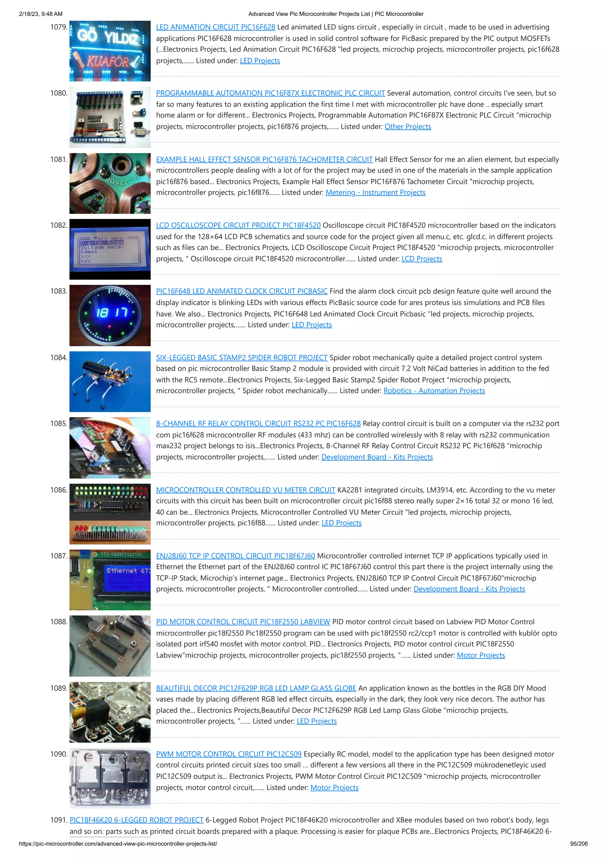 2/18/23, 9:48 AM Advanced View Pic Microcontroller Projects List | PIC Microcontroller https://pic-microcontroller.com/advanced-view-pic-microcontroller-projects-list/ 95/206 1079. LED ANIMATION CIRCUIT PIC16F628 Led animated LED signs circuit , especially in circuit , made to be used in advertising applications PIC16F628 microcontroller is used in solid control software for PicBasic prepared by the PIC output MOSFETs (...Electronics Projects, Led Animation Circuit PIC16F628 "led projects, microchip projects, microcontroller projects, pic16f628 projects,…... Listed under: LED Projects 1080. PROGRAMMABLE AUTOMATION PIC16F87X ELECTRONIC PLC CIRCUIT Several automation, control circuits I’ve seen, but so far so many features to an existing application the first time I met with microcontroller plc have done .. especially smart home alarm or for different... Electronics Projects, Programmable Automation PIC16F87X Electronic PLC Circuit "microchip projects, microcontroller projects, pic16f876 projects,…... Listed under: Other Projects 1081. EXAMPLE HALL EFFECT SENSOR PIC16F876 TACHOMETER CIRCUIT Hall Effect Sensor for me an alien element, but especially microcontrollers people dealing with a lot of for the project may be used in one of the materials in the sample application pic16f876 based... Electronics Projects, Example Hall Effect Sensor PIC16F876 Tachometer Circuit "microchip projects, microcontroller projects, pic16f876…... Listed under: Metering - Instrument Projects 1082. LCD OSCILLOSCOPE CIRCUIT PROJECT PIC18F4520 Oscilloscope circuit PIC18F4520 microcontroller based on the indicators used for the 128×64 LCD PCB schematics and source code for the project given all menu.c, etc. glcd.c. in different projects such as files can be... Electronics Projects, LCD Oscilloscope Circuit Project PIC18F4520 "microchip projects, microcontroller projects, " Oscilloscope circuit PIC18F4520 microcontroller…... Listed under: LCD Projects 1083. PIC16F648 LED ANIMATED CLOCK CIRCUIT PICBASIC Find the alarm clock circuit pcb design feature quite well around the display indicator is blinking LEDs with various effects PicBasic source code for ares proteus isis simulations and PCB files have. We also... Electronics Projects, PIC16F648 Led Animated Clock Circuit Picbasic "led projects, microchip projects, microcontroller projects,…... Listed under: LED Projects 1084. SIX-LEGGED BASIC STAMP2 SPIDER ROBOT PROJECT Spider robot mechanically quite a detailed project control system based on pic microcontroller Basic Stamp 2 module is provided with circuit 7.2 Volt NiCad batteries in addition to the fed with the RC5 remote...Electronics Projects, Six-Legged Basic Stamp2 Spider Robot Project "microchip projects, microcontroller projects, " Spider robot mechanically…... Listed under: Robotics - Automation Projects 1085. 8-CHANNEL RF RELAY CONTROL CIRCUIT RS232 PC PIC16F628 Relay control circuit is built on a computer via the rs232 port com pic16f628 microcontroller RF modules (433 mhz) can be controlled wirelessly with 8 relay with rs232 communication max232 project belongs to isis...Electronics Projects, 8-Channel RF Relay Control Circuit RS232 PC Pic16f628 "microchip projects, microcontroller projects,…... Listed under: Development Board - Kits Projects 1086. MICROCONTROLLER CONTROLLED VU METER CIRCUIT KA2281 integrated circuits, LM3914, etc. According to the vu meter circuits with this circuit has been built on microcontroller circuit pic16f88 stereo really super 2×16 total 32 or mono 16 led, 40 can be... Electronics Projects, Microcontroller Controlled VU Meter Circuit "led projects, microchip projects, microcontroller projects, pic16f88…... Listed under: LED Projects 1087. ENJ28J60 TCP IP CONTROL CIRCUIT PIC18F67J60 Microcontroller controlled internet TCP IP applications typically used in Ethernet the Ethernet part of the ENJ28J60 control IC PIC18F67J60 control this part there is the project internally using the TCP-IP Stack, Microchip’s internet page... Electronics Projects, ENJ28J60 TCP IP Control Circuit PIC18F67J60"microchip projects, microcontroller projects, " Microcontroller controlled…... Listed under: Development Board - Kits Projects 1088. PID MOTOR CONTROL CIRCUIT PIC18F2550 LABVIEW PID motor control circuit based on Labview PID Motor Control microcontroller pic18f2550 Pic18f2550 program can be used with pic18f2550 rc2/ccp1 motor is controlled with kublör opto isolated port irf540 mosfet with motor control. PID... Electronics Projects, PID motor control circuit PIC18F2550 Labview"microchip projects, microcontroller projects, pic18f2550 projects, "…... Listed under: Motor Projects 1089. BEAUTIFUL DECOR PIC12F629P RGB LED LAMP GLASS GLOBE An application known as the bottles in the RGB DIY Mood vases made by placing different RGB led effect circuits, especially in the dark, they look very nice decors. The author has placed the... Electronics Projects,Beautiful Decor PIC12F629P RGB Led Lamp Glass Globe "microchip projects, microcontroller projects, "…... Listed under: LED Projects 1090. PWM MOTOR CONTROL CIRCUIT PIC12C509 Especially RC model, model to the application type has been designed motor control circuits printed circuit sizes too small … different a few versions all there in the PIC12C509 mükrodenetleyic used PIC12C509 output is... Electronics Projects, PWM Motor Control Circuit PIC12C509 "microchip projects, microcontroller projects, motor control circuit,…... Listed under: Motor Projects 1091. PIC18F46K20 6-LEGGED ROBOT PROJECT 6-Legged Robot Project PIC18F46K20 microcontroller and XBee modules based on two robot’s body, legs and so on. parts such as printed circuit boards prepared with a plaque. Processing is easier for plaque PCBs are...Electronics Projects, PIC18F46K20 6- 