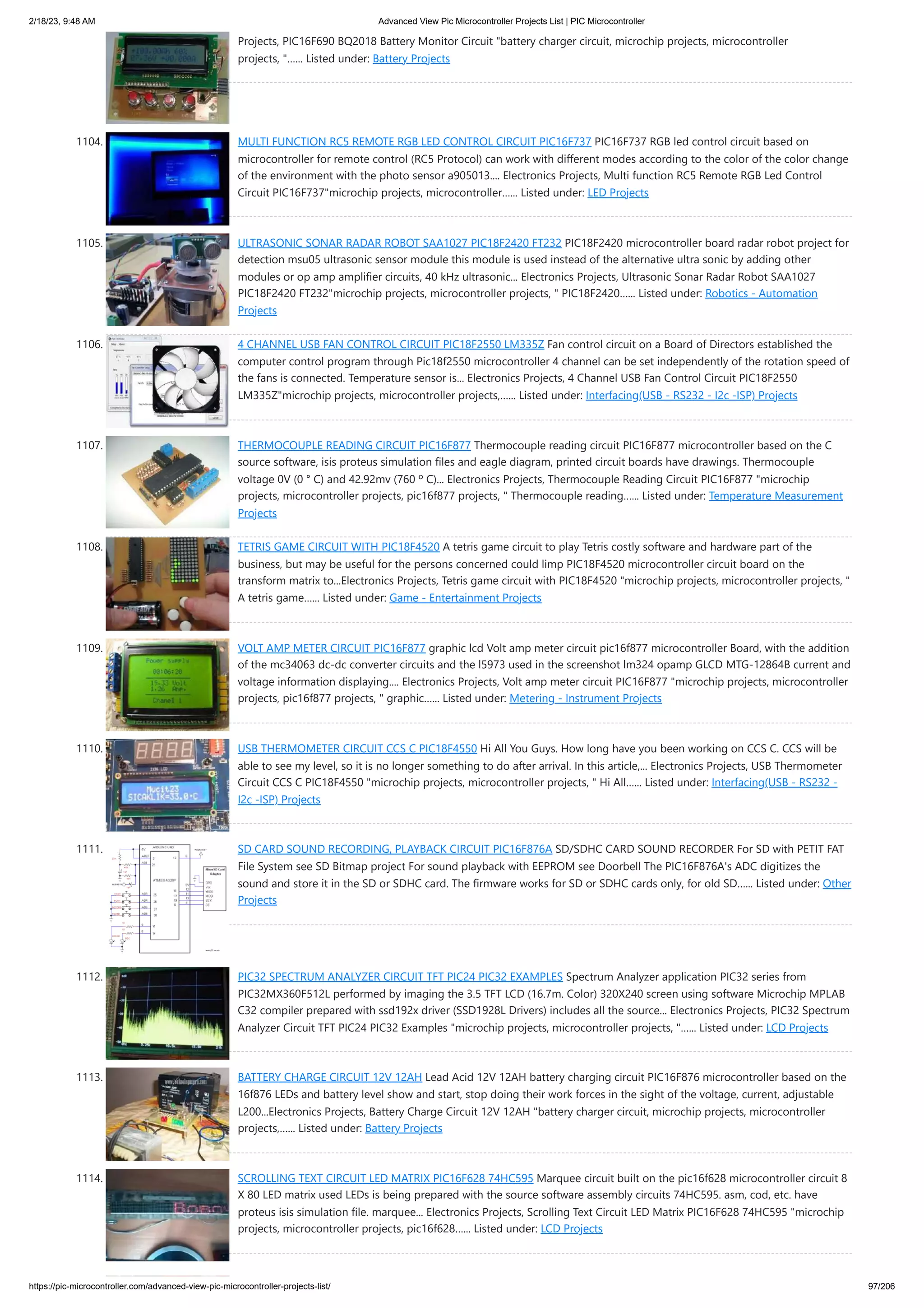 2/18/23, 9:48 AM Advanced View Pic Microcontroller Projects List | PIC Microcontroller https://pic-microcontroller.com/advanced-view-pic-microcontroller-projects-list/ 97/206 Projects, PIC16F690 BQ2018 Battery Monitor Circuit "battery charger circuit, microchip projects, microcontroller projects, "…... Listed under: Battery Projects 1104. MULTI FUNCTION RC5 REMOTE RGB LED CONTROL CIRCUIT PIC16F737 PIC16F737 RGB led control circuit based on microcontroller for remote control (RC5 Protocol) can work with different modes according to the color of the color change of the environment with the photo sensor a905013.... Electronics Projects, Multi function RC5 Remote RGB Led Control Circuit PIC16F737"microchip projects, microcontroller…... Listed under: LED Projects 1105. ULTRASONIC SONAR RADAR ROBOT SAA1027 PIC18F2420 FT232 PIC18F2420 microcontroller board radar robot project for detection msu05 ultrasonic sensor module this module is used instead of the alternative ultra sonic by adding other modules or op amp amplifier circuits, 40 kHz ultrasonic... Electronics Projects, Ultrasonic Sonar Radar Robot SAA1027 PIC18F2420 FT232"microchip projects, microcontroller projects, " PIC18F2420…... Listed under: Robotics - Automation Projects 1106. 4 CHANNEL USB FAN CONTROL CIRCUIT PIC18F2550 LM335Z Fan control circuit on a Board of Directors established the computer control program through Pic18f2550 microcontroller 4 channel can be set independently of the rotation speed of the fans is connected. Temperature sensor is... Electronics Projects, 4 Channel USB Fan Control Circuit PIC18F2550 LM335Z"microchip projects, microcontroller projects,…... Listed under: Interfacing(USB - RS232 - I2c -ISP) Projects 1107. THERMOCOUPLE READING CIRCUIT PIC16F877 Thermocouple reading circuit PIC16F877 microcontroller based on the C source software, isis proteus simulation files and eagle diagram, printed circuit boards have drawings. Thermocouple voltage 0V (0 ° C) and 42.92mv (760 º C)... Electronics Projects, Thermocouple Reading Circuit PIC16F877 "microchip projects, microcontroller projects, pic16f877 projects, " Thermocouple reading…... Listed under: Temperature Measurement Projects 1108. TETRIS GAME CIRCUIT WITH PIC18F4520 A tetris game circuit to play Tetris costly software and hardware part of the business, but may be useful for the persons concerned could limp PIC18F4520 microcontroller circuit board on the transform matrix to...Electronics Projects, Tetris game circuit with PIC18F4520 "microchip projects, microcontroller projects, " A tetris game…... Listed under: Game - Entertainment Projects 1109. VOLT AMP METER CIRCUIT PIC16F877 graphic lcd Volt amp meter circuit pic16f877 microcontroller Board, with the addition of the mc34063 dc-dc converter circuits and the l5973 used in the screenshot lm324 opamp GLCD MTG-12864B current and voltage information displaying.... Electronics Projects, Volt amp meter circuit PIC16F877 "microchip projects, microcontroller projects, pic16f877 projects, " graphic…... Listed under: Metering - Instrument Projects 1110. USB THERMOMETER CIRCUIT CCS C PIC18F4550 Hi All You Guys. How long have you been working on CCS C. CCS will be able to see my level, so it is no longer something to do after arrival. In this article,... Electronics Projects, USB Thermometer Circuit CCS C PIC18F4550 "microchip projects, microcontroller projects, " Hi All…... Listed under: Interfacing(USB - RS232 - I2c -ISP) Projects 1111. SD CARD SOUND RECORDING, PLAYBACK CIRCUIT PIC16F876A SD/SDHC CARD SOUND RECORDER For SD with PETIT FAT File System see SD Bitmap project For sound playback with EEPROM see Doorbell The PIC16F876A's ADC digitizes the sound and store it in the SD or SDHC card. The firmware works for SD or SDHC cards only, for old SD…... Listed under: Other Projects 1112. PIC32 SPECTRUM ANALYZER CIRCUIT TFT PIC24 PIC32 EXAMPLES Spectrum Analyzer application PIC32 series from PIC32MX360F512L performed by imaging the 3.5 TFT LCD (16.7m. Color) 320X240 screen using software Microchip MPLAB C32 compiler prepared with ssd192x driver (SSD1928L Drivers) includes all the source... Electronics Projects, PIC32 Spectrum Analyzer Circuit TFT PIC24 PIC32 Examples "microchip projects, microcontroller projects, "…... Listed under: LCD Projects 1113. BATTERY CHARGE CIRCUIT 12V 12AH Lead Acid 12V 12AH battery charging circuit PIC16F876 microcontroller based on the 16f876 LEDs and battery level show and start, stop doing their work forces in the sight of the voltage, current, adjustable L200...Electronics Projects, Battery Charge Circuit 12V 12AH "battery charger circuit, microchip projects, microcontroller projects,…... Listed under: Battery Projects 1114. SCROLLING TEXT CIRCUIT LED MATRIX PIC16F628 74HC595 Marquee circuit built on the pic16f628 microcontroller circuit 8 X 80 LED matrix used LEDs is being prepared with the source software assembly circuits 74HC595. asm, cod, etc. have proteus isis simulation file. marquee... Electronics Projects, Scrolling Text Circuit LED Matrix PIC16F628 74HC595 "microchip projects, microcontroller projects, pic16f628…... Listed under: LCD Projects 