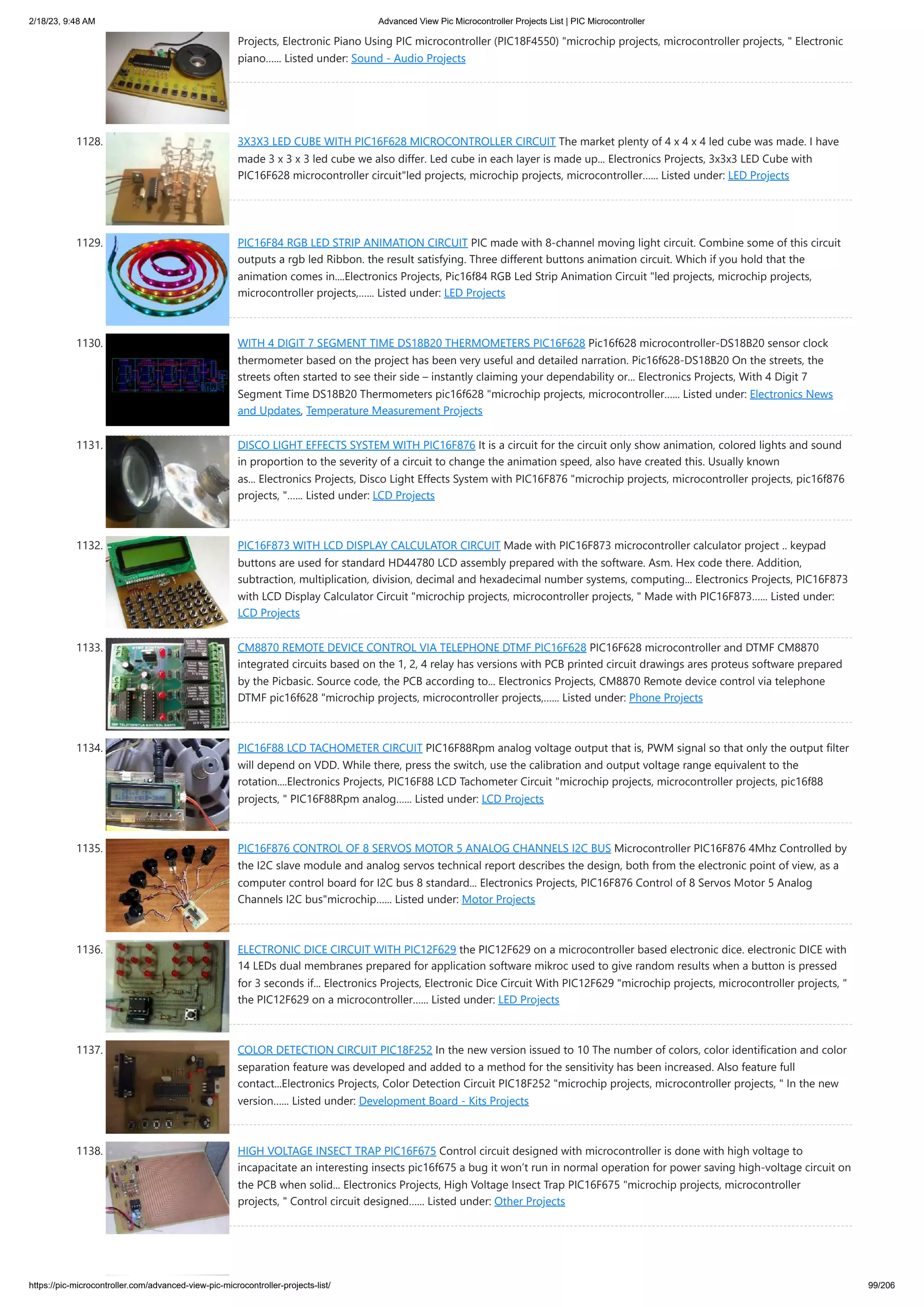 2/18/23, 9:48 AM Advanced View Pic Microcontroller Projects List | PIC Microcontroller https://pic-microcontroller.com/advanced-view-pic-microcontroller-projects-list/ 99/206 Projects, Electronic Piano Using PIC microcontroller (PIC18F4550) "microchip projects, microcontroller projects, " Electronic piano…... Listed under: Sound - Audio Projects 1128. 3X3X3 LED CUBE WITH PIC16F628 MICROCONTROLLER CIRCUIT The market plenty of 4 x 4 x 4 led cube was made. I have made 3 x 3 x 3 led cube we also differ. Led cube in each layer is made up... Electronics Projects, 3x3x3 LED Cube with PIC16F628 microcontroller circuit"led projects, microchip projects, microcontroller…... Listed under: LED Projects 1129. PIC16F84 RGB LED STRIP ANIMATION CIRCUIT PIC made with 8-channel moving light circuit. Combine some of this circuit outputs a rgb led Ribbon. the result satisfying. Three different buttons animation circuit. Which if you hold that the animation comes in....Electronics Projects, Pic16f84 RGB Led Strip Animation Circuit "led projects, microchip projects, microcontroller projects,…... Listed under: LED Projects 1130. WITH 4 DIGIT 7 SEGMENT TIME DS18B20 THERMOMETERS PIC16F628 Pic16f628 microcontroller-DS18B20 sensor clock thermometer based on the project has been very useful and detailed narration. Pic16f628-DS18B20 On the streets, the streets often started to see their side – instantly claiming your dependability or... Electronics Projects, With 4 Digit 7 Segment Time DS18B20 Thermometers pic16f628 "microchip projects, microcontroller…... Listed under: Electronics News and Updates, Temperature Measurement Projects 1131. DISCO LIGHT EFFECTS SYSTEM WITH PIC16F876 It is a circuit for the circuit only show animation, colored lights and sound in proportion to the severity of a circuit to change the animation speed, also have created this. Usually known as... Electronics Projects, Disco Light Effects System with PIC16F876 "microchip projects, microcontroller projects, pic16f876 projects, "…... Listed under: LCD Projects 1132. PIC16F873 WITH LCD DISPLAY CALCULATOR CIRCUIT Made with PIC16F873 microcontroller calculator project .. keypad buttons are used for standard HD44780 LCD assembly prepared with the software. Asm. Hex code there. Addition, subtraction, multiplication, division, decimal and hexadecimal number systems, computing... Electronics Projects, PIC16F873 with LCD Display Calculator Circuit "microchip projects, microcontroller projects, " Made with PIC16F873…... Listed under: LCD Projects 1133. CM8870 REMOTE DEVICE CONTROL VIA TELEPHONE DTMF PIC16F628 PIC16F628 microcontroller and DTMF CM8870 integrated circuits based on the 1, 2, 4 relay has versions with PCB printed circuit drawings ares proteus software prepared by the Picbasic. Source code, the PCB according to... Electronics Projects, CM8870 Remote device control via telephone DTMF pic16f628 "microchip projects, microcontroller projects,…... Listed under: Phone Projects 1134. PIC16F88 LCD TACHOMETER CIRCUIT PIC16F88Rpm analog voltage output that is, PWM signal so that only the output filter will depend on VDD. While there, press the switch, use the calibration and output voltage range equivalent to the rotation....Electronics Projects, PIC16F88 LCD Tachometer Circuit "microchip projects, microcontroller projects, pic16f88 projects, " PIC16F88Rpm analog…... Listed under: LCD Projects 1135. PIC16F876 CONTROL OF 8 SERVOS MOTOR 5 ANALOG CHANNELS I2C BUS Microcontroller PIC16F876 4Mhz Controlled by the I2C slave module and analog servos technical report describes the design, both from the electronic point of view, as a computer control board for I2C bus 8 standard... Electronics Projects, PIC16F876 Control of 8 Servos Motor 5 Analog Channels I2C bus"microchip…... Listed under: Motor Projects 1136. ELECTRONIC DICE CIRCUIT WITH PIC12F629 the PIC12F629 on a microcontroller based electronic dice. electronic DICE with 14 LEDs dual membranes prepared for application software mikroc used to give random results when a button is pressed for 3 seconds if... Electronics Projects, Electronic Dice Circuit With PIC12F629 "microchip projects, microcontroller projects, " the PIC12F629 on a microcontroller…... Listed under: LED Projects 1137. COLOR DETECTION CIRCUIT PIC18F252 In the new version issued to 10 The number of colors, color identification and color separation feature was developed and added to a method for the sensitivity has been increased. Also feature full contact...Electronics Projects, Color Detection Circuit PIC18F252 "microchip projects, microcontroller projects, " In the new version…... Listed under: Development Board - Kits Projects 1138. HIGH VOLTAGE INSECT TRAP PIC16F675 Control circuit designed with microcontroller is done with high voltage to incapacitate an interesting insects pic16f675 a bug it won’t run in normal operation for power saving high-voltage circuit on the PCB when solid... Electronics Projects, High Voltage Insect Trap PIC16F675 "microchip projects, microcontroller projects, " Control circuit designed…... Listed under: Other Projects 