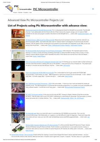 2/18/23, 9:48 AM Advanced View Pic Microcontroller Projects List | PIC Microcontroller
https://pic-microcontroller.com/advanced-view-pic-microcontroller-projects-list/ 1/206
Advanced View Pic Microcontroller Projects List
List of Projects using Pic Microcontroller with advance view:
1. Development board for Attiny84 Microcontroller This is a development board for Attiny84 microcontroller. Tha Attiny84
chip has 11 pins addressable with the Arduino IDE, 8k of flash memory for program storage, and 512 bytes of RAM
available for the stack and program variables. One feature of the Attiny84 that is…... Listed under: Development Board - Kits
Projects
2. DIY Muscle Sensor / EMG Circuit for a Microcontroller Measuring muscle activation via electric potential, referred to as
electromyography (EMG) , has traditionally been used for medical research and diagnosis of neuromuscular disorders.
However, with the advent of ever shrinking yet more powerful microcontrollers and integrated circuits, EMG circuits and
sensors have found their…... Listed under: Game - Entertainment Projects, Robotics - Automation Projects
3. PIC MicroController Volume Adjuster Program(Proteus 8 Stimulation) Hello everyone, The important aspect of every
learning is to induce curiosity and doing something meaningful to satisfy that.With the help of that curiosity, I'm here
making a volume adjuster program which resembles the same in most devices but not that much, Here the default…...
Listed under: Sound - Audio Projects
4. LEDs sync to music (with pics of my awesome computer case mod) I'm finishing up my computer table i've been working on
and one of the final touches is making LEDs sync to the speakers. I have some pics of my computer too. This project took
me about 15 minutes and was free because i had the…... Listed under: LED Projects
5. How to get started with PICAXE 08M microcontroller This is instructable for how to get started with PICAXE 08M
microcontroller. To get started, you need: - 08M Protoboard or same kind of board (Can be homemade) - A LED - AXE027
USB Cable - 3V Power supply Step 1: Connect the led to…... Listed under: Other Projects
6. Easy 16F84 Microcontroller Programmer – JDM In this instructable , I 'll show you how I built and tested this simple yet
powerful circuit . The JDM Programmer is my favorite Microcontroller programmer. It is a simple circuit and compatible with
many software loaders. I 've built this circuit many years…... Listed under: Microcontroller Programmer Projects
7. PIC 16F917 Gyroscope interface In this post we will study the ADC ( Analog-to-Digital ) Module of the Microcontroller
PIC16F917 . We will study a real circuit of PIC16F917 interfacing to a semiconductor Gyroscope. The Gyroscope is a motion
sensor that senses tilt in a certain direction . The…... Listed under: Interfacing(USB - RS232 - I2c -ISP) Projects
8. PIC 3x3x3 LED cube Here´s my 3x3x3 LED cube, it's controlled by a PIC16F628A microcontroller. This is my first
microcontroller project that finally works, so i suppose is not that difficult to make for beginners. I hope you'll enjoy that
instructable and even make your own LED cube! [embed]https://youtu.be/eOM3cuapjpU[/embed]…... Listed under: LED
Projects
9. Wireless Radio Frequency Module Using PIC Microcontroller It's a Microcontroller Based DIY Electronics Project. Named
Wireless RF Module Using PIC Microcontroller. The RF module is a small electronic circuit used to transmit, receive, or
transceive radio waves on one of a number of carrier frequencies. RF modules are widely used in consumer…... Listed under:
Radio Projects
10. Simple Button Keypad – Microcontroller Simple method for creating a custom button keypad that doesn't require separate hardware. Just your
microcontroller buttons a few resistors. What we have here is 9 buttons and 6 signal lines (3 inputs, 3 outputs). The basic setup is in a grid pattern
PIC Microcontroller
 