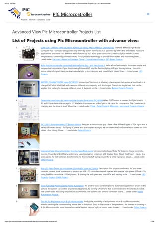 6/2/23, 9:52 AM Advanced View Pic Microcontroller Projects List | PIC Microcontroller
https://pic-microcontroller.com/advanced-view-pic-microcontroller-projects-list/ 1/206
Advanced View Pic Microcontroller Projects List
List of Projects using Pic Microcontroller with advance view:
1. LOW-COST I.MX 8M MINI SBC WITH ADVANCED VIDEO AND GRAPHICS CAPABILITIES The MYS-8MMX Single Board
Computer has a compact design with only 95mm by 65mm form factor. It is powered by NXP’s first embedded multicore
applications processor i.MX 8M Mini which features up to 1.8GHz quad-core ARM Cortex-A53 plus 400MHz Cortex-
M4 processor, combining advanced 14LPC FinFET process technology to provide more speed and improved power…...
Listed under: Electronics News and Updates, Game - Entertainment Projects, GPS Based Projects
2. Build this microcontroller controlled rainbow flying disc – and then throw it! Hello all and welcome to this super simple and
inexpensive instructable. If you like throwing frisbees AND you like flashing lights AND you like night time - then this
instructable is for you! Have you ever waved a light or torch around and found that it 'draws' lines…... Listed under: LED
Projects
3. BATTERY CHARACTERIZER using PIC18F252 Introduction This circuit is a battery characterizer that applies a fixed load to a
charged NiCad or NiMH cell and measures milliamp-hour capacity as it discharges. There is no single load that can be
applied to a battery to measure milliamp-hours. It depends on the…... Listed under: Battery Projects, Projects
4. Determine capacitance by measuring the charging time using PIC16F688 When TEST botton is pressed, RA3 pin is set to "1".
R2 and R3 are divide the voltage to 1/2 Vra3 which is connected to RA2 pin to be a Vref for comparator. The C undertest is
charging and the timer is start. When the…... Listed under: Clock - Timer Projects, Metering - Instrument Projects, Projects
5. PIC 12F675 Programmable 12V Battery Monitor Being an active outdoor guy, I have a few different types of 12V lights and a
variety of battery types. - For flying RC planes and quadcopters at night, we use sealed lead acid batteries to power our club
tables. - For fishing, I have…... Listed under: Battery Projects
6. Integrated Solar ChargeController, Inverter, PowerBank, Lamp Microcontroller based Solar PV System's charge controller,
inverter, PowerBank & LED lamp with menu-based navigation system on LCD display. Story About this Project I have a few
solar panels, 12 Volt batteries, transformers and few more stuff laying around for a while crying out aloud…... Listed under:
Other Projects
7. RGB LED PWM Driver for High Power 350mA LEDs using PIC12F629 Description This project combines a PIC and three
constant current 'buck' converters to produce an RGB LED controller that will operate with the the high power 350mA LEDs
using PWM to control the LED brightness. By driving the red, green and blue LEDs with varying pulse…... Listed under: LED
Projects, Projects, PWM Projects
8. Voice Activated Power Sockets (Home Automation) Yet another voice controlled home automation system! As shown in the
picture, the system can control any electrical appliance, by turning ON or OFF, that is connected into the electrical socket.
The system does this using bespoke voice commands. The system uses a micro-controller board…... Listed under: Home
Automation Projects
9. Tiny ML for Big Hearts on an 8-bit Microcontroller Predict the possibility of arrhythmias on an 8- bit Microcontroller,
without sending the corresponding sensor data to the cloud. Story In the course of the pandemic, the interest in creating a
8- bit Microcontroller more innovative medical devices has run high, as recent years showed…... Listed under: Other Projects
PIC Microcontroller
 