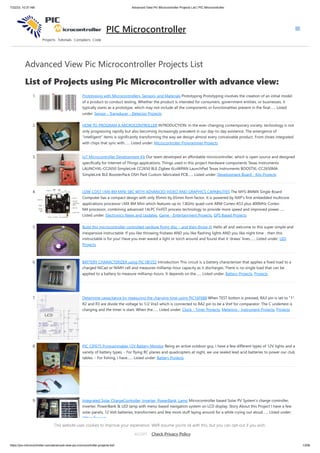 7/22/23, 10:37 AM Advanced View Pic Microcontroller Projects List | PIC Microcontroller
https://pic-microcontroller.com/advanced-view-pic-microcontroller-projects-list/ 1/206
Advanced View Pic Microcontroller Projects List
List of Projects using Pic Microcontroller with advance view:
1. Prototyping with Microcontrollers, Sensors, and Materials Prototyping Prototyping involves the creation of an initial model
of a product to conduct testing. Whether the product is intended for consumers, government entities, or businesses, it
typically starts as a prototype, which may not include all the components or functionalities present in the final…... Listed
under: Sensor - Transducer - Detector Projects
2. HOW TO PROGRAM A MICROCONTROLLER INTRODUCTION: In the ever-changing contemporary society, technology is not
only progressing rapidly but also becoming increasingly prevalent in our day-to-day existence. The emergence of
"intelligent" items is significantly transforming the way we design almost every conceivable product. From shoes integrated
with chips that sync with…... Listed under: Microcontroller Programmer Projects
3. IoT Microcontroller Development Kit Our team developed an affordable microcontroller, which is open source and designed
specifically for Internet of Things applications. Things used in this project Hardware components Texas Instruments
LAUNCHXL-CC2650 SimpleLink CC2650 BLE Zigbee 6LoWPAN LaunchPad Texas Instruments BOOSTXL-CC2650MA
SimpleLink BLE BoosterPack OSH Park Custom fabricated PCB…... Listed under: Development Board - Kits Projects
4. LOW-COST I.MX 8M MINI SBC WITH ADVANCED VIDEO AND GRAPHICS CAPABILITIES The MYS-8MMX Single Board
Computer has a compact design with only 95mm by 65mm form factor. It is powered by NXP’s first embedded multicore
applications processor i.MX 8M Mini which features up to 1.8GHz quad-core ARM Cortex-A53 plus 400MHz Cortex-
M4 processor, combining advanced 14LPC FinFET process technology to provide more speed and improved power…...
Listed under: Electronics News and Updates, Game - Entertainment Projects, GPS Based Projects
5. Build this microcontroller controlled rainbow flying disc – and then throw it! Hello all and welcome to this super simple and
inexpensive instructable. If you like throwing frisbees AND you like flashing lights AND you like night time - then this
instructable is for you! Have you ever waved a light or torch around and found that it 'draws' lines…... Listed under: LED
Projects
6. BATTERY CHARACTERIZER using PIC18F252 Introduction This circuit is a battery characterizer that applies a fixed load to a
charged NiCad or NiMH cell and measures milliamp-hour capacity as it discharges. There is no single load that can be
applied to a battery to measure milliamp-hours. It depends on the…... Listed under: Battery Projects, Projects
7. Determine capacitance by measuring the charging time using PIC16F688 When TEST botton is pressed, RA3 pin is set to "1".
R2 and R3 are divide the voltage to 1/2 Vra3 which is connected to RA2 pin to be a Vref for comparator. The C undertest is
charging and the timer is start. When the…... Listed under: Clock - Timer Projects, Metering - Instrument Projects, Projects
8. PIC 12F675 Programmable 12V Battery Monitor Being an active outdoor guy, I have a few different types of 12V lights and a
variety of battery types. - For flying RC planes and quadcopters at night, we use sealed lead acid batteries to power our club
tables. - For fishing, I have…... Listed under: Battery Projects
9. Integrated Solar ChargeController, Inverter, PowerBank, Lamp Microcontroller based Solar PV System's charge controller,
inverter, PowerBank & LED lamp with menu-based navigation system on LCD display. Story About this Project I have a few
solar panels, 12 Volt batteries, transformers and few more stuff laying around for a while crying out aloud…... Listed under:
Other Projects
PIC Microcontroller
This website uses cookies to improve your experience. We'll assume you're ok with this, but you can opt-out if you wish.
Check Privacy Policy
ACCEPT
 