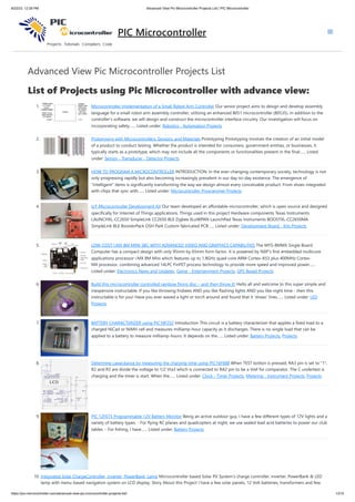 8/22/23, 12:28 PM Advanced View Pic Microcontroller Projects List | PIC Microcontroller
https://pic-microcontroller.com/advanced-view-pic-microcontroller-projects-list/ 1/210
Advanced View Pic Microcontroller Projects List
List of Projects using Pic Microcontroller with advance view:
1. Microcontroller Implementation of a Small Robot Arm Controller Our senior project aims to design and develop assembly
language for a small robot arm assembly controller, utilizing an enhanced 8051 microcontroller (80535). In addition to the
controller's software, we will design and construct the microcontroller interface circuitry. Our investigation will focus on
incorporating safety…... Listed under: Robotics - Automation Projects
2. Prototyping with Microcontrollers, Sensors, and Materials Prototyping Prototyping involves the creation of an initial model
of a product to conduct testing. Whether the product is intended for consumers, government entities, or businesses, it
typically starts as a prototype, which may not include all the components or functionalities present in the final…... Listed
under: Sensor - Transducer - Detector Projects
3. HOW TO PROGRAM A MICROCONTROLLER INTRODUCTION: In the ever-changing contemporary society, technology is not
only progressing rapidly but also becoming increasingly prevalent in our day-to-day existence. The emergence of
"intelligent" items is significantly transforming the way we design almost every conceivable product. From shoes integrated
with chips that sync with…... Listed under: Microcontroller Programmer Projects
4. IoT Microcontroller Development Kit Our team developed an affordable microcontroller, which is open source and designed
specifically for Internet of Things applications. Things used in this project Hardware components Texas Instruments
LAUNCHXL-CC2650 SimpleLink CC2650 BLE Zigbee 6LoWPAN LaunchPad Texas Instruments BOOSTXL-CC2650MA
SimpleLink BLE BoosterPack OSH Park Custom fabricated PCB…... Listed under: Development Board - Kits Projects
5. LOW-COST I.MX 8M MINI SBC WITH ADVANCED VIDEO AND GRAPHICS CAPABILITIES The MYS-8MMX Single Board
Computer has a compact design with only 95mm by 65mm form factor. It is powered by NXP’s first embedded multicore
applications processor i.MX 8M Mini which features up to 1.8GHz quad-core ARM Cortex-A53 plus 400MHz Cortex-
M4 processor, combining advanced 14LPC FinFET process technology to provide more speed and improved power…...
Listed under: Electronics News and Updates, Game - Entertainment Projects, GPS Based Projects
6. Build this microcontroller controlled rainbow flying disc – and then throw it! Hello all and welcome to this super simple and
inexpensive instructable. If you like throwing frisbees AND you like flashing lights AND you like night time - then this
instructable is for you! Have you ever waved a light or torch around and found that it 'draws' lines…... Listed under: LED
Projects
7. BATTERY CHARACTERIZER using PIC18F252 Introduction This circuit is a battery characterizer that applies a fixed load to a
charged NiCad or NiMH cell and measures milliamp-hour capacity as it discharges. There is no single load that can be
applied to a battery to measure milliamp-hours. It depends on the…... Listed under: Battery Projects, Projects
8. Determine capacitance by measuring the charging time using PIC16F688 When TEST botton is pressed, RA3 pin is set to "1".
R2 and R3 are divide the voltage to 1/2 Vra3 which is connected to RA2 pin to be a Vref for comparator. The C undertest is
charging and the timer is start. When the…... Listed under: Clock - Timer Projects, Metering - Instrument Projects, Projects
9. PIC 12F675 Programmable 12V Battery Monitor Being an active outdoor guy, I have a few different types of 12V lights and a
variety of battery types. - For flying RC planes and quadcopters at night, we use sealed lead acid batteries to power our club
tables. - For fishing, I have…... Listed under: Battery Projects
10. Integrated Solar ChargeController, Inverter, PowerBank, Lamp Microcontroller based Solar PV System's charge controller, inverter, PowerBank & LED
lamp with menu-based navigation system on LCD display. Story About this Project I have a few solar panels, 12 Volt batteries, transformers and few
PIC Microcontroller
 