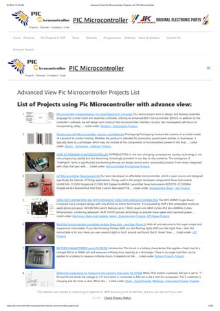 9/19/23, 10:19 AM Advanced View Pic Microcontroller Projects List | PIC Microcontroller
https://pic-microcontroller.com/advanced-view-pic-microcontroller-projects-list/ 1/252
Advanced View Pic Microcontroller Projects List
List of Projects using Pic Microcontroller with advance view:
1. Microcontroller Implementation of a Small Robot Arm Controller Our senior project aims to design and develop assembly
language for a small robot arm assembly controller, utilizing an enhanced 8051 microcontroller (80535). In addition to the
controller's software, we will design and construct the microcontroller interface circuitry. Our investigation will focus on
incorporating safety…... Listed under: Robotics - Automation Projects
2. Prototyping with Microcontrollers, Sensors, and Materials Prototyping Prototyping involves the creation of an initial model
of a product to conduct testing. Whether the product is intended for consumers, government entities, or businesses, it
typically starts as a prototype, which may not include all the components or functionalities present in the final…... Listed
under: Sensor - Transducer - Detector Projects
3. HOW TO PROGRAM A MICROCONTROLLER INTRODUCTION: In the ever-changing contemporary society, technology is not
only progressing rapidly but also becoming increasingly prevalent in our day-to-day existence. The emergence of
"intelligent" items is significantly transforming the way we design almost every conceivable product. From shoes integrated
with chips that sync with…... Listed under: Microcontroller Programmer Projects
4. IoT Microcontroller Development Kit Our team developed an affordable microcontroller, which is open source and designed
specifically for Internet of Things applications. Things used in this project Hardware components Texas Instruments
LAUNCHXL-CC2650 SimpleLink CC2650 BLE Zigbee 6LoWPAN LaunchPad Texas Instruments BOOSTXL-CC2650MA
SimpleLink BLE BoosterPack OSH Park Custom fabricated PCB…... Listed under: Development Board - Kits Projects
5. LOW-COST I.MX 8M MINI SBC WITH ADVANCED VIDEO AND GRAPHICS CAPABILITIES The MYS-8MMX Single Board
Computer has a compact design with only 95mm by 65mm form factor. It is powered by NXP’s first embedded multicore
applications processor i.MX 8M Mini which features up to 1.8GHz quad-core ARM Cortex-A53 plus 400MHz Cortex-
M4 processor, combining advanced 14LPC FinFET process technology to provide more speed and improved power…...
Listed under: Electronics News and Updates, Game - Entertainment Projects, GPS Based Projects
6. Build this microcontroller controlled rainbow flying disc – and then throw it! Hello all and welcome to this super simple and
inexpensive instructable. If you like throwing frisbees AND you like flashing lights AND you like night time - then this
instructable is for you! Have you ever waved a light or torch around and found that it 'draws' lines…... Listed under: LED
Projects
7. BATTERY CHARACTERIZER using PIC18F252 Introduction This circuit is a battery characterizer that applies a fixed load to a
charged NiCad or NiMH cell and measures milliamp-hour capacity as it discharges. There is no single load that can be
applied to a battery to measure milliamp-hours. It depends on the…... Listed under: Battery Projects, Projects
8. Determine capacitance by measuring the charging time using PIC16F688 When TEST botton is pressed, RA3 pin is set to "1".
R2 and R3 are divide the voltage to 1/2 Vra3 which is connected to RA2 pin to be a Vref for comparator. The C undertest is
charging and the timer is start. When the…... Listed under: Clock - Timer Projects, Metering - Instrument Projects, Projects
Home Projects Pic Projects In PDF Tools Tutorials Programmers Software News & Updates Contact Us
Advance Search
PIC Microcontroller
PIC Microcontroller
This website uses cookies to improve your experience. We'll assume you're ok with this, but you can opt-out if you wish.
Check Privacy Policy
ACCEPT
 