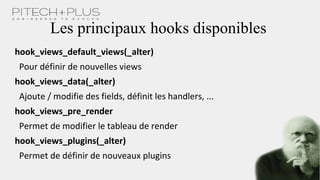 Les principaux hooks disponibles
hook_views_default_views(_alter)
Pour définir de nouvelles views
hook_views_data(_alter)
Ajoute / modifie des fields, définit les handlers, ...
hook_views_pre_render
Permet de modifier le tableau de render
hook_views_plugins(_alter)
Permet de définir de nouveaux plugins
 