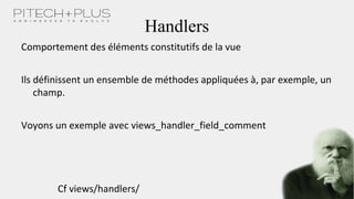 Handlers
Comportement des éléments constitutifs de la vue
Ils définissent un ensemble de méthodes appliquées à, par exemple, un
champ.
Voyons un exemple avec views_handler_field_comment
Cf views/handlers/
 