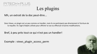 Les plugins
Mh, un extrait de la doc peut-être...
Dans Views, un plugin est un peu comme un handler, mais ils ne participent pas directement à l'écriture de
la requête. Ils s'agit d'objets utilisés pour afficher la vue ou effectuer d'autres modifications.
Bref, à peu près tout ce qui n'est pas un handler!
Example : views_plugin_access_perm
 