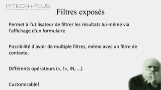 Filtres exposés
Permet à l'utilisateur de filtrer les résultats lui-même via
l'affichage d'un formulaire
Possibilité d'avoir de multiple filtres, même avec un filtre de
contexte.
Différents opérateurs (=, !=, IN, ...)
Customisable!
 