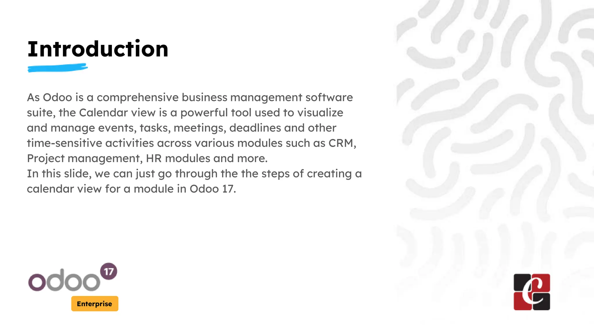 Introduction
Enterprise
As Odoo is a comprehensive business management software
suite, the Calendar view is a powerful tool used to visualize
and manage events, tasks, meetings, deadlines and other
time-sensitive activities across various modules such as CRM,
Project management, HR modules and more.
In this slide, we can just go through the the steps of creating a
calendar view for a module in Odoo 17.
 
