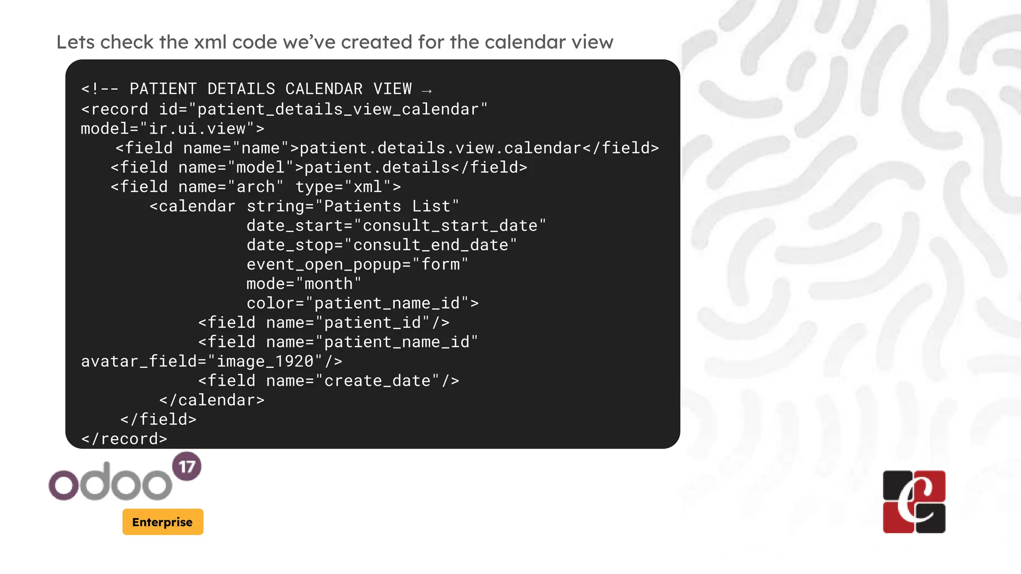Enterprise
Lets check the xml code we’ve created for the calendar view
<!-- PATIENT DETAILS CALENDAR VIEW →
<record id="patient_details_view_calendar"
model="ir.ui.view">
<field name="name">patient.details.view.calendar</field>
<field name="model">patient.details</field>
<field name="arch" type="xml">
<calendar string="Patients List"
date_start="consult_start_date"
date_stop="consult_end_date"
event_open_popup="form"
mode="month"
color="patient_name_id">
<field name="patient_id"/>
<field name="patient_name_id"
avatar_field="image_1920"/>
<field name="create_date"/>
</calendar>
</field>
</record>
 