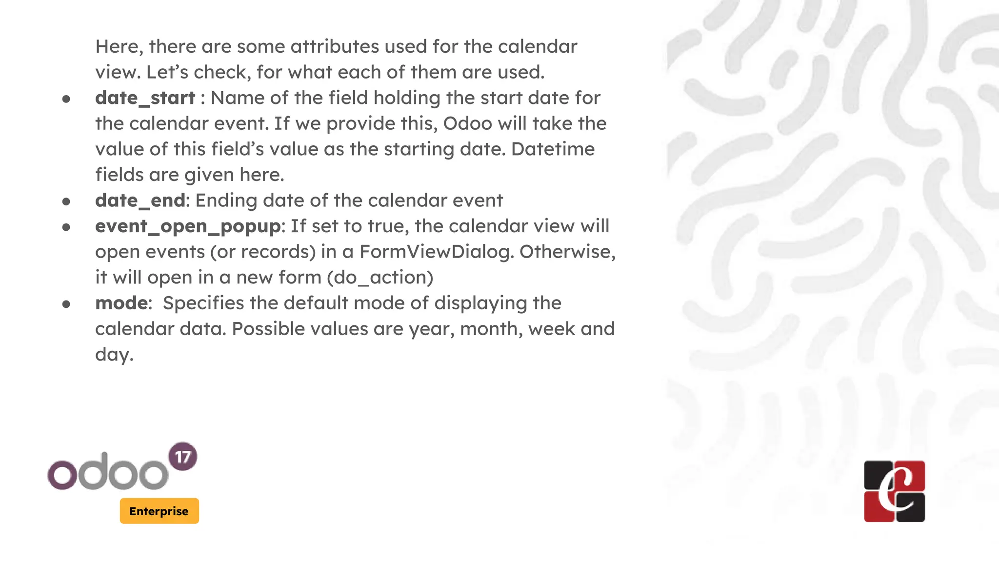 Enterprise
Here, there are some attributes used for the calendar
view. Let’s check, for what each of them are used.
● date_start : Name of the field holding the start date for
the calendar event. If we provide this, Odoo will take the
value of this field’s value as the starting date. Datetime
fields are given here.
● date_end: Ending date of the calendar event
● event_open_popup: If set to true, the calendar view will
open events (or records) in a FormViewDialog. Otherwise,
it will open in a new form (do_action)
● mode: Specifies the default mode of displaying the
calendar data. Possible values are year, month, week and
day.
 