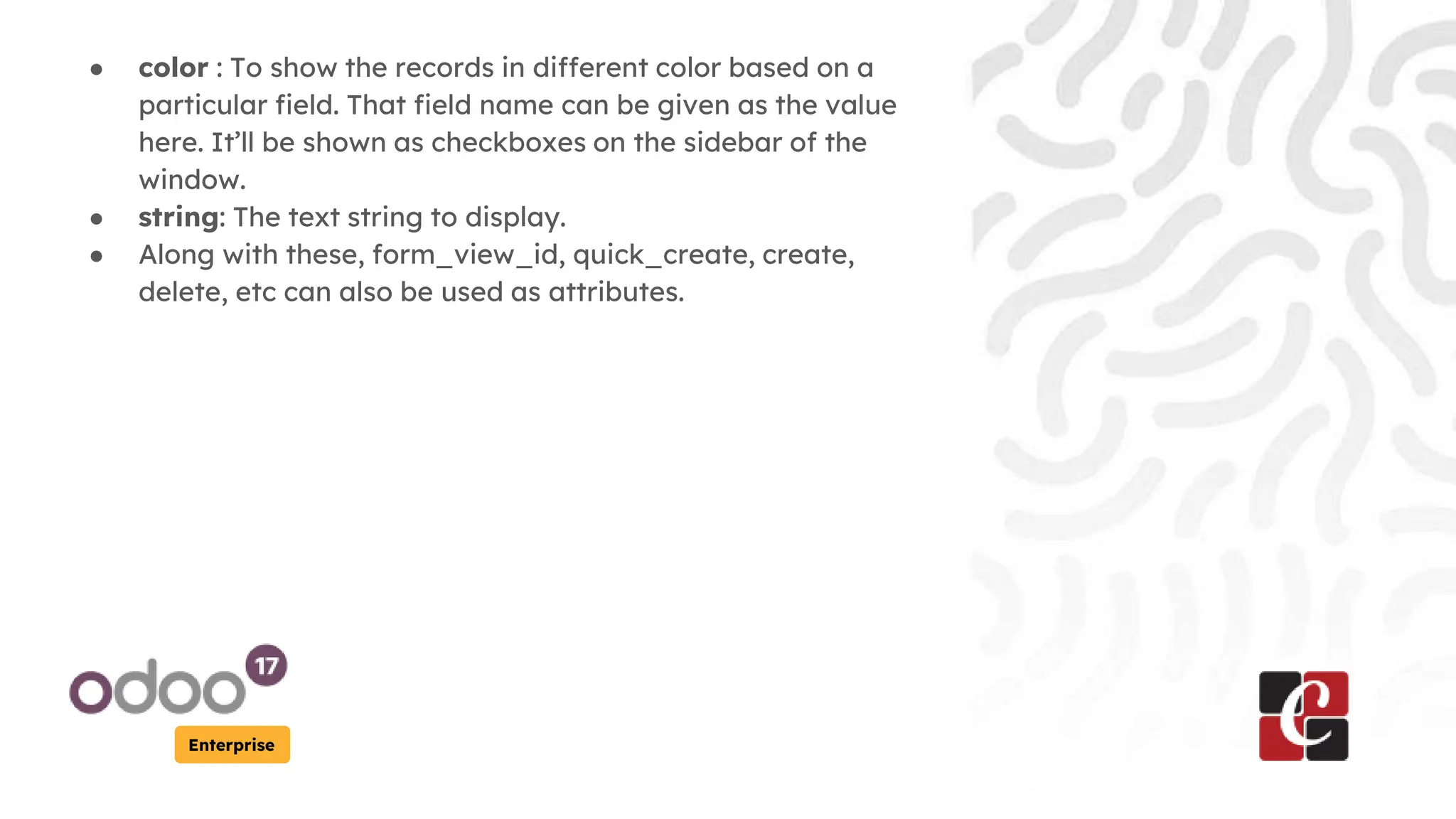 Enterprise
● color : To show the records in different color based on a
particular field. That field name can be given as the value
here. It’ll be shown as checkboxes on the sidebar of the
window.
● string: The text string to display.
● Along with these, form_view_id, quick_create, create,
delete, etc can also be used as attributes.
 